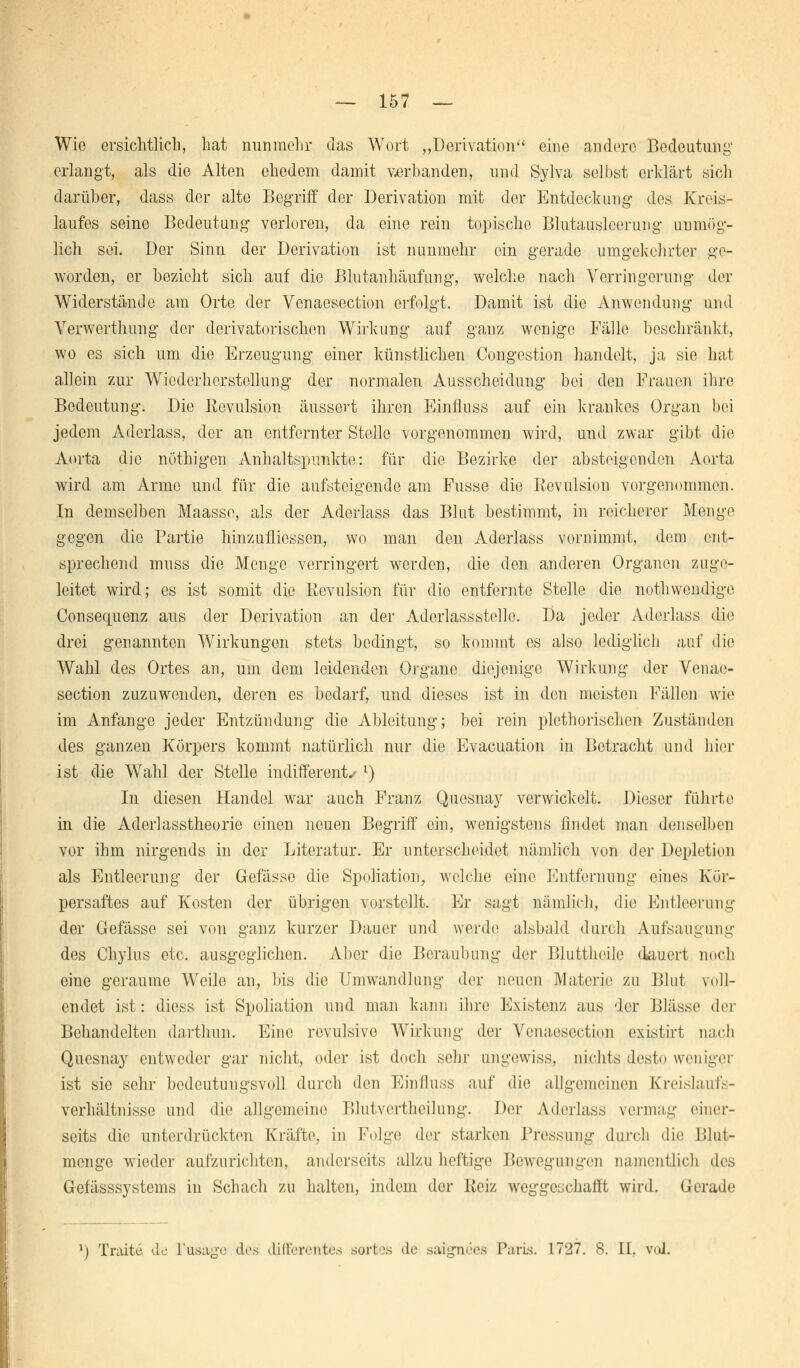 Wie ersichtlich, hat nunmehr das Wort ,,Derivation eine andere Bedeutung erlangt, als die Alten ehedem damit verbanden, und Sylva selbst erklärt sich darüber, dass der alte Begriff der Derivation mit der Entdeckung des Kreis- laufes seine Bedeutung verloren, da eine rein topische Blutauslcerung unmög- lich sei. Der Sinn der Derivation ist nunmehr ein gerade umgekehrter ge- worden, er bezieht sich auf die Blutanhäufung, welche nach Verringerung der Widerstände am Orte der Ycnaesection erfolgt. Damit ist die Anwendung und Yerwerthung der derivatorischen Wirkung auf ganz wenige Fälle beschränkt, wo es sich um die Erzeugung einer künstlichen Congestion handelt, ja sie hat allein zur Wiederherstellung der normalen Ausscheidung bei den Frauen ihre Bedeutung. Die Rovulsion äussert ihren Einfluss auf ein krankes Organ bei jedem Adcrlass, der an entfernter Steile vorgenommen wird, und zwar gibt die Aorta die nöthigen Anhaltspunkte: für die Bezirke der absteigenden Aorta wird am Arme und für die aufsteigende am Fusse die ßevulsion vorgenommen. In demselben Maasse, als der Aderlass das Blut bestimmt, in reicherer Menge gegen die Partie hinzufliessen, wo man den Aderlass vornimmt, dem ent- sprechend muss die Menge verringert werden, die den anderen Organen zuge- leitet wird; es ist somit die Revulsion für die entfernte Stelle die nothwendige Consequenz aus der Derivation an der Aderlassstellc. Da jeder Aderlass die drei genannton Wirkungen stets bedingt, so kommt es also lediglich auf die Wahl des Ortes an, um dem leidenden Organe diejenige Wirkung der Venae- section zuzuwenden, deren es bedarf, und dieses ist in den meisten Fällen wie im Anfange jeder Entzündung die Ableitung; bei rein plethorischen Zuständen des ganzen Körpers kommt natürlich nur die Evacuation in Betracht und hier ist die Wahl der Stelle indifferent. l) In diesen Handel war auch Franz Quesnay verwickelt. Dieser führte in die Aderlasstheorie einen neuen Begriff ein, wenigstens findet man denselben vor ihm nirgends in der Literatur. Er unterscheidet nämlich von der Depletion als Entleerung der Gefässe die Spoliation, welche eine Entfernung eines Kör- persaftes auf Kosten der übrigen vorstellt. Er sagt nämlich, die Entleerung der Gefässe sei von ganz kurzer Dauer und werde alsbald durch Aufsaugung des Chylus etc. ausgeglichen. Aber die Beraubung der Blutthcile dauert noch eine geraume Weile an, bis die Umwandlung der neuen Materie zu Blut voll- endet ist: dicss ist Spoliation und man kann ihre Existenz aus der Blässe der Behandelten darthun. Eine revulsive Wirkung der Venaesection existirt nach Qucsnay entweder gar nicht, oder ist doch sehr ungewiss, nichts desto weniger ist sie sehr bedeutungsvoll durch den Einfluss auf die allgemeinen Kreislaufs- verhältnisse und die allgemeine Blutverthcilung. Der Aderlass vermag einer- seits die unterdrückten Kräfte, in Folge der starken Pressung durch die Blut- menge wieder aufzurichten, anderseits allzu heftige Bewegungen namentlich des Gefässsystems in Schach zu halten, indem der Reiz weggeschafft wird. Gerade- l) Traite de l'usage des differentes sorfees de saignees Paris. 1727. 8. IL vol.