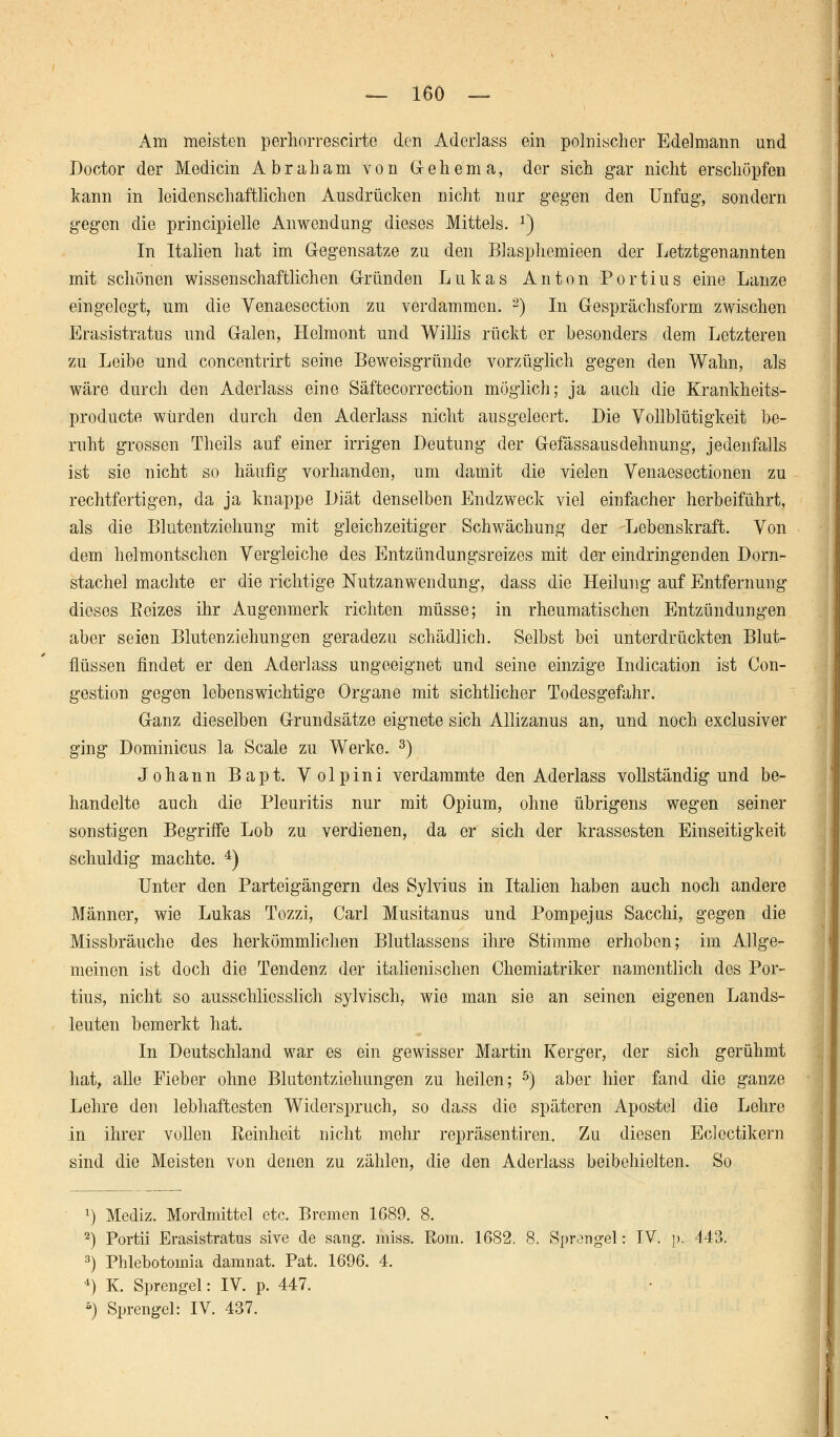 Am meisten perhorrescirte den Aderlass ein polnischer Edelmann und Doctor der Medicin Abraham von Gehern a, der sich gar nicht erschöpfen kann in leidenschaftlichen Ausdrücken nicht mir gegen den Unfug, sondern gegen die principielle Anwendung dieses Mittels. x) In Italien hat im Gegensatze zu den Blasphcmieen der Letztgenannten mit schönen wissenschaftlichen Gründen Lukas Anton P o r ti u s eine Lanze eingelegt, um die Yenaesection zu verdammen. 2) In Gesprächsform zwischen Erasistratus und Galen, Helmont und Willis rückt er besonders dem Letzteren zu Leibe und concentrirt seine Beweisgründe vorzüglich gegen den Wahn, als wäre durch den Aderlass eine Säftecorrection möglich; ja auch die Krankheits- producte würden durch den Aderlass nicht ausgeleert. Die Vollblütigkeit be- ruht grossen Theils auf einer irrigen Deutung der Gefässausdehnung, jedenfalls ist sie nicht so häufig vorhanden, um damit die vielen Venaesectionen zu rechtfertigen, da ja knappe Diät denselben Endzweck viel einfacher herbeiführt, als die Blutentziehung mit gleichzeitiger Schwächung der Lebenskraft. Von dem helmontschen Vergleiche des Entzündungsreizes mit der eindringenden Dorn- stachel machte er die richtige Nutzanwendung, dass die Heilung auf Entfernung dieses Eeizes ihr Augenmerk richten müsse; in rheumatischen Entzündungen aber seien Bluten Ziehungen geradezu schädlich. Selbst bei unterdrückten Blut- flüssen findet er den Aderlass ungeeignet und seine einzige Indication ist Con- gestion gegen lebenswichtige Organe mit sichtlicher Todesgefahr. Ganz dieselben Grundsätze eignete sich Allizanus an, und noch exclusiver ging Dominicus la Scale zu Werke. 3) Johann Bapt. Volpini verdammte den Aderlass vollständig und be- handelte auch die Pleuritis nur mit Opium, ohne übrigens wegen seiner sonstigen Begriffe Lob zu verdienen, da er sich der krassesten Einseitigkeit schuldig machte. 4) Unter den Parteigängern des Sylvius in Italien haben auch noch andere Männer, wie Lukas Tozzi, Carl Musitanus und Pompejus Sacchi, gegen die Missbräuche des herkömmlichen Blutlassens ihre Stimme erhoben; im Allge- meinen ist doch die Tendenz der italienischen Chemiatriker namentlich des Por- tius, nicht so ausschliesslich sylvisch, wie man sie an seinen eigenen Lands- leuten bemerkt hat. In Deutschland war es ein gewisser Martin Kerger, der sich gerühmt hat, alle Fieber ohne Blutentziehungen zu heilen; 5) aber hier fand die ganze Lehre den lebhaftesten Widerspruch, so dass die späteren Apostel die Lehre in ihrer vollen Eeinheit nicht mehr repräsentiren. Zu diesen Eclcctikern sind die Meisten von denen zu zählen, die den Aderlass beibehielten. So x) Mediz. Mordmittel etc. Bremen 1689. 8. 2) Portii Erasistratus sive de sang. miss. Rom. 1682. 8. Sprangel: IV. ]>. 443. 3) Phlebotomia damnat. Pat. 1696. 4. -1) K. Sprengel: IV. p. 447. 5) Sprengel: IV. 437.