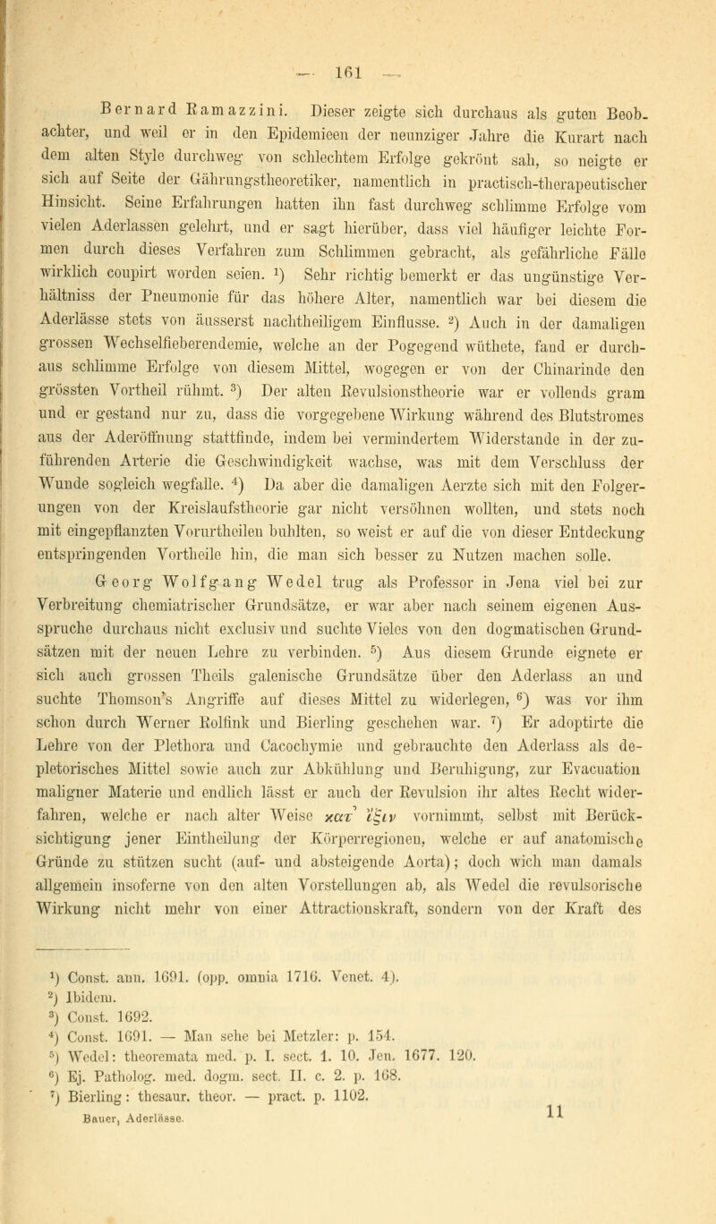 Bernard Kamazzini. Dieser zeigte sich durchaus als guten Beob- achter, und weil er in den Epidemieen der neunziger Jahre die Kurart nach dem alten Style durchweg von schlechtem Erfolge gekrönt sah, so neigte er sich auf Seite der Gährungstheoretiker, namentlich in practisch-therapeutischer Hinsicht. Seine Erfahrungen hatten ihn fast durchweg schlimme Erfolge vom vielen Aderlassen gelehrt, und er sagt hierüber, dass viel häufiger leichte For- men durch dieses Verfahren zum Schlimmen gebracht, als gefährliche Fälle wirklich coupirt worden seien, i) Sehr richtig bemerkt er das ungünstige Ver- hältniss der Pneumonie für das höhere Alter, namentlich war bei diesem die Aderlässe stets von äusserst nachtheiligem Einflüsse. 2) Auch in der damaligen grossen Wechselfieberendemie, welche an der Pogegend wüthete, fand er durch- aus schlimme Erfolge von diesem Mittel, wogegen er von der Chinarinde den grössten Vortheil rühmt. 3) Der alten Eevulsionstheorie war er vollends gram und er gestand nur zu, dass die vergegebene Wirkung während des Blutstromes aus der Aderöfthung stattfinde, indem bei vermindertem Widerstände in der zu- führenden Arterie die Geschwindigkeit wachse, was mit dem Verschluss der Wunde sogleich wegfalle. 4) Da aber die damaligen Aerzte sich mit den Folger- ungen von der Kreislaufstheorie gar nicht versöhnen wollten, und stets noch mit eingepflanzten Vorurtheilen buhlten, so weist er auf die von dieser Entdeckung entspringenden Vortheile hin, die man sich besser zu Nutzen machen solle. Georg Wolfgang Wedel trug als Professor in Jena viel bei zur Verbreitung chemiatrischer Grundsätze, er war aber nach seinem eigenen Aus- spruche durchaus nicht exclusiv und suchte Vieles von den dogmatischen Grund- sätzen mit der neuen Lehre zu verbinden. 5) Aus diesem Grunde eignete er sich auch grossen Theils galenische Grundsätze über den Aderlass an und suchte Thomson's Angriffe auf dieses Mittel zu widerlegen, 6) was vor ihm schon durch Werner Rolfink und Bierling geschehen war. 7) Er adoptirte die Lehre von der Plethora und Cacoclrymie und gebrauchte den Aderlass als de- pletorisches Mittel sowie auch zur Abkühlung und Beruhigung, zur Evacuation maligner Materie und endlich lässt er auch der Revulsion ihr altes Eecht wider- fahren, welche er nach alter Weise xav T^iv vornimmt, selbst mit Berück- sichtigung jener Eintheilung der Körperregionen, welche er auf anatomische Gründe zu stützen sucht (auf- und absteigende Aorta); doch wich man damals allgemein insoferne von den alten Vorstellungen ab, als Wedel die revulsorische Wirkung nicht mehr von einer Attractionskraft, sondern von der Kraft des x) Const. ann. 1691. (opp. omnia 17IG. Venet. 4). 2) Ibidem. 3) Const. 1692. 4) Const. 1691. — Man sehe bei Metzler: p. 154. 5) Wedel: theoremata med. p. I. sect. 1. 10. Jen. 1677. 120. 6) Ej. Patholog. med. dogm. sect. II. c. 2. p. 168. ) Bierling: thesaur. theor. — pract. p. 1102. Bauer, Aderlässe. *■*•