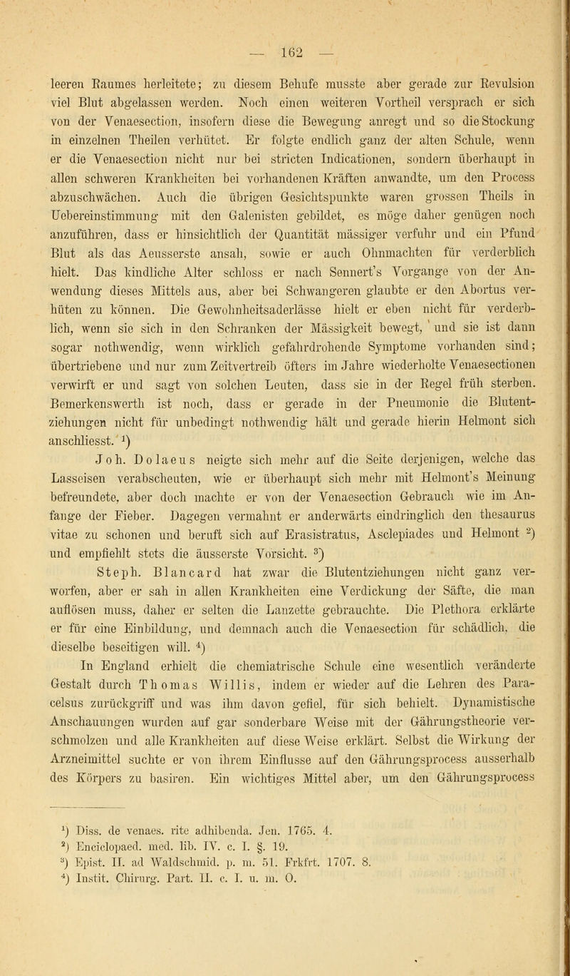 leeren Baumes herleitete; zu diesem Behufe musste aber gerade zur Kevulsion viel Blnt abgelassen werden. Noch einen weiteren Vortheil versprach er sich von der Venaesection, insofern diese die Bewegung anregt und so die Stockung in einzelnen Theilen verhütet. Er folgte endlich ganz der alten Schule, wenn er die Venaesection nicht nur bei stricten Indurationen, sondern überhaupt in allen schweren Krankheiten bei vorhandenen Kräften anwandte, um den Process abzuschwächen. Auch die übrigen Gesichtspunkte waren grossen Theils in Uebereinstimmung mit den Galenisten gebildet, es möge daher genügen noch anzuführen, dass er hinsichtlich der Quantität massiger verfuhr und ein Pfund Blut als das Aeusserste ansah, sowie er auch Ohnmächten für verderblich hielt. Das kindliche Alter schloss er nach Sennert's Vorgange von der An- wendung dieses Mittels aus, aber bei Schwangeren glaubte er den Abortus ver- hüten zu können. Die Gewohnheitsaderlässe hielt er eben nicht für verderb- lich, wenn sie sich in den Schranken der Massigkeit bewegt, ' und sie ist dann sogar nothwendig, wenn wirklich gefahrdrohende Symptome vorhanden sind; übertriebene und nur zum Zeitvertreib öfters im Jahre wiederholte Yenaesectionen verwirft er und sagt von solchen Leuten, dass sie in der Regel früh sterben. Bemerkenswerth ist noch, dass er gerade in der Pneumonie die Blutent- ziehungen nicht für unbedingt nothwendig hält und gerade hierin Helmont sich anschliesst. 2) Joh. Dolaeus neigte sich mehr auf die Seite derjenigen, welche das Lasseisen verabscheuten, wie er überhaupt sich mehr mit Helmont's Meinung befreundete, aber doch machte er von der Yenaesection Gebrauch wie im An- fange der Fieber. Dagegen vermahnt er anderwärts eindringlich den thesaurus vitae zu schonen und beruft sich auf Erasistratus, Asclepiades und Helmont 2) und empfiehlt stets die äusserste Vorsicht. 3) Steph. Blancard hat zwar die Blutentziehungen nicht ganz ver- worfen, aber er sah in allen Krankheiten eine Verdickung der Säfte, die man auflösen muss, daher er selten die Lanzette gebrauchte. Die Plethora erklärte er für eine Einbildung, und demnach auch die Venaesection für schädlich, die dieselbe beseitigen will. 4) In England erhielt die chemiatrische Schule eine wesentlich veränderte Gestalt durch Thomas Willis, indem er wieder auf die Lehren des Para- celsus zurückgriff und was ihm davon gefiel, für sich behielt. Dynamistische Anschauungen wurden auf gar sonderbare Weise mit der Gährungstheorie ver- schmolzen und alle Krankheiten auf diese Weise erklärt. Selbst die Wirkung der Arzneimittel suchte er von ihrem Einflüsse auf den Gährungsprocess ausserhalb des Körpers zu basiren. Ein wichtiges Mittel aber, um den Gährungsprocess *) Diss. de venaes. rite adhibenda. Jen. 1765. 4. 2) Enciclopaed. med. lib. IV. c. I. §. 19. 3) Epist. IL ad Waldschmid. p. m. 51. Frkfrt. 1707. 8. 4) Instit. Chirurg. Part. IL c. I. u. m. 0.