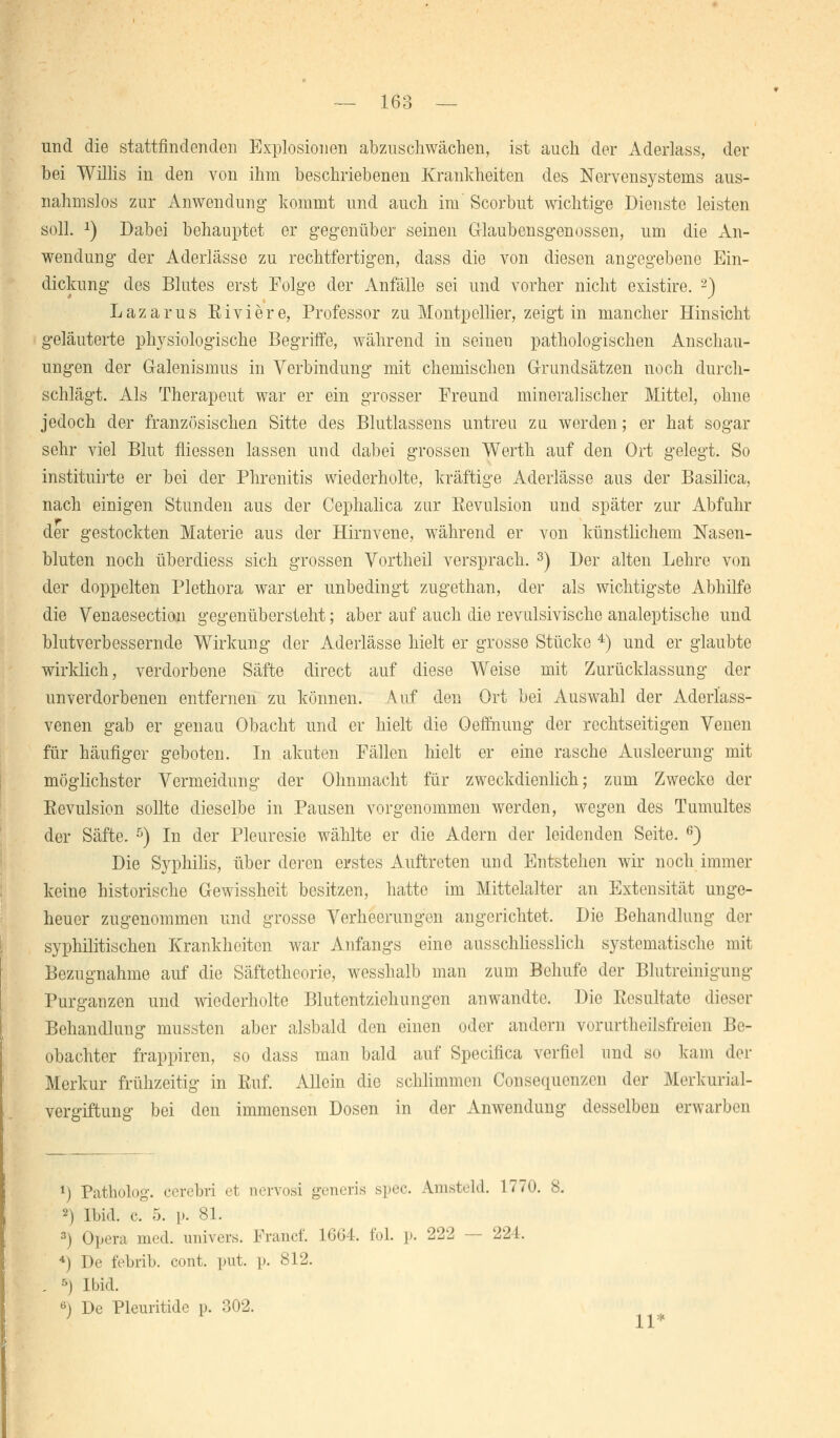 und die stattfindenden Explosionen abzuschwächen, ist auch der Aderlass, der bei Willis in den von ihm beschriebenen Krankheiten des Nervensystems aus- nahmslos zur Anwendung kommt und auch im Scorbut wichtige Dienste leisten soll. 2) Dabei behauptet er gegenüber seinen Glaubensgenossen, um die xVn- wendung der Aderlässe zu rechtfertigen, dass die von diesen angegebene Ein- dickung des Blutes erst Folge der Anfälle sei und vorher nicht existire. -) Lazarus Eiviere, Professor zu Montpellier, zeigt in mancher Hinsicht geläuterte physiologische Begriffe, während in seineu pathologischen Anschau- ungen der Galenismus in Verbindung mit chemischen Grundsätzen noch durch- schlägt. Als Therapeut war er ein grosser Freund mineralischer Mittel, ohne jedoch der französischen Sitte des Blutlassens untreu zu werden; er hat sogar sehr viel Blut fliessen lassen und dabei grossen Werth auf den Ort gelegt. So instituirte er bei der Phrenitis wiederholte, kräftige Aderlässe aus der Basilica, nach einigen Stunden aus der Cephalica zur Kevulsion und später zur Abfuhr der gestockten Materie aus der Hirnvene, während er von künstlichem Nasen- bluten noch überdiess sich grossen Vortheil versprach. 3) Der alten Lehre von der doppelten Plethora war er unbedingt zugethan, der als wichtigste Abhilfe die Venaesection gegenübersteht; aber auf auch die revulsivische analeptische und blutverbessernde Wirkung der Aderlässe hielt er grosse Stücke 4) und er glaubte wirklich, verdorbene Säfte direct auf diese Weise mit Zurücklassung der unverdorbenen entfernen zu können. Auf den Ort bei Auswahl der Aderlass- venen gab er genau Obacht und er hielt die Oeffnung der rechtseitigen Venen für häufiger geboten. In akuten Fällen hielt er eine rasche Ausleerung mit möglichster Vermeidung der Ohnmacht für zweckdienlich; zum Zwecke der Eevulsion sollte dieselbe in Pausen vorgenommen werden, wegen des Tumultes der Säfte. 5) In der Pleuresie wählte er die Adern der leidenden Seite. 6) Die Syphilis, über deren erstes Auftreten und Entstehen wir noch immer keine historische Gewissheit besitzen, hatte im Mittelalter an Extensität unge- heuer zugenommen und grosse Verheerungen angerichtet. Die Behandlung der syphilitischen Krankheiten war Anfangs eine ausschliesslich systematische mit Bezugnahme auf die Säftetheorie, wesshalb man zum Behufc der Blutreinigung Purganzen und wiederholte Blutentziehungen anwandte. Die Resultate dieser Behandlung mussten aber alsbald den einen oder andern vorurteilsfreien Be- obachter frappiren, so dass man bald auf Specifica verfiel und so kam der Merkur frühzeitig in Euf. Allein die schlimmen Consequenzcn der Merkurial- vergiftung bei den immensen Dosen in der Anwendung desselben erwarben *) Patholog. cerebri ei nervosi generis spec. ünsteld. 1770. s. 2) Ibid. c. 5. i». 81. •-) Opera med. univers. Franc!'. 1664. fol. p. 222 — 224. -1) De febrib. cont. put. p. 812. 5) Ibid. 6) De Pleuritide p. 302.