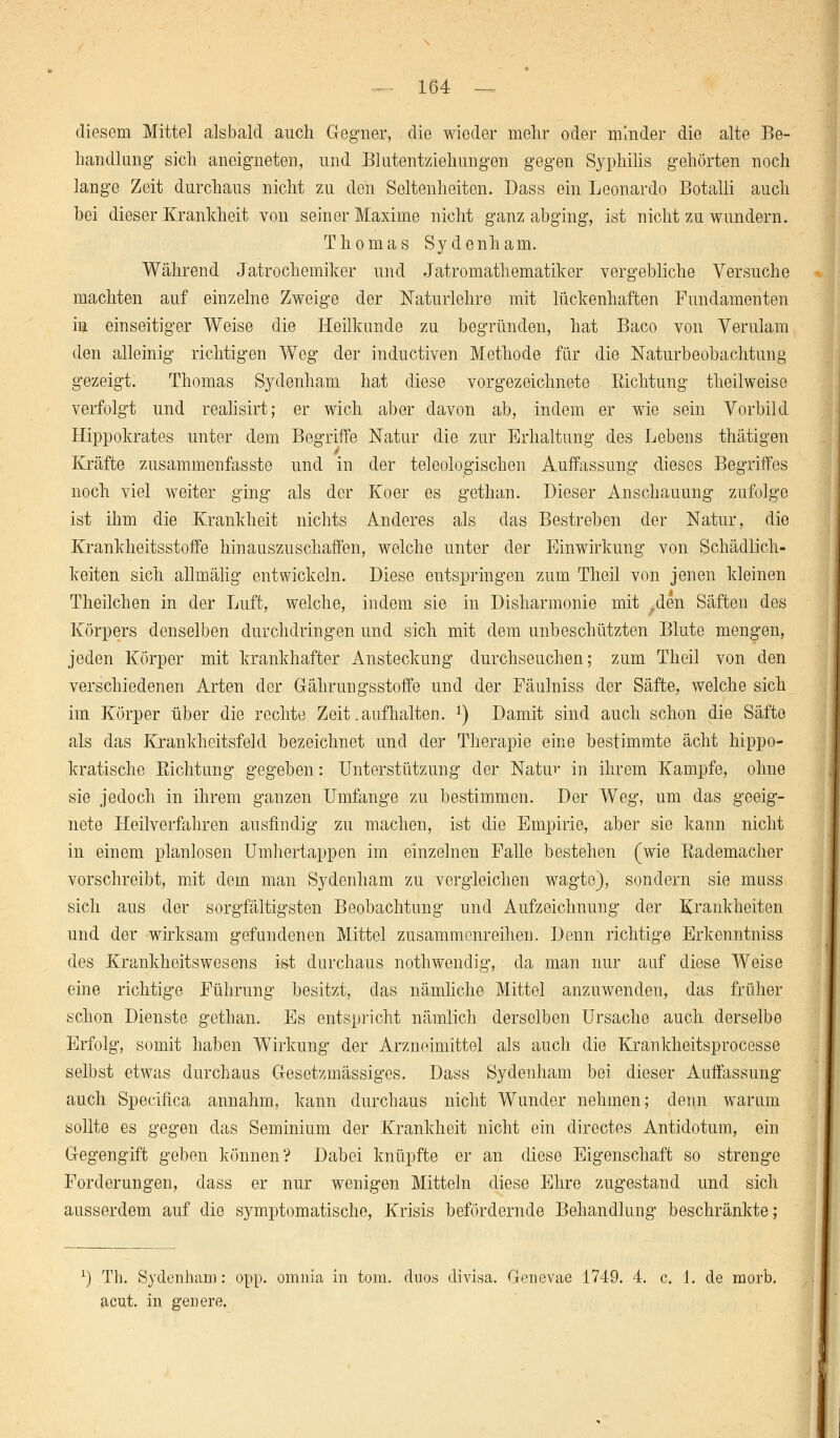 diesem Mittel alsbald auch Gegner, die wieder mehr oder minder die alte Be- handlung sieh aneigneten, und Blutentziehungen gegen Syphilis gehörten noch lange Zeit durchaus nicht zu den Seltenheiten. Dass ein Leonardo Botalli auch bei dieser Krankheit von seiner Maxime nicht ganz abging, ist nicht zu wundern. Thomas Sydenham. Während Jatrochemiker und Jatromathematiker vergebliche Versuche machten auf einzelne Zweige der Naturlehre mit lückenhaften Fundamenten iu einseitiger Weise die Heilkunde zu begründen, hat Baco von Verulam den alleinig richtigen Weg der inductiven Methode für die Naturbeobachtung gezeigt. Thomas Sydenham hat diese vorgezeichnete Sichtung theilweise verfolgt und realisirt; er wich aber davon ab, indem er wie sein Vorbild Hippokrates unter dem Begriffe Natur die zur Erhaltung des Lebens thätigen Kräfte zusammenfasste und in der teleologischen Auffassung dieses Begriffes noch viel weiter ging als der Koer es gethan. Dieser Anschauung zufolge ist ihm die Krankheit nichts Anderes als das Bestreben der Natur, die Krankheitsstoffe hinauszuschaffen, welche unter der Einwirkung von Schädlich- keiten sich allmälig entwickeln. Diese entspringen zum Theil von jenen kleinen Theilchen in der Luft, welche, indem sie in Disharmonie mit ,den Säften des Körpers denselben durchdringen und sich mit dem unbeschützten Blute mengen, jeden Körper mit krankhafter Ansteckung durchseuchen; zum Theil von den verschiedenen Arten der Gährungsstoffe und der Fäulniss der Säfte, welche sich im Körper über die rechte Zeit .aufhalten. *) Damit sind auch schon die Säfte als das Krankheitsfeld bezeichnet und der Therapie eine bestimmte acht hippo- kratische Richtung gegeben: Unterstützung der Natur in ihrem Kampfe, ohne sie jedoch in ihrem ganzen Umfange zu bestimmen. Der Weg, um das geeig- nete Heilverfahren ausfindig zu machen, ist die Empirie, aber sie kann nicht in einem planlosen Umhertappen im einzelnen Falle bestehen (wie Eademacher vorschreibt, mit dem man Sydenham zu vergleichen wagte), sondern sie muss sich aus der sorgfältigsten Beobachtung und Aufzeichnung der Krankheiten und der wirksam gefundenen Mittel zusammenreihen. Denn richtige Erkenntniss des Krankheitswesens ist durchaus nothwendig, da man nur auf diese Weise eine richtige Führung besitzt, das nämliche Mittel anzuwenden, das früher schon Dienste gethan. Es entspricht nämlich derselben Ursache auch derselbe Erfolg, somit haben Wirkung der Arzneimittel als auch die Krankheitsprocesse selbst etwas durchaus Gesetzmässiges. Dass Sydenham bei dieser Auffassung auch Specifica annahm, kann durchaus nicht Wunder nehmen; denn warum sollte es gegen das Seminium der Krankheit nicht ein directes Antidotum, ein Gegengift geben können? Dabei knüpfte er an diese Eigenschaft so strenge Forderungen, dass er nur wenigen Mitteln diese Ehre zugestand und sich ausserdem auf die symptomatische, Krisis befördernde Behandlung beschränkte; r) Th. Sydenham: opp. omnia in tom. duos divisa. Genevae 1749. 4. c. 1. de morb. acut, in genere.