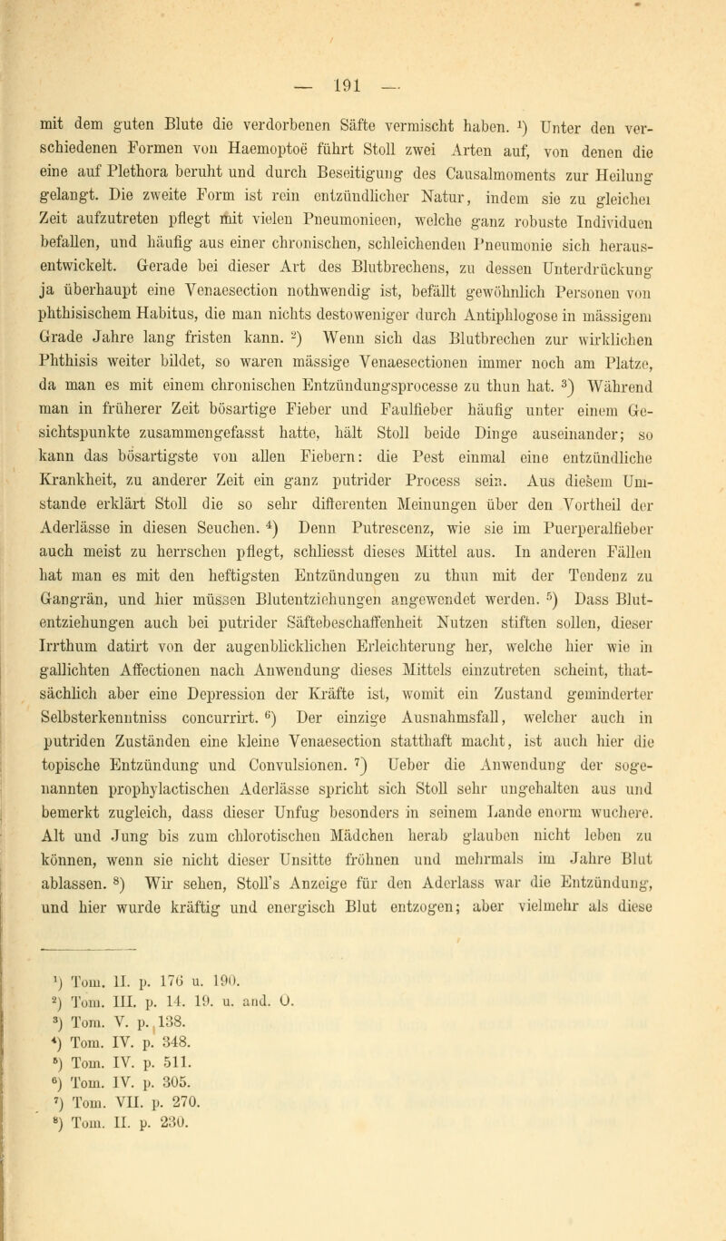 mit dem guten Blute die verdorbenen Säfte vermischt haben. x) Unter den ver- schiedenen Formen von Haemoptoe führt Stoll zwei Arten auf, von denen die eine auf Plethora beruht und durch Beseitigung des Causalmoments zur Heilung gelangt. Die zweite Form ist rein entzündlicher Natur, indem sie zu gleichei Zeit aufzutreten pflegt mit vielen Pneumonieen, welche ganz robuste Individuen befallen, und häufig aus einer chronischen, schleichenden Pneumonie sich heraus- entwickelt. Gerade bei dieser Art des Blutbrechens, zu dessen Unterdrückung ja überhaupt eine Yenaesection nothwendig ist, befällt gewöhnlich Personen von phthisischem Habitus, die man nichts destoweniger durch Antiphlogose in massigem Grade Jahre lang fristen kann. 2) Wenn sich das Blutbrechen zur wirklichen Phthisis weiter bildet, so waren massige Venaesectionen immer noch am Platze, da man es mit einem chronischen Entzündungsprocesse zu thun hat. 3) Während man in früherer Zeit bösartige Fieber und Faulfieber häufig unter einem Ge- sichtspunkte zusammengefasst hatte, hält Stoll beide Dinge auseinander; so kann das bösartigste von allen Fiebern: die Pest einmal eine entzündliche Krankheit, zu anderer Zeit ein ganz putrider Process sein. Aus diesem Uni- stande erklärt Stoll die so sehr difterenten Meinungen über den Vortheil der Aderlässe in diesen Seuchen. 4) Denn Putrescenz, wie sie im Puerperalfieber auch meist zu herrschen pflegt, schliesst dieses Mittel aus. In anderen Fällen hat man es mit den heftigsten Entzündungen zu thun mit der Tendenz zu Gangrän, und hier müssen Blutentziehungen angewendet werden. 5) Dass Blut- entziehungen auch bei putrider Säftebeschaffenheit Nutzen stiften sollen, dieser Irrthum datirt von der augenblicklichen Erleichterung her, welche hier wie in gallichten Affectionen nach Anwendung dieses Mittels einzutreten scheint, that- sächlich aber eine Depression der Kräfte ist, womit ein Zustand geminderter Selbsterkenntniss coneurrirt. 6) Der einzige Ausnahmsfall, welcher auch in putriden Zuständen eine kleine Venaesection statthaft macht, ist auch hier die topische Entzündung und Convulsionen. 7) Ueber die Anwendung der soge- nannten prophylactischen Aderlässe spricht sich Stoll sehr ungehalten aus und bemerkt zugleich, dass dieser Unfug besonders in seinem Lande enorm wuchere. Alt und Jung bis zum chlorotischen Mädchen herab glauben nicht leben zu können, wenn sie nicht dieser Unsitte fröhnen und mehrmals im Jahre Blut ablassen. 8) Wir sehen, Stoll's Anzeige für den Adcrlass war die Entzündung, und hier wurde kräftig und energisch Blut entzogen; aber vielmehr als diese 1) Tom. II. p. 17G u. 190. 2) Tom. III. p. 14. 19. u. and. 0. 3) Tom. V. p. 138. *) Tom. IV. p. 348. 6) Tom. IV. p. 511. 6) Tom. IV. p. 305. 7) Tom. VII. p. 270. 8) Tom. II. p. 230.