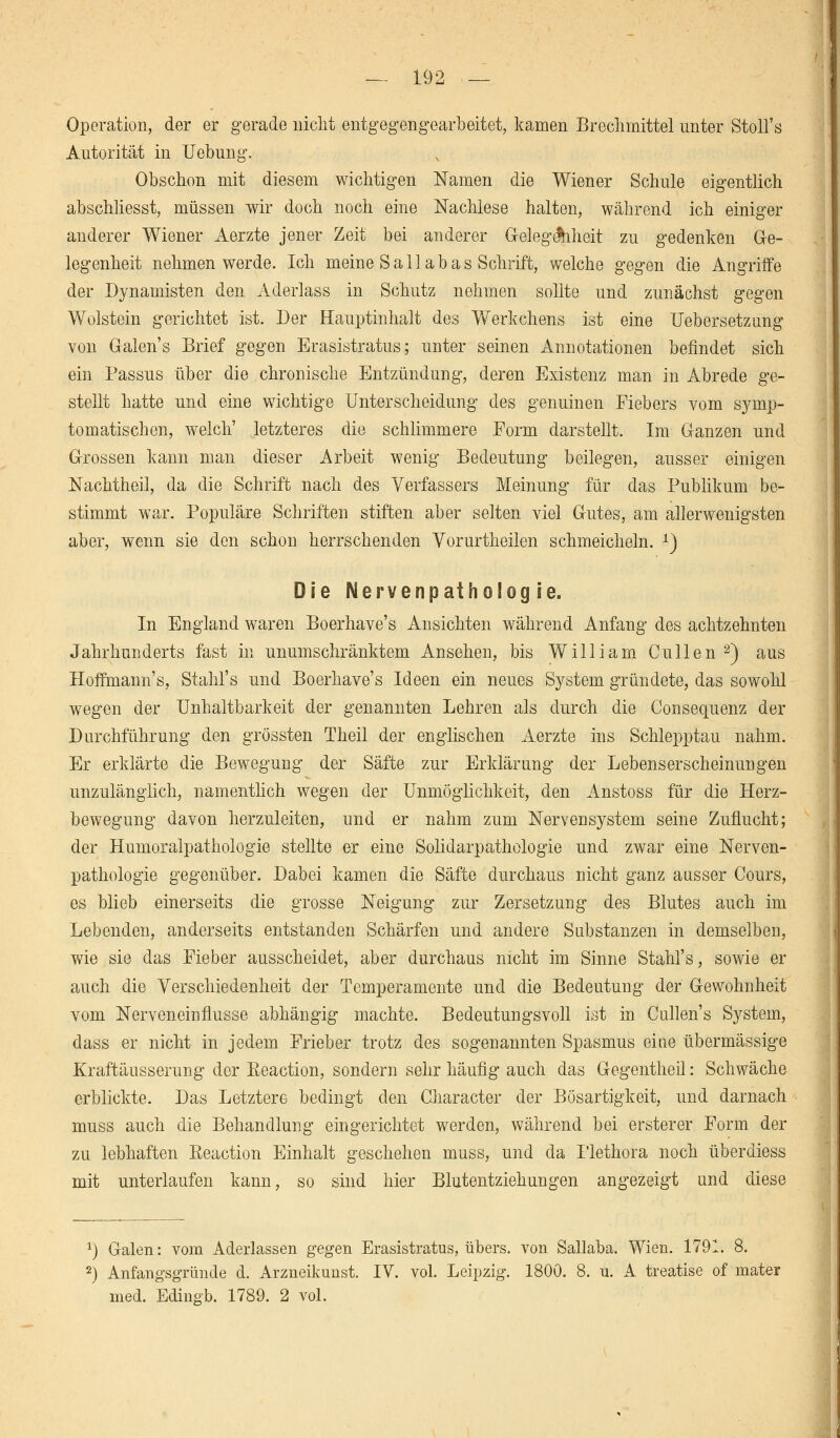 Operation, der er gerade nicht entgegengearbeitet, kamen Brechmittel unter Stoll's Autorität in Hebung. Obschon mit diesem wichtigen Namen die Wiener Schule eigentlich abschliesst, müssen wir doch noch eine Nachlese halten, während ich einiger anderer Wiener Aerzte jener Zeit bei anderer Gelegenheit zu gedenken Ge- legenheit nehmen werde. Ich meine Sali ab as Schrift, welche gegen die Angriffe der Dynamisten den Aderlass in Schutz nehmen sollte und zunächst gegen Wolstein gerichtet ist. Der Hauptinhalt des Werkchens ist eine Uebersetzung von Galen's Brief gegen Erasistratus; unter seinen Annotationen befindet sich ein Passus über die chronische Entzündung, deren Existenz man in Abrede ge- stellt hatte und eine wichtige Unterscheidung des genuinen Fiebers vom symp- tomatischen, welch' letzteres die schlimmere Form darstellt. Im Ganzen und Grossen kann man dieser Arbeit wenig Bedeutung beilegen, ausser einigen Nachtheil, da die Schrift nach des Verfassers Meinung für das Publikum be- stimmt war. Populäre Schriften stiften aber selten viel Gutes, am allerwenigsten aber, wenn sie den schon herrschenden Vorurtheilen schmeicheln. x) Die NervenpathoSog ie. In England waren Boerhave's Ansichten während Anfang des achtzehnten Jahrhunderts fast in unumschränktem Ansehen, bis William Cullen 2) aus Hoffmann's, Stahl's und Boerhave's Ideen ein neues System gründete, das sowohl wegen der Unhaltbarkeit der genannten Lehren als durch die Consequenz der Durchführung den grössten Theil der englischen Aerzte ins Schlepptau nahm. Er erklärte die Bewegung der Säfte zur Erklärung der Lebenserscheinungen unzulänglich, namentlich wegen der Unmöglichkeit, den Anstoss für die Herz- bewegung davon herzuleiten, und er nahm zum Nervensystem seine Zuflucht; der Humoralpathologie stellte er eine Solidarpathologie und zwar eine Nerven- pathologie gegenüber. Dabei kamen die Säfte durchaus nicht ganz ausser Cours, es blieb einerseits die grosse Neigung zur Zersetzung des Blutes auch im Lebenden, anderseits entstanden Schärfen und andere Substanzen in demselben, wie sie das Fieber ausscheidet, aber durchaus nicht im Sinne Stahl's, sowie er auch die Verschiedenheit der Temperamente und die Bedeutung der Gewohnheit vom Nerveneinflusse abhängig machte. Bedeutungsvoll ist in Cullen's System, dass er nicht in jedem Frieber trotz des sogenannten Spasmus eine übermässige Kraftäusserung der Eeaction, sondern sehr häufig auch das Gegentheil: Schwäche erblickte. Das Letztere bedingt den Character der Bösartigkeit, und darnach muss auch die Behandlung eingerichtet werden, während bei ersterer Form der zu lebhaften ßeaction Einhalt geschehen muss, und da Plethora noch überdiess mit unterlaufen kann, so sind hier Blutentziehungen angezeigt und diese *) Galen: vom Aderlassen gegen Erasistratus, übers, von Sallaba. Wien. 1791. 8. 2) Anfangsgründe d. Arzneikunst. IV. vol. Leipzig. 1800. 8. ü. A treatise of mater med. Edinffb. 1789. 2 vol.