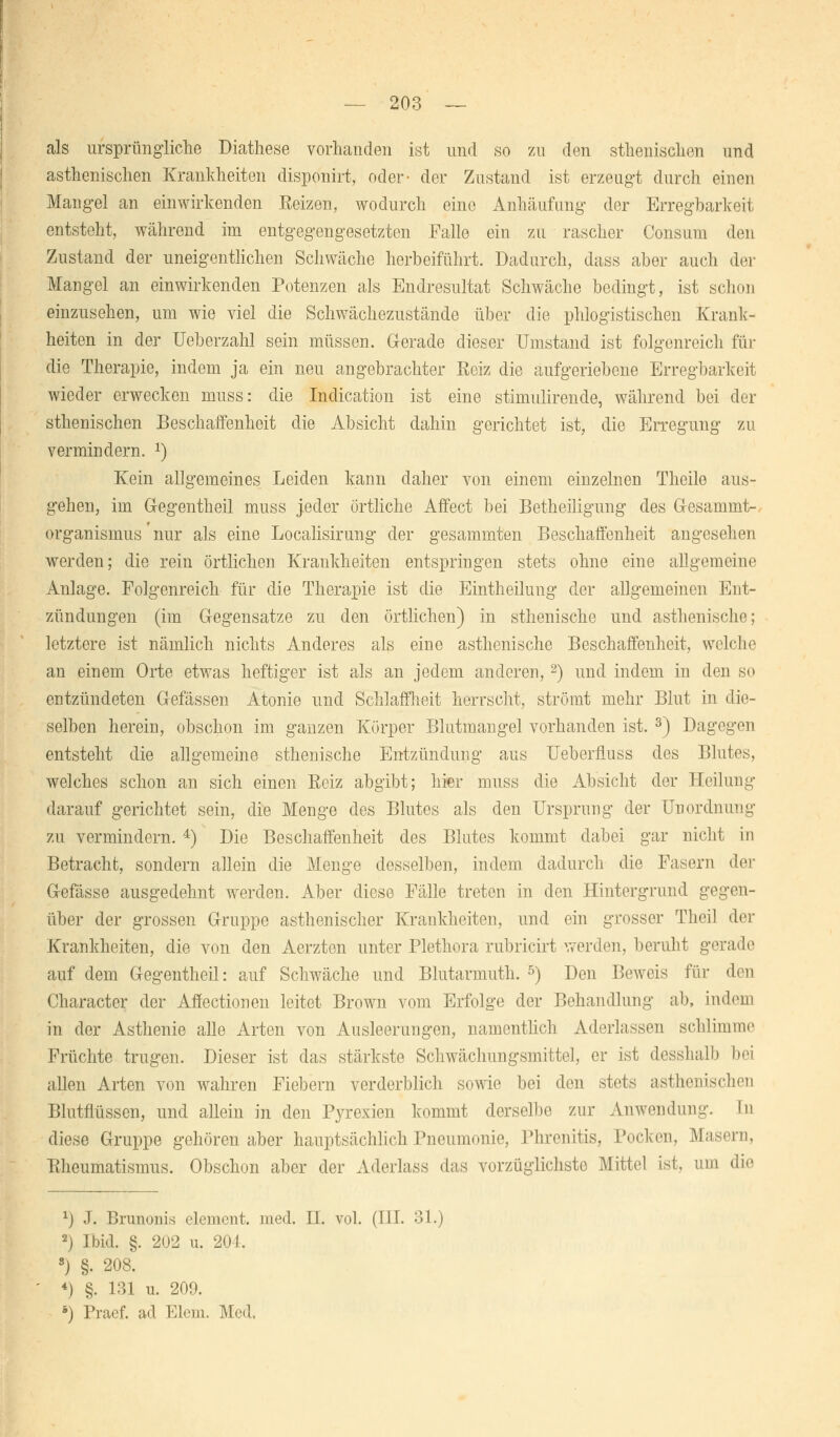 als ursprüngliche Diathese vorhanden ist und so zu den splenischen und asthenischen Krankheiten disponirt, oder- der Zustand ist erzeugt durch einen Mangel an einwirkenden Eeizen, wodurch eine Anhäufung der Erregbarkeit entsteht, während im entgegengesetzten Falle ein zu rascher Consum den Zustand der uneigentlichen Schwäche herbeiführt. Dadurch, dass aber auch der Mangel an einwirkenden Potenzen als Endresultat Schwäche bedingt, ist schon einzusehen, um wie viel die Schwächezustände über die phlogistischen Krank- heiten in der Ueberzahl sein müssen. Gerade dieser Umstand ist folgenreich für die Therapie, indem ja ein neu angebrachter Reiz die aufgeriebene Erregbarkeit wieder erwecken muss: die Indication ist eine stimulirende, während bei der sthenischen Beschaffenheit die Absicht dahin gerichtet ist, die Erregung zu vermindern. 2) Kein allgemeines Leiden kann daher von einem einzelnen Theile aus- gehen, im Gregentheil muss jeder örtliche Affect bei Betheiligung des G-esammt- organismus nur als eine Localisirung der gesammten Beschaffenheit angesehen werden; die rein örtlichen Krankheiten entspringen stets ohne eine allgemeine Anlage. Folgenreich für die Therapie ist die Eintheilung der allgemeinen Ent- zündungen (im Gegensatze zu den örtlichen) in sthenische und asthenische; letztere ist nämlich nichts Anderes als eine asthenische Beschaffenheit, welche an einem Orte etwas heftiger ist als an jedem anderen,2) und indem in den so entzündeten Gefässen Atonie und Schlaffheit herrscht, strömt mehr Blut in die- selben herein, obschon im ganzen Körper Blutmangel vorhanden ist. 3) Dagegen entsteht die allgemeine sthenische Entzündung aus Ueberfluss des Blutes, welches schon an sich einen Eeiz abgibt; hier muss die Absicht der Heilung darauf gerichtet sein, die Menge des Blutes als den Ursprung der Unordnung zu vermindern. 4) Die Beschaffenheit des Blutes kommt dabei gar nicht in Betracht, sondern allein die Menge desselben, indem dadurch die Fasern der Gefässe ausgedehnt werden. Aber diese Fälle treten in den Hintergrund gegen- über der grossen Gruppe asthenischer Krankheiten, und ein grosser Theil der Krankheiten, die von den Aerzten unter Plethora rubricirt werden, beruht gerade auf dem Gregentheil: auf Schwäche und Blutarmuth. 5) Den Beweis für den Character der Affectionen leitet Brown vom Erfolge der Behandlung ab, indem in der Asthenie alle Arten von Ausleerungen, namentlich Aderlassen schlimme Früchte trugen. Dieser ist das stärkste Schwächungsmittel, er ist desshalb Ihm allen Arten von wahren Fiebern verderblich sowie bei den stets asthenischen Blutflüssen, und allein in den Pyrexien kommt derselbe zur Anwendung. In diese Gruppe gehören aber hauptsächlich Pneumonie, Phrenitis, Pocken, Masern, Eheumatismus. Obschon aber der Aderlass das vorzüglichste Mittel ist, um die *) J. Brunonis element. med. H. vol. (III. 31.) 2) Ibid. §. 202 u. 201. s) §. 208. 4) §. 131 u. 209. *) Praef. ad Eiern. Med.