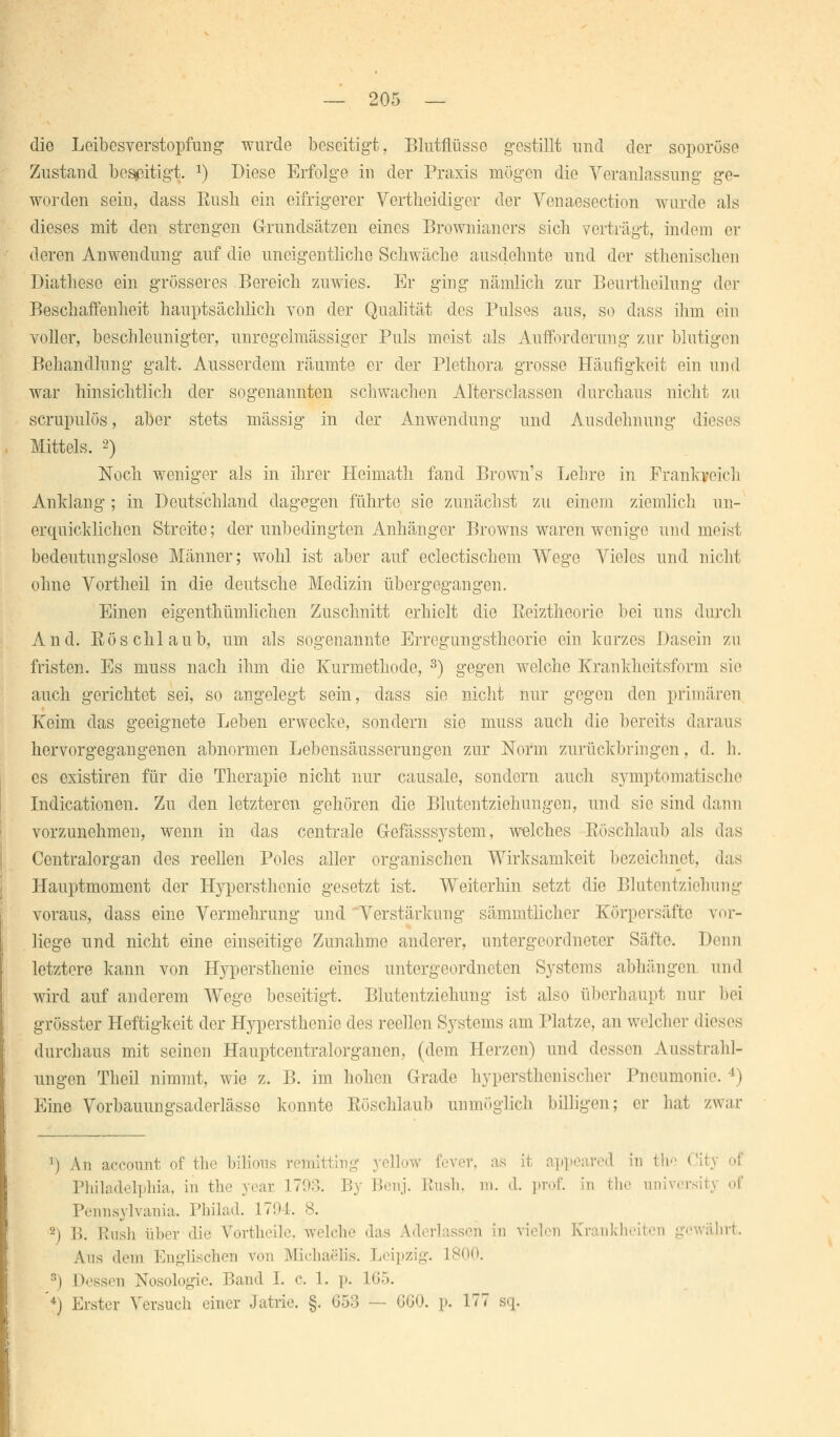 die Leibesverstopfung wurde beseitigt, Blutflüssc gestillt und der soporöse Zustand beseitigt. *) Diese Erfolge in der Praxis mögen die Veranlassung ge- worden sein, dass Bush ein eifrigerer Vertheidiger der Venaesection wurde als dieses mit den strengen Grundsätzen eines Brownianers sicli verträgt, indem er deren Anwendung auf die uneigentliche Schwäche ausdehnte und der sthenischen Diathese ein grösseres Bereich zuwies. Er ging nämlich zur Beurtheilung der Beschaffenheit hauptsächlich von der Qualität des Pulses aus, so dass ihm ein voller, beschleunigter, unregelmässiger Puls meist als Aufforderung zur blutigen Behandlung galt. Ausserdem räumte er der Plethora grosse Häufigkeit ein und war hinsichtlich der sogenannten schwachen Altersclassen durchaus nicht zu scrupulös, aber stets massig in der Anwendung und Ausdehnung dieses Mittels. 2) Noch weniger als in ihrer Heimath fand Browns Lehre in Frankveich Anklang; in Deutschland dagegen führte sie zunächst zu einem ziemlich un- erquicklichen Streite; der unbedingten Anhänger Browns waren wenige und meist bedeutungslose Männer; wohl ist aber auf eclectischem Wege Vieles und nicht ohne Vortheil in die deutsche Medizin übergegangen. Einen eigenthümlichen Zuschnitt erhielt die Reiztheorie bei uns durch And. Röschlaub, um als sogenannte Erregungstheorie ein kurzes Dasein zu fristen. Es muss nach ihm die Kurmethode, 3) gegen welche Krankheitsform sie auch gerichtet sei, so angelegt sein, dass sie nicht nur gegen den primären Keim das geeignete Leben erwecke, sondern sie muss auch die bereits daraus hervorgegangenen abnormen Lebensäusserungen zur Norm zurückbringen, d. h. es existiren für die Therapie nicht nur causale, sondern auch symptomatische Indicationen. Zu den letzteren gehören die Blutentziehungen, und sie sind dann vorzunehmen, wenn in das centrale G-efässs3rstem, welches Röschlaub als das Centralorgan des reellen Poles aller organischen Wirksamkeit bezeichnet, das Hauptmoment der Hypcrsthenie gesetzt ist. Weiterhin setzt die Blutentziehung voraus, dass eine Vermehrung und'Verstärkung sämmtlicher Körpersäfte vor- liege und nicht eine einseitige Zunahme anderer, untergeordneter Säfte. Denn letztere kann von Hypersthenie eines untergeordneten Systems abhängen und wird auf anderem Wege beseitigt. Blutentziehung ist also überhaupt nur bei grösster Heftigkeit der Hypersthenie des reellen Systems am Platze, an welcher dieses durchaus mit seinen Hauptcentralorganen, (dem Herzen) und dessen Ausstrahl- ungen Thcil nimmt, wie z. B. im hohen Grade hypersthenischer Pneumonie. !» Eine Vorbauungsaderlässo konnte Röschlaub unmöglich billigen; er hat zwar ') Au aecount of the biüous rem llo-fl fever, ppeared in i!i City of Philadelphia, in the .war 1793. By Benj. Kusli. m. d. prof. In the universi Pennsylvania. Philad. 17!»!. 8. 2) B. Rush über die Vortheile, welche das Aderlässen in vielen Krankheit* Aus dem Englischen von Michaelis. Leipzig. L800. 8) Dessen Nosologie. Band !. <•. 1. p. !»;:>. '4) Erster Versuch einer Jatrie. §. 053 — 660. p. 177 s-|.