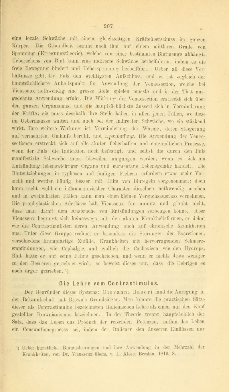 eine locale Schwäche mit einem gleichzeitigen Kräfteüberschuss im ganzen Körper. Die Gesundheit beruht nach ihm auf einem mittleren Grade von Spannung (Erregungstheorie), welche von einer bestimmten Blatmenge abhängt; Ueberschuss von Blut kann eine indirecte Schwäche herbeiführen, indem es die freie Bewegung hindert und Ueberspannung herbeiführt, üebor ah diese Ver- hältnisse gibt, der Puls den wichtigsten Aufschluss, und er ist zugleich der hauptsächlichste Anhaltspunkt für Anwendung der Venaesection, welche bei Vieusseux nothwendig eine grosse Eolle spielen musste und in der That aus- gedehnte Anwendung erfuhr. Die Wirkung der Venaesection erstreckt sich über den ganzen Organismus, und die hauptsächlichste äussert sich in Verminderung der Kräfte; sie muss desshalb ihre Stelle haben in allen jenen Fällen, wo diese im Uebermaasse walten und auch bei der indirecten Schwäche, wo sie stärkend wirkt. Ihre weitere Wirkung ist Verminderung der Wärme, deren Steigerung auf vermehrtem Umlaufe beruht, und Erschlaffung. Die Anwendung der Venae- section en erstreckt sich auf alle akuten fieberhaften und entzündlichen Processe, wenn der Puls die Indication noch befestigt, und selbst die durch den Puls manifestirte Schwäche muss bisweilen umgangen werden, wenn es sich um Entzündung lebenswichtiger Organe und momentane Lebensgefahr handelt. Die Biutentziehungen in typhösen und fauligen Fiebern erfordern etwas mehr Vor- sicht und werden Läufig besser mit Hilfe von Blutegeln vorgenommen; doch kann recht wohl ein inflammatorischer Charaeter dieselben nothwendig machen und in zweifelhaften Fällen kann man einen kleinen Versuchsaderlass vornehmen, Die prophylactischen Aderlässe hält Vieusseux für unnütz und glaubt nicht, dass man damit dem Ausbruche von Entzündungen vorbeugen könne. Aber Vieusseux begnügt sich keineswegs mit den akuten Krankheitsformen, er dehnt wie die Contrastimulisten deren Anwendung auch auf chronische Krankheiten aus. Unter diese Gruppe rechnet er besonders die Störungen der Excretionen. verschiedene krampfartige Zufälle, Krankheiten mit hervorragenden Schmerz- empfindungen, wie Cephalgie, und endlich die Cachexieen wie den Hydrops. Blut hatte er auf seine Fahne geschrieben, und wenn er nichts desto weniger zu den Besseren gerechnet wird, so beweist dieses nur, dass die Uebrigen es noch ärger getrieben. J) Die Lehre vom Contrastimulus. Der Begründer dieses Systems: Giovanni Kasori fand die Anregung in der Bekanntschaft mit Brown's Grundsätzen. Man könnte die practischen Sätze dieser als Contrastimulus bezeichneten italienischen Lehre als einen auf den Kopf gestellten Brownianismus bezeichnen. In der Theorie trennt hauptsächlich der Satz, dass das Leben das Product der reizenden Potenzen, mithin das Leben ein Consumtionsprocess sei, indem der. Italiener den äusseren Einflüssen nur !) Ueber künstliche Blutausleemngen und ihre Anwendung in der Mehrzahl der Krankheiten, von Dr. Vieusseux übers, v, L, Klose. Breslau, 1819. 8.