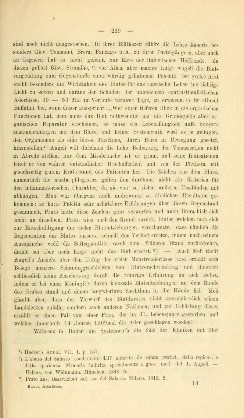 sind noch nicht ausgestorben. In ihrer Blüthezeit zählte die Lehre Rasoris be- sonders Giov. Tomasini, Brera, Fanzago u. A. zu ihren Parteigängern, aber auch an Gegnern hat es nicht gefehlt, zur Ehre der italienischen Heilkunde. Zu diesen gehört Giov. Strambio, *) vor Allem aber machte Luigi Angeli die Blut- vergeudung zum Gegenstande einer würdig gehaltenen Polemik. Der greise Arzt sucht besonders die Wichtigkeit des Blutes für das thierische Leben ins richtige Licht zu setzen und daraus den Schaden der ungeheuren contrastimulistischen Aderlässe, 30 — 50 Mal im Verlaufe weniger Tage, zu erweisen.2) Er stimmt Buffalini bei, wenn dieser ausspricht: ,,Wer einen tieferen Blick in die organischen Functionen hat, dem muss das Blut nothwendig als die Grundquelle aller or- ganischen Eeparatur erscheinen, es muss die Lebensfähigkeit aufs innigste zusammenhängen mit dem Blute, und keiner Systemwuth wird es je gelingen, den Organismus als eine blosse Maschine, durch Reize in Bewegung gesetzt, hinzustellen. Angeli will durchaus die hohe Bedeutung der Venaesection nicht in Abrede stellen, nur dem Missbrauche ist er gram, und seine Indicationen leitet er von wahrer entzündlicher Beschaffenheit und von der Plethora mit gleichzeitig gutem Kräftestand des Patienten her. Die Zeichen aus dem Blute, namentlich die crusta phlogistica gelten ihm durchaus nicht als Kriterien für den inflammatorischen Charakter, da sie von zu vielen anderen Umständen mit abhängen. Man war übrigens auch anderwärts zu ähnlichen Resultaten ge- kommen ; so hatte Paletla sehr schätzbare Erfahrungen über diesen Gegenstand gesammelt, Prato hatte diese Zeichen ganz verworfen und auch Brera hielt sich nicht an dieselben. Prato wies auch den Grund zurück, hinter welchen man sich zur Entschuldigung der vielen Blutentziehungen verschanzte, dass nämlich die Regeneration des Blutes äusserst schnell den Verlust ersetze, indem nach seinem Ausspruche wohl die Säftequantität rasch zum früheren Stand zurückkehre, damit sei aber noch lange nicht das Blut ersetzt. 3) — Auch Meli theilt Angeli's Ansicht über den Unfug der vielen Monstreaderlässe und erzählt zum Belege mehrere Schaudergeschichten von Blutverschwendung und illustrirt schliesslich seine Anschauung durch die traurige Erfahrung an sich selbst, indem er bei einer Meningitis durch kolossale Blutentziehungen an dem Rande des Grabes stand und einem langwierigen Siechthum in die Hände fiel. Meli glaubt aber, dass der Vorwurf des Blutdurstes nicht ausschliesslich seinen Landsleuten zufalle, sondern auch anderen Nationen, und zur Erhärtung dieses erzählt er einen Fall von einer Frau, die im 31. Lebensjahre gestorben und welcher innerhalb 14 Jahren 1309mal die Ader geschlagen worden! Während in Italien die Systemwuth die Säle der Kliniken mit Blut *) Hecker's Annal. VII. 1. p. 157. 2) L'abuso del Salasso condanuato dall' autorita de sauno pratici, dalla regione, e dalla sperienza. Memoria indirita specialmente a giov. meJ. del L. Angeli. — Uebers. von Widnmann. München. 1843. 8. s) Prato ans. Osßevazioni sali uso del Salasso. Milano. 1812. 8. 14 Bauer, Aderlässe.