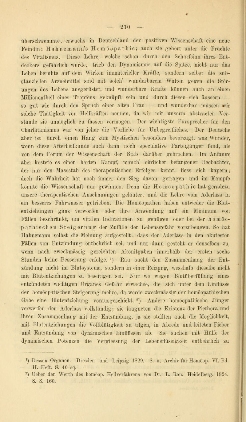 überschwemmte, erwuchs in Deutschland der positiven Wissenschaft eine neue Feindin: Hahnemann's Homöopathie; auch sie gehört unter die Früchte des Vitalismus. Diese Lehre, welche schon durch den Scharfsinn ihres Ent- deckers gefährlich wurde, trieb den Dynamismus auf die Spitze, nicht nur das Leben beruhte auf dem Wirken immaterieller Kräfte, sondern selbst die sub- stanziellen Arzneimittel sind mit solch' wunderbarem Walten gegen die Stör- ungen des Lebens ausgerüstet, und wunderbare Kräfte können auch an einen Million entheil eines Tropfens geknüpft sein und durch diesen sich äussern — so gut wie durch den Spruch einer alten Frau — und wunderbar müssen *vir solche Thätigkeit von Heilkräften nennen, da wir mit unserm abstracten Ver- stände sie unmöglich zu fassen vermögen. Der wichtigste Fürsprecher für den Charlatanismus war von jeher die Vorliebe für Unbegreifliches. Der Deutsche aber ist durch einen Hang zum Mystischen besonders bevorzugt, was Wunder, wenn diese Afterheilkunde auch dann noch speculative Parteigänger fand, als von dem Forum der Wissenschaft der Stab darüber gebrochen. Im Anfange aber kostete es einen harten Kampf, manch' ehrlicher befangener Beobachter, der nur den Massstab des therapeutischen Erfolges kennt, liess sich kapern; doch die Wahrheit hat noch immer den Sieg davon getragen und im Kampfe konnte die Wissenschaft nur gewinnen. Denn die Ho möopathie hat geradezu unsere therapeutischen Anschauungen geläutert und die Lehre vom Aderlass in ein besseres Fahrwasser getrieben. Die Homöopathen haben entweder die Blut- entziehungen ganz verworfen oder ihre Anwendung auf ein Minimum von Fällen beschränkt, um vitalen Indicationen zu genügen oder bei der homöo- pathischen Steigerung der Zufälle der Lebensgefahr vorzubeugen. So hat Hahnemann selbst die Meinung aufgestellt, dass der Aderlass in den akutesten Fällen von Entzündung entbehrlich sei, und nur dann gesteht er denselben zu, wenn nach zweckmässig gereichten Akonitgaben innerhalb der ersten sechs Stunden keine Besserung erfolge. 2) Bau sucht den Zusammenhang der Ent- zündung nicht im Blutsysteme, sondern in einer Reizung, wesshalb dieselbe nicht mit Blutentziehungen zu beseitigen sei. Nur wo wegen Blutüberfüllung eines entzündeten wichtigen Organes Gefahr erwachse, die sich unter dem Einflüsse der homöopatischen Steigerung mehre, da werde zweckmässig der homöopathischen Gabe eine Blutentziehung vorausgeschickt. 2) Andere homöopathische Jünger verwerfen den Aderlass vollständig; sie iäugneten die Existenz der Plethora und ihren Zusammenhang mit der Entzündung, ja sie stellten auch die Möglichkeit, mit Blutentziehungen die Vollblütigkeit zu tilgen, in Abrede und leiteten Fieber und Entzündung von dynamischen Einflüssen ab. Sie suchen mit Hülfe der dynamischen Potenzen die Vergiessung der Lebensflüssigkeit entbehrlich zu *) Dessen Organon. Dresden und Leipzig 1829. 8. u. Archiv für Homöop. VI. Bd. IL Heft. S. 46 sq. 2) Ueber den Werth des homöop. Heilverfahrens von Dr. L. Rau. Heidelberg. 1824. 8. S. 160.