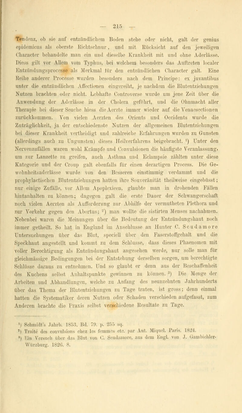 Tendenz, ob sie auf entzündlichem Boden stehe oder nicht, galt der genius epidemicus als oberste Richtschnur, und mit Rücksicht auf den jeweiligen Character behandelte man ein und dieselbe Krankheit mit und ohne Aderlässe. Diess gilt vor Allem vom Typhus, bei welchem besonders das Auftreten localer Entzündungsprocess© als Merkmal für den entzündlichen Character galt. Eine Reihe anderer Processe wurden besonders nach dem Principe: ex juvantibus unter die entzündlichen Affectionen eingereiht, je nachdem die Blutentziehungen Nutzen brachten oder nicht. Lebhafte Controverse wurde um jene Zeit über die Anwendung der Aderlässe in der Cholera geführt, und die Ohnmacht aller Therapie bei dieser Seuche hiess die Aerzte immer wieder auf die Venaesectionen zurückkommen. Yon vielen Aerzten des Orients und Occidents wurde die Zuträglichkeit, ja der entschiedenste Nutzen der allgemeinen Blutentziehungen bei dieser Krankheit vertheicligt und zahlreiche Erfahrungen wurden zu Gunsten (allerdings auch zu Ungunsten) dieses Heilverfahrens beigebracht. x) Unter den Nervenzufällen waren wohl Krämpfe und Convulsionen die häufigste Veranlassung» um zur Lanzette zu greifen, auch Asthma und Eclampsie zählten unter diese Kategorie und der Croup galt ebenfalls für einen derartigen Process. Die Ge- wohnheitsaderlässe wurde von den Besseren einstimmig verdammt und die prophylaetischen Blutentziehungen hatten ihre Souveränität theilweise eingebüsst; nur einige Zufälle, vor Allem Apoplexieen, glaubte man in drohenden Fällen hintanhalten zu können; dagegen galt die erste Dauer der Schwangerschaft noch vielen Aerzten als Aufforderung zur Abhilfe der vermutheten Plethora und zur Vorkehr gegen den Abortus; 2) man wollte die sistirten Menses nachahmen. Nebenbei waren die Meinungen über die Bedeutung der Entzündungshaut noch immer getheilt. So hat in England im Anschlüsse an Hunter C. Scudamore Untersuchungen über das Blut, speciell über den Faserstoffgehalt und die Speckhaut angestellt und kommt zu dem Schlüsse, dass dieses Phaenomen mit voller Berechtigung als Entzündungshaut angesehen werde, nur solle man für gleichmässige Bedingungen bei der Entstehung derselben sorgen, um berechtigte Schlüsse daraus zu entnehmen. Und so glaubt er denn aus der Beschaffenheit des Kuchens selbst Anhaltspunkte gewinnen zu könneu. 3) Die Menge der Arbeiten und Abhandlungen, welche zu Anfang des neunzehnten Jahrhunderts über das Thema der Blutentziehungen zu Tage traten, ist gross; denn einmal hatten die Systematiker deren Nutzen oder Schaden verschieden aufgelasst, zum Anderen brachte die Praxis selbst verschiedene Resultate zu Tage. r) Sclmridfs Jahrb. 1853. Bd. 79. p. 255 sq. 2) Traite des convulskms chez les femmes etc. par Ant. BCqued. Paris. LS24 3) Ein Versuch über das Blut von C. Scudamore, aus dem Engl, von J. Gambichle* Würzburo-. 1826. 8,