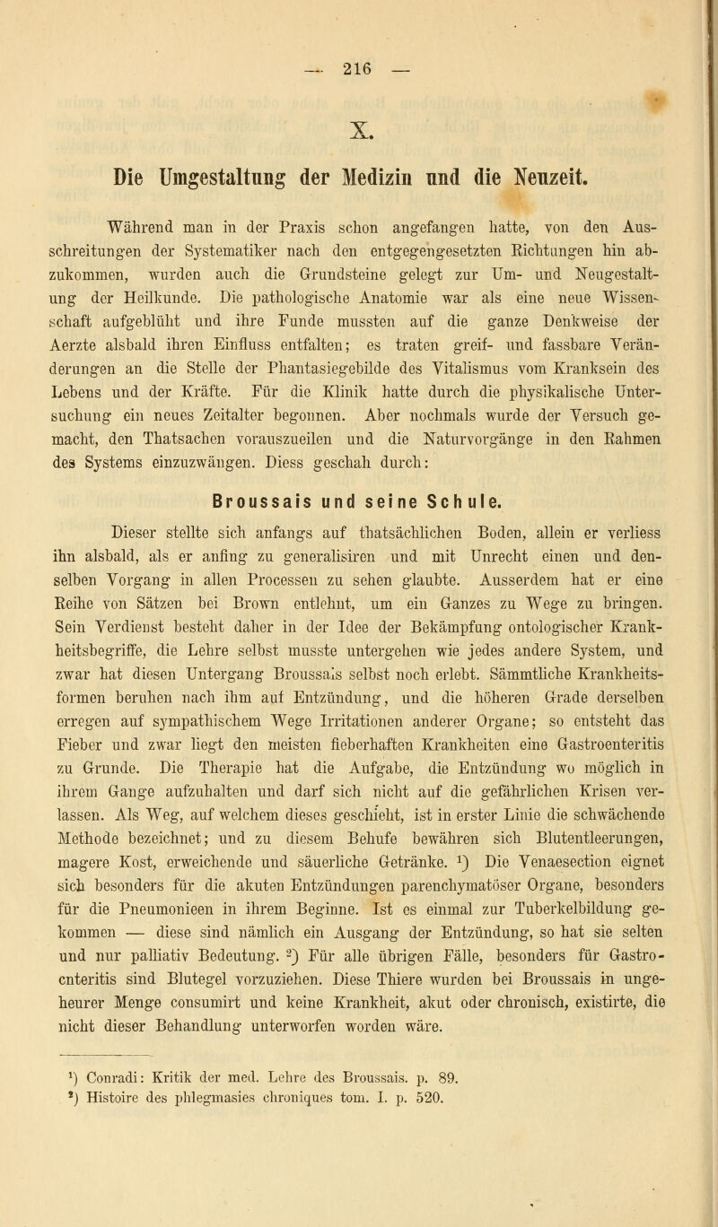 X Die Umgestaltung der Medizin und die Neuzeit. Während man in der Praxis schon angefangen hatte, von den Aus- schreitungen der Systematiker nach den entgegengesetzten Richtungen hin ab- zukommen, wurden auch die Grundsteine gelegt zur Um- und Neugestalt- ung der Heilkunde. Die pathologische Anatomie war als eine neue Wissen- schaft aufgeblüht und ihre Funde mussten auf die ganze Denkweise der Aerzte alsbald ihren Einfluss entfalten; es traten greif- und fassbare Verän- derungen an die Stelle der Phantasiegebilde des Vitalismus vom Kranksein des Lebens und der Kräfte. Für die Klinik hatte durch die physikalische Unter- suchung ein neues Zeitalter begonnen. Aber nochmals wurde der Versuch ge- macht, den Thatsachen vorauszueilen und die Natur Vorgänge in den Rahmen des Systems einzuzwängen. Diess geschah durch: Broussais und seine Schule. Dieser stellte sich anfangs auf thatsächlichen Boden, allein er verliess ihn alsbald, als er anfing zu generalisiren und mit Unrecht einen und den- selben Vorgang in allen Processen zu sehen glaubte. Ausserdem hat er eine Reihe von Sätzen bei Brown entlehnt, um ein G-anzes zu Wege zu bringen. Sein Verdienst besteht daher in der Idee der Bekämpfung ontologischer Krank- heitsbegriffe, die Lehre selbst musste untergehen wie jedes andere System, und zwar hat diesen Untergang Broussais selbst noch erlebt. Sämmtliche Krankheits- formen beruhen nach ihm auf Entzündung, und die höheren Grade derselben erregen auf sympathischem Wege Irritationen anderer Organe; so entsteht das Fieber und zwar liegt den meisten fieberhaften Krankheiten eine Gastroenteritis zu Grunde. Die Therapie hat die Aufgabe, die Entzündung wo möglich in ihrem Gange aufzuhalten und darf sich nicht auf die gefährlichen Krisen ver- lassen. Als Weg, auf welchem dieses geschieht, ist in erster Linie die schwächende Methode bezeichnet; und zu diesem Behufe bewähren sich Blutentleerungen, magere Kost, erweichende und säuerliche Getränke. x) Die Venaesection eignet sich besonders für die akuten Entzündungen parenchymatöser Organe, besonders für die Pneumonieen in ihrem Beginne. Ist es einmal zur Tuberkelbildung ge- kommen — diese sind nämlich ein Ausgang der Entzündung, so hat sie selten und nur palliativ Bedeutung. 2) Für alle übrigen Fälle, besonders für Gastro- enteritis sind Blutegel vorzuziehen. Diese Thiere wurden bei Broussais in unge- heurer Menge consumirt und keine Krankheit, akut oder chronisch, existirte, die nicht dieser Behandlung unterworfen worden wäre. x) Conrad!: Kritik der med. Lehre des Broussais. p. £ 8) Histoire des phlegmasies chroniques tom. I. p. 520.