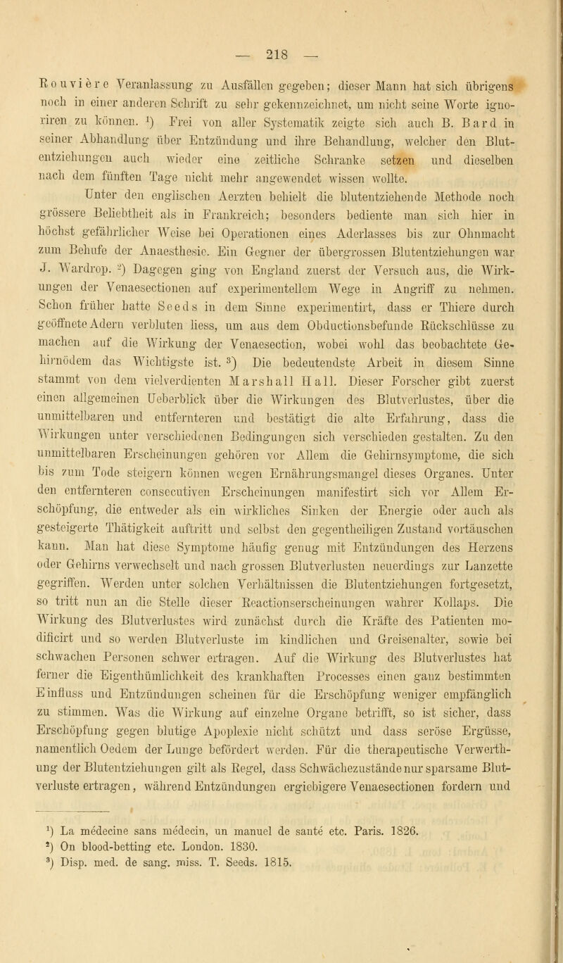 Ron viere Veranlassung zu Ausfällen gegeben; dieser Mann hat sich übrigens noch in einer anderen Schrift zu sehr gekennzeichnet, um nicht seine Worte igno- riren zu können, *) Frei von aller Systematik zeigte sich auch B. Bard in seiner Abhandlung über Entzündung und ihre Behandlung, welcher den Blut- entziehungen auch wieder eine zeitliche Schranke setzen und dieselben nach dem fünften Tage nicht mehr angewendet wissen wollte. Unter den englischen Aerzten behielt die blutentziehende Methode noch grössere Beliebtheit als in Frankreich; besonders bediente man sich hier in höchst gefährlicher Weise bei Operationen eines Aderlasses bis zur Ohnmacht zum Behufe der Anaesthesic. Ein Gregner der übergrossen Blutentziehungen war J. Wardrop. L>) Dagegen ging von England zuerst der Versuch aus, die Wirk- ungen der Venaesectionen auf experimentellem Wege in Angriff zu nehmen. Schon früher hatte Seeds in dem Sinne experimentirt, dass er Thiere durch geöffnete Adern verbluten liess, um aus dem Obduktionsbefunde Rückschlüsse zu machen auf die Wirkung der Venaesection, wobei wohl das beobachtete Ge- hirne dem das Wichtigste ist. 3) Die bedeutendste Arbeit in diesem Sinne stammt von dem vielverdienten Marshall Hall. Dieser Forscher gibt zuerst einen allgemeinen üeberblick über die Wirkungen des Blutverlustes, über die unmittelbaren und entfernteren und bestätigt die alte Erfahrung, dass die Wirkungen unter verschiedenen Bedingungen sich verschieden gestalten. Zu den unmittelbaren Erscheinungen gehören vor Allem die Gehirnsymptome, die sich bis zum Tode steigern können wegen Ernährungsmangel dieses Organes. Unter den entfernteren consecutiven Erscheinungen manifestirt sich vor Allem Er- schöpfung, die entweder als ein wirkliches Sinken der Energie oder auch als gesteigerte Thätigkeit auftritt und selbst den gegenteiligen Zustand vortäuschen kann. Man hat diese Symptome häufig genug mit Entzündungen des Herzens oder Gehirns verwechselt und nach grossen Blutverlusten neuerdings zur Lanzette gegriffen. Werden unter solchen Verhältnissen die Blutentziehungen fortgesetzt, so tritt nun an die Stelle dieser Reactionserscheinungen wahrer Kollaps. Die Wirkung des Blutverlustes wird zunächst durch die Kräfte des Patienten mo- dificirt und so werden Blutverluste im kindlichen und Greisen alter, sowie bei schwachen Personen schwer ertragen. Auf die Wirkung des Blutverlustes hat ferner die Eigenthümlichkeit des krankhaften Processes einen ganz bestimmten Einfluss und Entzündungen scheinen für die Erschöpfung weniger empfänglich zu stimmen. Was die Wirkung auf einzelne Organe betrifft, so ist sicher, dass Erschöpfung gegen blutige Apoplexie nicht schützt und dass seröse Ergüsse, namentlich Oedem der Lunge befördert werden. Für die therapeutische Verwerth- ung der Blutentziehungen gilt als Regel, dass Schwächezustände nur sparsame Blut- verluste ertragen, während Entzündungen ergiebigere Venaesectionen fordern und *) La medecine sans medecin, un manuel de sante etc. Paris. 1826. 2) On blood-betting etc. London. 1830. 3) Disp. med. de sang. miss. T. Seeds. 1815.