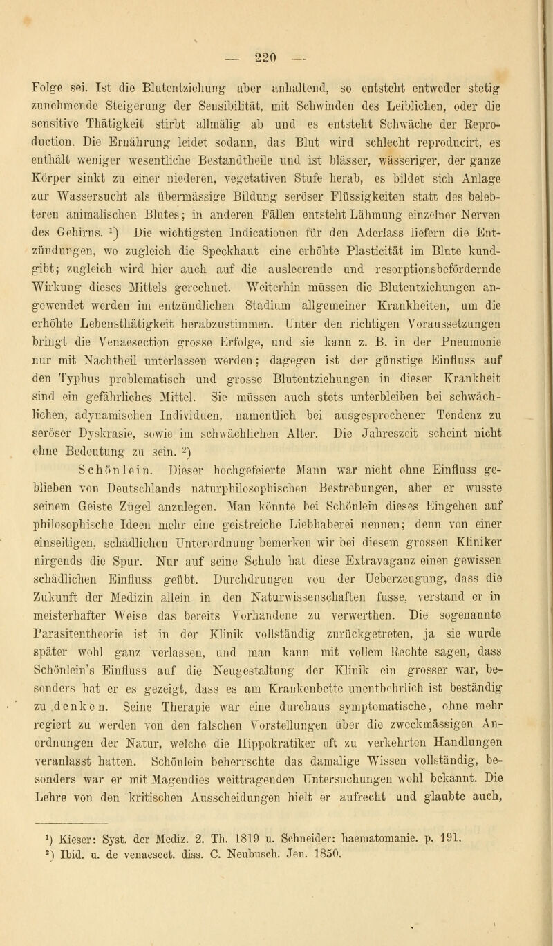 Folge sei. Ist die Blutentziehung aber anhaltend, so entstellt entweder stetig zunehmende Steigerung' der Sensibilität, mit Schwinden des Leiblichen, oder die sensitive Thätigkeit stirbt allmälig ab und es entsteht Schwäche der Eepro- duction. Die Ernährung leidet sodann, das Blut wird schlecht reproducirt, es enthält weniger wesentliche Bestandteile und ist blässer, wässeriger, der ganze Körper sinkt zu einer niederen, vegetativen Stufe herab, es bildet sich Anlage zur Wassersucht als übermässige Bildung seröser Flüssigkeiten statt des beleb- teren animalischen Blutes; in anderen Fällen entsteht Lähmung einzelner Nerven des Gehirns. 2) Die wichtigsten Indicationen für den Aderlass liefern die Ent- zündungen, wo zugleich die Speckhaut eine erhöhte Plasticität im Blute kund- gibt; zugleich wird hier auch auf die ausleerende und resorptionsbefördernde Wirkung dieses Mittels gerechnet. Weiterhin müssen die Blutentziehungen an- gewendet werden im entzündlichen Stadium allgemeiner Krankheiten, um die erhöhte Lebensthätigkeit herabzustimmen. Unter den richtigen Voraussetzungen bringt die Yenaesection grosse Erfolge, und sie kann z. B. in der Pneumonie nur mit Nachtheil unterlassen werden; dagegen ist der günstige Einfluss auf den Typhus problematisch und grosse Blutentziehungen in dieser Krankheit sind ein gefährliches Mittel. Sie müssen auch stets unterbleiben bei schwäch- lichen, adynamischen Individuen, namentlich bei ausgesprochener Tendenz zu seröser Dyskrasie, sowie im schwächlichen Alter. Die Jahreszeit scheint nicht ohne Bedeutung zu sein. 2) Schön lein. Dieser hochgefeierte Mann war nicht ohne Einfluss ge- blieben von Deutschlands naturphilosophischen Bestrebungen, aber er wusste seinem Geiste Zügel anzulegen. Man könnte bei Schönlein dieses Eingehen auf philosophische Ideen mehr eine geistreiche Liebhaberei nennen; denn von einer einseitigen, schädlichen Unterordnung bemerken wir bei diesem grossen Kliniker nirgends die Spur. Nur auf seine Schule hat diese Extravaganz einen gewissen schädlichen Einfluss geübt. Durchdrungen von der Ueberzeugung, dass die Zukunft der Medizin allein in den Naturwissenschaften fusse, verstand er in meisterhafter Weise das bereits Vorhandene zu verwerthen. Die sogenannte Parasitentheorie ist in der Klinik vollständig zurückgetreten, ja sie wurde später wohl ganz verlassen, und man kann mit vollem Rechte sagen, dass Schönlein's Einfluss auf die Neugestaltung der Klinik ein grosser war, be- sonders hat er es gezeigt, dass es am Krankenbette unentbehrlich ist beständig zu denken. Seine Therapie war eine durchaus symptomatische, ohne mehr regiert zu werden von den falschen Vorstellungen über die zweckmässigen An- ordnungen der Natur, welche die Hippokratiker oft zu verkehrten Handlungen veranlasst hatten. Schönlein beherrschte das damalige Wissen vollständig, be- sonders war er mit Magen dies weittragenden Untersuchungen wohl bekannt. Die Lehre von den kritischen Ausscheidungen hielt er aufrecht und glaubte auch, *) Kieser: Syst. der Mediz. 2. Th. 1819 u. Schneider: haematomanie. p, 191. 2) Ibid. u. de venaesect. diss. C. Neubusch. Jen. 1850.