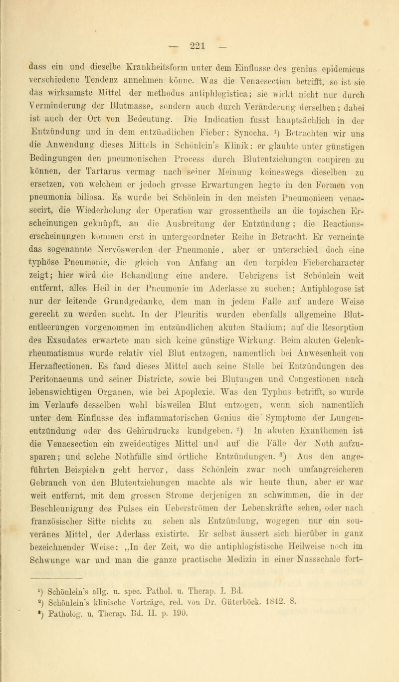 dass ein und dieselbe Krankheitsform unter dem Einflüsse des genius epidemicus verschiedene Tendenz annehmen könne. Was die Venacsection betrifft, so ist sie das wirksamste Mittel der methodus antiphlogistica; sie wirkt nicht nur durch Verminderung der Blutmasse, sondern auch durch Veränderung derselben; dabei ist auch der Ort von Bedeutung. Die Indication fusst hauptsächlich in der Entzündung und in dem entzündlichen Fieber: Synocha. *) Betrachten wir uns die Anwendung dieses Mittels in Schönlein's Klinik: er glaubte unter günstigen Bedingungen den pneumonischen Process durch Blutentziehungen coupiren zu können, der Tartarus vermag nach seiner Meinung keineswegs dieselben zu ersetzen, von welchem er jedoch grosse Erwartungen hegte in den Formen von pneumonia biliosa. Es wurde bei Schönlein in den meisten Pneumonieen venae- secirt, die Wiederholung der Operation war grossentheils an die topischen Er- scheinungen geknüpft, an die Ausbreitung der Entzündung; die Reactions- erscheinungen kommen erst in untergeordneter Reihe in Betracht. Er verneinte das sogenannte Nervöswerden der Pneumonie, aber er unterschied doch (ine typhöse Pneumonie, die gleich von Anfang an den torpiden Fiebercharacter zeigt; hier wird die Behandlung eine andere. Uebrigens ist Schönlein weit entfernt, alles Heil in der Pneumonie im Aderlasse zu suchen; Antiphlogose ist nur der leitende Grundgedanke, dem man in jedem Falle auf andere Weiso gerecht zu werden sucht. In der Pleuritis wurden ebenfalls allgemeine Blut- entleerungen vorgenommen im entzündlichen akuten Stadium; auf die Resorption des Exsudates erwartete man sich keine günstige Wirkung. Beim akuten Gelenk- rheumatismus wurde relativ viel Blut entzogen, namentlich bei Anwesenheit von Herzaftectionen. Es fand dieses Mittel auch seine Stelle bei Entzündungen des Peritonaeums und seiner Districte, sowie bei Blutungen und Congestionen nach lebenswichtigen Organen, wie bei Apoplexie. Was den Typhus betrifft, so wurde im Verlaufe desselben wohl bisweilen Blut entzogen, wenn sich namentlich unter dem Einflüsse des inflammatorischen Genius die' Symptome der Lungen- entzündung oder des Gehirndrucks kundgeben. '-) In akuten Exanthemen ist die Venaesection ein zweideutiges Mittel und auf die Fälle der Noth aufzu- sparen; und solche Nothfälle sind Örtliche Entzündungen. 3) Aus den ange- führten Beispielen geht hervor, dass Schönlein zwar noch umfangreicheren Gebrauch von den Blutentziohungen machte als wir heute thun, aber er war weit entfernt, mit dem grossen Strome derjenigen zu schwimmen, die in der Beschleunigung des Pulses ein Ueberströmen der Lebenskräfte sehen, oder nach französischer Sitte nichts zu sehen als Entzündung, wogegen nur ein sou- veränes Mittel, der Aderlass existirte. Er selbst äussert sich hierüber in ganz bezeichnender Weise: „In der Zeit, wo die antiphlogistische Heilweise noch im Schwünge war und man die ganze practische Medizin in einer Nussschale fort- x) Schönlein's allg. u. spec. Pathol. u. Therap. I. VA. *) Schönlein's klinische Vorträge, red. von Dr. Güterböck. 1842. 8. •) Patholog. u. Therap. Bd. II. p. 190.