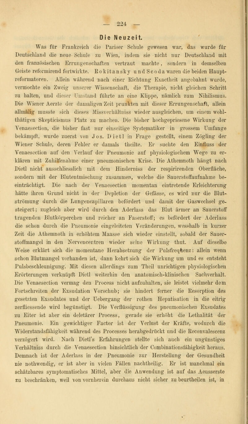 Die Neuzeit. Was für Frankreich die Pariser Schule gewesen war, das wurde für Deutschland die neue-Schule zu Wien, indem sie nicht nur Deutschland mit den französischen Errungenschaften vertraut machte, sondern in demselben (leiste reformirend fortwirkte. Rokitansky undScoda waren die beiden Haupt- reformatoren. Allein während nach einer Richtung Exactheit angebahnt wurde, vermochte ein Zweig unserer Wissenschaft, die Therapie, nicht gleichen Schritt zu halten, und dieser Umstand führte an eine Klippe, nämlich zum Nihilismus. Die Wiener Aerzte der damaligen Zeit prunkten mit dieser Errungenschaft, allein allmälig musste sich dieses Missverhältniss wieder ausgleichen, um einem wohl- thätigen Skepticismus Platz zu machen. Die bisher hochgepriesene Wirkung der Venaesection, die bisher fast nur einseitige Systematiker in grossem Umfange bekämpft, wurde zuerst von Jos. Dietl in Frage gestellt, einem Zögling der Wiener Schule, deren Fehler er damals theilte. Er suchte den Einfluss der Venaesection auf den Verlauf der Pneumonie auf physiologischem Wege zu er- klären mit Zuhilfenahme einer pneumonischen Krise. Die Athemnoth hängt nach Dietl nicht ausschliesslich mit dem Hinderniss der respirirenden Oberfläche, sondern mit der Blutentmischung zusammen, welche die Sauerstoffaufnahme be- einträchtigt. Die nach der Venaesection momentan eintretende Erleichterung hätte ihren Grund nicht in der Depletion der (Masse, es wird nur die Blut- strömung durch die Lungencapillaren befördert und damit der G-aswechsel ge- steigert; zugleich aber wird durch den Aderlass das Blut ärmer an Sauerstoff tragenden Blutkörperchen und reicher an Faserstoff; es befördert der Aderlass die schon durch die Pneumonie eingeleiteten Veränderungen, wesshalb in kurzer Zeit die Athemnoth in erhöhtem Maasse sich wieder einstellt, sobald der Sauer- stoffmangel in den Nervencentren wieder seine Wirkung thut. Auf dieselbe Weise erklärt sich die momentane Herabsetzung der Pulsfrequenz: allein wenn schon Blutmangel vorhanden ist, dann kehrt sich die Wirkung um und es entsteht Pulsbeschleunigung. Mit diesen allerdings zum Theil unrichtigen physiologischen Erörterungen verknüpft Dietl weiterhin den anatomisch-klinischen Sachverhalt. Die Venaesection vermag den Process nicht aufzuhalten, sie leistet vielmehr dem Fortschreiten der Exsudation Vorschub; sie hindert ferner die Resorption des gesetzten Exsudates und der Uebergang der rothen Hepatisation in die eitrig zerfliessende wird begünstigt. Die Verflüssigung des pneumonischen Exsudates zu Eiter ist aber ein deletärer Process, gerade sie erhöht die Lethalität der Pneumonie. Ein gewichtiger Factor ist der Verlust der Kräfte, wodurch die Widerstandsfähigkeit während des Processes herabgedrückt und die Reconvalescenz verzögert wird. Nach Dietl's Erfahrungen stellte sich auch ein ungünstiges Verhältniss durch die Venaesection hinsichtlich der Combinationsfähigkeit heraus. Demnach ist der Aderlass in der Pneumonie zur Herstellung der Gesundheit nie nothwendig, er ist aber in vielen Fällen nachtheilig. Er ist manchmal ein schätzbares symptomatisches Mittel, aber die Anwendung ist auf das Aeusserste zu beschränken, weil von vornherein durchaus nicht sicher zu beurtheilen ist, in