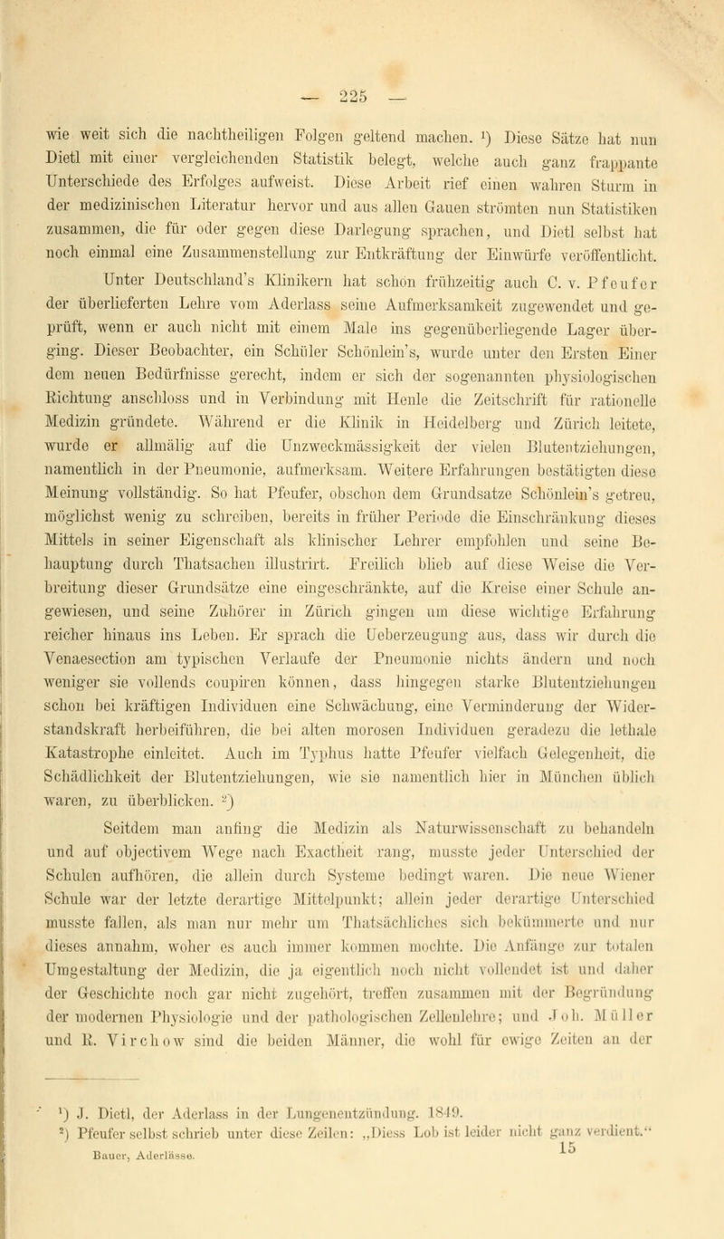 wie weit sich die nachtheiligen Folgen geltend machen, i) Diese Sätze hat nun Dietl mit einer vergleichenden Statistik belegt, welche auch ganz frappante Unterschiede des Erfolges aufweist. Diese Arbeit rief einen wahren Sturm in der medizinischen Literatur hervor und aus allen Gauen strömten nun Statistiken zusammen, die für oder gegen diese Darlegung sprachen, und Dietl selbst hat noch einmal eine Zusammenstellung zur Entkräftung der Einwürfe veröffentlicht. Unter Deutschlands Klinikern hat schön frühzeitig auch C. v. Pfeufer der überlieferten Lehre vom Aderlass seine Aufmerksamkeit zugewendet und ge- prüft, wenn er auch nicht mit einem Male ins gegenüberliegende Lager über- ging. Dieser Beobachter, ein Schüler Schönlein's, wurde unter den Ersten Einer dem neuen Bedürfnisse gerecht, indem er sich der sogenannten physiologischen Richtung anschloss und in Verbindung mit Henle die Zeitschrift für rationelle Medizin gründete. Während er die Klinik in Heidelberg und Zürich leitete, wurde er allmälig auf die Unzweckmässigkeit der vielen Blutentziehungen, namentlich in der Pneumonie, aufmerksam. Weitere Erfahrungen bestätigten diese Meinung vollständig. So hat Pfeufer, obschon dem Grundsatze Schönlein's getreu, möglichst wenig zu schreiben, bereits in früher Periode die Einschränkung dieses Mittels in seiner Eigenschaft als klinischer Lehrer empfohlen und seine Be- hauptung durch Thatsachen illustrirt. Ereilich blieb auf diese Weise die Ver- breitung dieser Grundsätze eine eingeschränkte, auf die Kreise einer Schule an- gewiesen, und seine Zuhörer in Zürich gingen um diese wichtige Erfahrung reicher hinaus ins Leben. Er sprach die Ueberzeugung aus, dass wir durch die Venaesection am typischen Verlaufe der Pneumonie nichts ändern und noch weniger sie vollends coupiren können, dass hingegen starke Blutentziehungen schon bei kräftigen Individuen eine Schwächung, eine Verminderung der Wider- standskraft herbeiführen, die bei alten morosen Individuen geradezu die lethale Katastrophe einleitet. Auch im Typhus hatte Pfeufer vielfach Gelegenheit, die Schädlichkeit der Blutentziehungen, wie sie namentlich hier in München üblich waren, zu überblicken. -) Seitdem man anfing die Medizin als Naturwissenschaft zu behandeln und auf objeetivem Wege nach Exactheit rang, musste jeder Unterschied der Schulen aufhören, die allein durch Systeme bedingt waren. Die neue Wiener Schule war der letzte derartige Mittelpunkt; allein jeder derartige Unterschied musste fallen, als man nur mehr um Tatsächliches sich bekümmerte und nur dieses annahm, woher es auch immer kommen mochte. Die Anfange zur totalen Umgestaltung der Medizin, die ja eigentlich noch nicht vollendet ist und daher der Geschichte noch gar nicht zugehört, treffen zusammen mii der Begründung der modernen Physiologie und der pathologischen Zellenlehre; und .1 oh. M ü Her und R. Virchow sind die beiden Männer, die wohl für ewige Zeiten an der 1) J. Dietl, der Aderlass in der Lungenentzündung. 1849. 2) Pfeufer selbst schrieb unter dies-'Zeilen: „Diess Lob ist leider oichl ganz verdient. 15 Bauer, Aderlässe.