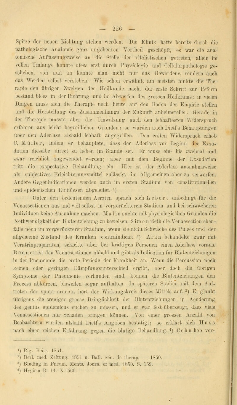 Spitze der neuen Sichtung stehen werden. Die Klinik hatte bereits durch die pathologische Anatomie ganz ungeheuren Vortheil geschöpft, es war die ana- tomische Auffassungsweise an die Stelle der Yitalistischen getreten, allein im vollen Umfange konnte diess erst durch Physiologie und Cellularpathologie ge- schehen, von nun an konnte man nicht nur das Gewordene, sondern auch das Werden selbst verstehen. Wie schon erwähnt, am meisten hinkte die The- rapie den übrigen Zweigen der Heilkunde nach, der erste Schritt zur Beform bestand bloss in der Eichtung und im Abwerfen des grossen Heilkrams; in vielen Dingen muss sich die Therapie noch heute auf den Boden der Empirie stellen und die Herstellung des Zusammenhangs der Zukunft anheimstellen. G-erade in der Therapie musste aber die Umwälzung auch den lebhaftesten Widerspruch erfahren aus leicht begreiflichen Gründen; so wurden auch Dietl's Behauptungen über den Aderlass alsbald lebhaft angegriffen. Den ersten Widerspruch erhob C. Müller, indem er behauptete, dass der Aderlass vor Beginn der Exsu- dation dieselbe direct zu heben im Stande sei. Er muss ein- bis zweimal und zwar reichlich angewendet werden; aber mit dem Beginne der Exsudation tritt die exspectative Behandlung ein. Hier ist der Aderlass ausnahmsweise als subjectives Erleichterungsmittel zulässig, im Allgemeinen aber zu verwerfen. Andere Gegenindicationen werden auch im ersten Stadium von constitutionellen und epidemischen Einflüssen abgeleitet. *) Unter den bedeutenden Aerzten sprach sich Lebert unbedingt für die Venaesectionen aus und will selbst in vorgerückterem Stadium und bei schwächeren Individuen keine Ausnahme machen. Malin suchte mit physiologischen Gründen die Nothwendigkeit der Blutentziehung zu beweisen. Simon rieth die Venaesection eben- falls noch im vorgerückteren Stadium, wenn sie nicM Schwäche des Pulses und der allgemeine Zustand des Kranken contraindicirt. 2) Ar an behandelte .zwar mit Veratrinpräparaten, schickte aber bei kräftigen Personen einen Aderlass voraus. B enn et ist den Venaesectionen abhold und gibt als Indication für Blutentziehungen in der Pneumonie die erste Periode der Krankheit an. Wenn die Percussion noch keinen oder geringen Dämpfungsunterschied ergibt, aber doch die übrigen Symptome der Pneumonie vorhanden sind, können die Blutentziehungen den Process abkürzen, bisweilen sogar aufhalten. In späteren Stadien mit dem Auf- treten der sputa cruenta hört der Wirkungskreis dieses Mittels auf. 3) Er glaubt übrigens die weniger grosse Dringlichkeit der Blutentziehungen in Aenderung des genius epidemicus suchen zu müssen, und er war fest überzeugt, dass viele Venaesectionen nur Schaden bringen können. Von einer grossen Anzahl von Beobachtern wurden alsbald Dietl's Angaben bestätigt; so erklärt sich Huss- nach einer reichen Erfahrung gegen die blutige Behandlung.4) Colin hob vor- x) Eig. Beitr. 1851. 2) Beii. med. Zeitung. 1851 u. Ball. gen. de therap. — 1850. 3) Bluding in Pneum. Monts. Journ. of med. 1850. S. 159. 4) Hygieia B. 14, X. 560.