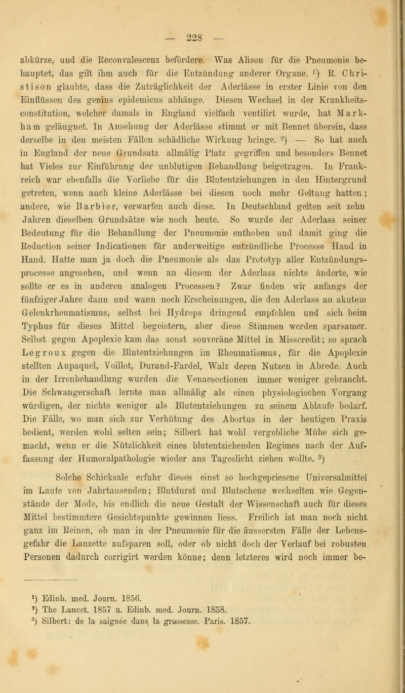 abkürze, und die Beconvalescenz befördere. Was Alison für die Pneumonie be- hauptet, das gilt ihm auch für die Entzündung anderer Organe. x) R. Chri- sti son glaubte, dass die Zuträglichkeit der Aderlässe in erster Linie von den Einflüssen des genius epidemicus abhänge. Diesen Wechsel in der Krankheits- constitution, welcher damals in England vielfach ventilirt wurde, hat Mark- ham geläugnet. In Ansehung der Aderlässe stimmt er mit Bennet überein, dass derselbe in den meisten Fällen schädliche Wirkung bringe. 2) — So hat auch in England der neue Grundsatz allmälig Platz gegriffen und besonders Bennet hat Vieles zur Einführung der unblutigen Behandlung beigetragen. In Frank- reich war ebenfalls die Yorliebe für die Blutentziehungen in den Hintergrund getreten, wenn auch kleine Aderlässe bei diesen noch mehr Geltung hatten; andere, wie Barbier, verwarfen auch diese. In Deutschland gelten seit zehn Jahren dieselben Grundsätze wie noch heute. So wurde der Aderlass seiner Bedeutung für die Behandlung der Pneumonie enthoben und damit ging die Reduction seiner Indicationen für anderweitige entzündliche Processe Hand in Hand. Hatte man ja doch die Pneumonie als das Prototyp aller Entzündungs- processe angesehen, und wenn an diesem der Aderlass nichts änderte, wie sollte er es in anderen analogen Processen? Zwar finden wir anfangs der fünfziger Jahre dann und wann noch Erscheinungen, die den Aderlass an akutem Gelenkrheumatismus, selbst bei Hydrops dringend empfehlen nnd sich beim Typhus für dieses Mittel begeistern, aber diese Stimmen werden sparsamer. Selbst gegen Apoplexie kam das sonst souveräne Mittel in Misscredit; so sprach Legroux gegen die Blutentziehungen im Rheumatismus, für die Apoplexie stellten Aupaquel, Voillot, Durand-Fardel, Walz deren Nutzen in Abrede. Auch in der Irrenbehandlung wurden die Venaesectionen immer weniger gebraucht. Die Schwangerschaft lernte man allmälig als einen physiologischen Vorgang würdigen, der nichts weniger als Blutentziehungen zu seinem Ablaufe bedarf. Die Fälle, wo man sich zur Verhütung des Abortus in der heutigen Praxis bedient, werden wohl selten sein; Silbert hat wohl vergebliche Mühe sich ge- macht, wenn er die Nützlichkeit eines blutentziehenden Regimes nach der Auf- fassung der Humoralpathologie wieder ans Tageslicht ziehen wollte. 3) Solche Schicksale erfuhr dieses einst so hochgepriesene Universalmittel im Laufe von Jahrtausenden; Blutdurst und Blutscheue wechselten wie Gegen- stände der Mode, bis endlich die neue Gestalt der Wissenschaft auch für dieses Mittel bestimmtere Gesichtspunkte gewinnen liess. Freilich ist man noch nicht ganz im Reinen, ob man in der Pneumonie für die äussersten Fälle der Lebens- gefahr die Lanzette aufsparen soll, oder ob nicht doch der Verlauf bei robusten Personen dadurch corrigirt werden könne; denn letzteres wird noch immer be- *) Edinb. med. Journ. 1856. 2) The Lancet. 1857 u. Edinb. med. Journ. 1858. 3) Silbert: de la saignee dans la grossesse. Paris. 1857.