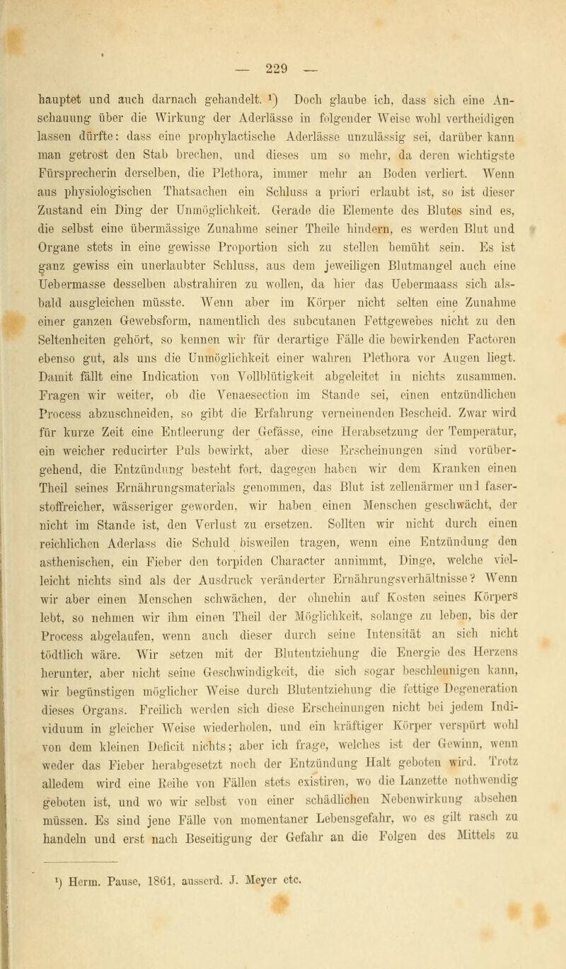 hauptet und auch darnach gehandelt. x) Doch glaube ich, dass sich eine An- schauung über die Wirkung der Aderlässe in folgender Weise wohl vertheidigen lassen dürfte: dass eine prophylactische Aderlässe unzulässig sei, darüber kann man getrost den Stab brechen, und dieses um so mehr, da deren wichtigste Fürsprecherin derselben, die Plethora, immer mehr an Boden verliert. Wenn aus physiologischen Thatsachen ein Schluss a priori erlaubt ist, so ist dieser Zustand ein Ding* der Unmöglichkeit. Gerade die Elemente des Blutes sind es, die selbst eine übermässige Zunahme seiner Theile hindern, es werden Blut und Organe stets in eine gewisse Proportion sich zu stellen bemüht sein. Es ist ganz gewiss ein unerlaubter Schluss, aus dem jeweiligen Blutmangel auch eine Uebermasse desselben abstrahiren zu wollen, da hier das Uebermaass sich als- bald ausgleichen müsste. Wenn aber im Körper nicht selten eine Zunahme einer ganzen Gewebsform, namentlich des subcutanen Fettgewebes nicht zu den Seltenheiten gehört, so kennen wir für derartige Fälle die bewirkenden Factoren ebenso gut, als uns die Unmöglichkeit einer wahren Plethora vor Augen liegt. Damit fällt eine Indication von Vollblütigkeit abgeleitet in nichts zusammen. Fragen wir weiter, ob die Venaesection im Stande sei, einen entzündlichen Process abzuschneiden, so gibt die Erfahrung verneinenden Bescheid. Zwar wird für kurze Zeit eine Entleerung der (Masse, eine Herabsetzung der Temperatur, ein weicher reducirter Puls bewirkt, aber diese Erscheinungen sind vorüber- gehend, die Entzündung besteht fort, dagegen haben wir dem Kranken einen Theil seines Ernährungsmaterials genommen, das Blut ist zellenärmer uni faser- stoffreicher, wässeriger geworden, wir haben einen Menschen geschwächt, der nicht im Stande ist, den Verlust zu ersetzen. Sollten wir nicht durch einen reichlichen Aderlass die Schuld bisweilen tragen, wenn eine Entzündung den asthenischen, ein Fieber den torpiden Character annimmt, Dinge, welche viel- leicht nichts sind als der Ausdruck veränderter Ernährungsvorhältnisse? Wenn wir aber einen Menschen schwächen, der ohnehin auf Kosten seines Körpers lebt, so nehmen wir ihm einen Theil der Möglichkeit, solange zu leben, bis der Process abgelaufen, wenn auch dieser durch seine Intensität an sich nicht tödtlich wäre. Wir setzen mit der Blutentziehung die Energio dos Eerzens herunter, aber nicht seine Geschwindigkeit, die sich sogar beschleunigen kann, wir begünstigen möglicher WTeise durch Blutentziehung die fettige Degeneration dieses Organs. Freilich werden sich diese Erscheinungen nicht bei jedem Indi- viduum in gleicher Weise wiederholen, und ein kräftiger Körper verspürt woh] von dem kleinen Deficit nichts; aber ich frage, welches ist der Gewinn, wenn weder das Fieber herabgesetzt noch der Entzündung Halt geboten wird. Trotz alledem wird eine Reihe von Fällen stets existiren, wo die Lanzette notwendig geboten ist, und wo wir selbst von einer schädlichen Nebenwirkung absehen müssen. Es sind jene Fälle von momentaner Lebensgefahr, wo es gilt rasch zu handeln und erst nach Beseitigung der Gefahr an die Folgen des Mittels zu a) Herrn. Pause, 1861, ausserd. J. Meyer etc.