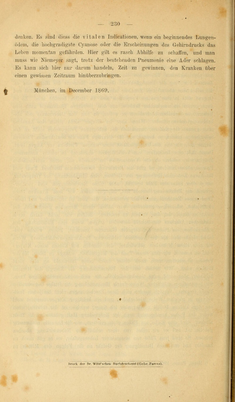 denken. Es sind diess die vitalen Indurationen, wenn ein beginnendes Lungen- ödem, die hochgradigste Cyanose oder die Erscheinungen des Gehirn drucks das Leben momentan gefährden. Hier gilt es rasch Abhilfe zu schaffen, und man muss wie Niemeyer sagt, trotz der bestehenden Pneumonie eine Ader schlagen. Es kann sich hier nur darum handeln, Zeit zu gewinnen, den Kranken über einen gewissen Zeitraum hinüberzubringen. München, im December 1869. Drück (Irr Dr. Wüd'schen Rurhdrnckeref (Gebr, Parcrcs).