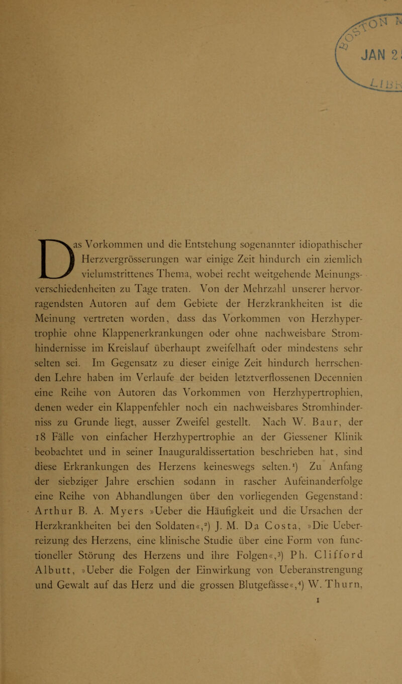 JAN 2! D as Vorkommen und die Entstehung sogenannter idiopathischer Herzvergrößerungen war einige Zeit hindurch ein ziemlich vielumstrittenes Thema, wobei recht weitgehende Meinungs- verschiedenheiten zu Tage traten. Von der Mehrzahl unserer hervor- ragendsten Autoren auf dem Gebiete der Herzkrankheiten ist die Meinung vertreten worden, dass das Vorkommen von Herzhyper- trophie ohne Klappenerkrankungen oder ohne nachweisbare Strom- hindernisse im Kreislauf überhaupt zweifelhaft oder mindestens sehr selten sei. Im Gegensatz zu dieser einige Zeit hindurch herrschen- den Lehre haben im Verlaufe der beiden letztverflossenen Decennien eine Reihe von Autoren das Vorkommen von Herzhypertrophien, denen weder ein Klappenfehler noch ein nachweisbares Stromhinder- niss zu Grunde liegt, ausser Zweifel gestellt. Nach W. Baur, der 18 Fälle von einfacher Herzhypertrophie an der Giessener Klinik beobachtet und in seiner Inauguraldissertation beschrieben hat, sind diese Erkrankungen des Herzens keineswegs selten.1) Zu Anfang der siebziger Jahre erschien sodann in rascher Aufeinanderfolge eine Reihe von Abhandlungen über den vorliegenden Gegenstand: Arthur B. A. Myers »Ueber die Häufigkeit und die Ursachen der Herzkrankheiten bei den Soldaten«,2) J. M. Da Costa, »Die Ueber- reizung des Herzens, eine klinische Studie über eine Form von func- tioneller Störung des Herzens und ihre Folgen«,3) Ph. Clifford Albutt, »Ueber die Folgen der Einwirkung von Ueberanstrengung und Gewalt auf das Herz und die grossen Blutgefässe«,4) W. Thurn, i