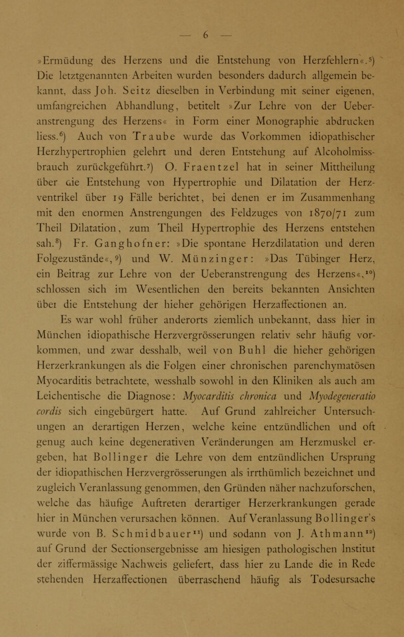 »Ermüdung des Herzens und die Entstehung von Herzfehlern«.5) Die letztgenannten Arbeiten wurden besonders dadurch allgemein be- kannt, dassjoh. Seitz dieselben in Verbindung mit seiner eigenen, umfangreichen Abhandlung, betitelt »Zur Lehre von der Ueber- anstrengung des Herzens« in Form einer Monographie abdrucken Hess.6) Auch von Traube wurde das Vorkommen idiopathischer Herzhypertrophien gelehrt und deren Entstehung auf Alcoholmiss- brauch zurückgeführt.7) O. Fraentzel hat in seiner Mittheilung über aie Entstehung von Hypertrophie und Dilatation der Herz- ventrikel über 19 Fälle berichtet, bei denen er im Zusammenhang mit den enormen Anstrengungen des Feldzuges von 1870/71 zum Theil Dilatation, zum Theil Hypertrophie des Herzens entstehen sah.8) Fr. Gang hofner: »Die spontane Herzdilatation und deren Folgezustände«, 9) und W. Münzinger: »Das Tübinger Herz, ein Beitrag zur Lehre von der Ueberanstrengung des Herzens«,10) schlössen sich im Wesentlichen den bereits bekannten Ansichten übet die Entstehung der hieher gehörigen Herzaffectionen an. Es war wohl früher anderorts ziemlich unbekannt, dass hier in München idiopathische Herzvergrösserungen relativ sehr häufig vor- kommen, und zwar desshalb, weil von Buhl die hieher gehörigen Herzerkrankungen als die Folgen einer chronischen parenchymatösen Myocarditis betrachtete, wesshalb sowohl in den Kliniken als auch am Leichentische die Diagnose: Myocarditis chronica und Myodegeneralio cordis sich eingebürgert hatte. Auf Grund zahlreicher Untersuch- ungen an derartigen Herzen, welche keine entzündlichen und oft genug auch keine degenerativen Veränderungen am Herzmuskel er- geben, hat Bollinger die Lehre von dem entzündlichen Ursprung der idiopathischen Herzvergrösserungen als irrthümlich bezeichnet und zugleich Veranlassung genommen, den Gründen näher nachzuforschen, welche das häufige Auftreten derartiger Herzerkrankungen gerade hier in München verursachen können. Auf Veranlassung Bo Hinge r's wurde von B. SchmidbauerlJ) und sodann von J. Athmann12) auf Grund der Sectionsergebnisse am hiesigen pathologischen Institut der ziffermässige Nachweis geliefert, dass hier zu Lande die in Rede Stehenden Herzaffectionen überraschend häufig als Todesursache