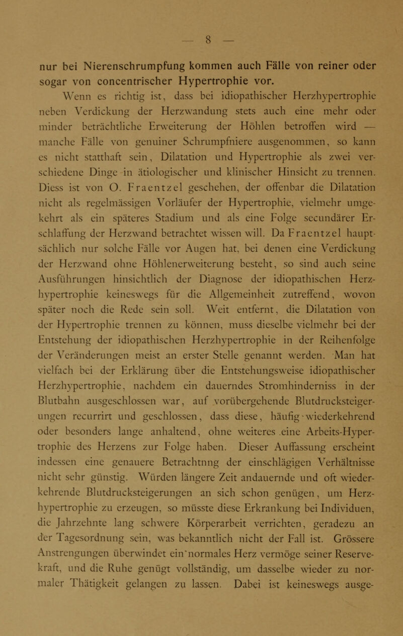 nur bei Nierenschrumpfung kommen auch Fälle von reiner oder sogar von concentrischer Hypertrophie vor. Wenn es richtig ist, dass bei idiopathischer Herzhypertrophie neben Verdickung der Herzwandung stets auch eine mehr oder minder beträchtliche Erweiterung der Höhlen betroffen wird — manche Fälle von genuiner Schrumpfniere ausgenommen, so kann es nicht statthaft sein, Dilatation und Hypertrophie als zwei ver- schiedene Dinge in ätiologischer und klinischer Hinsicht zu trennen. Diess ist von O. Fraentzel geschehen, der offenbar die Dilatation nicht als regelmässigen Vorläufer der Hypertrophie, vielmehr umge- kehrt als ein späteres Stadium und als eine Folge seeundärer Er- schlaffung der Herz wand betrachtet wissen will. Da Fraentzel haupt- sächlich nur solche Fälle vor Augen hat. bei denen eine Verdickung der Herzwand ohne Höhlenerweiterung besteht, so sind auch seine Ausführungen hinsichtlich der Diagnose der idiopathischen Herz- hypertrophie keineswegs für die Allgemeinheit zutreffend, wovon später noch die Rede sein soll. Weit entfernt, die Dilatation von der Hypertrophie trennen zu können, muss dieselbe vielmehr bei der Entstehung der idiopathischen Herzhypertrophie in der Reihenfolge der Veränderungen meist an erster Stelle genannt werden. Man hat vielfach bei der Erklärung über die Entstehungsweise idiopathischer Herzhypertrophie, nachdem ein dauerndes Stromhinderniss in der Blutbahn ausgeschlossen war, auf vorübergehende Blutdrucksteiger- ungen recurrirt und geschlossen, dass diese, häufig-wiederkehrend oder besonders lange anhaltend, ohne weiteres eine Arbcits-Hvper- trophie des Herzens zur Folge haben. Dieser Auffassung erscheint indessen eine genauere Betrachtung der einschlägigen Verhältnisse nicht sehr günstig. Würden längere Zeit andauernde und oft wieder- kehrende Blutdrucksteigerungen an sich schon genügen, um Herz- hypertrophie zu erzeugen, so müsste diese Erkrankung bei Individuen, die Jahrzehnte lang schwere Körperarbeit verrichten, geradezu an der Tagesordnung sein, was bekanntlich nicht der Fall ist. Grössere Anstrengungen überwindet ein'normales Herz vermöge seiner Reserve- kraft, und die Ruhe genügt vollständig, um dasselbe wieder zu nor- maler Thätigkeit gelangen zu lassen. Dabei ist keineswegs ausge-