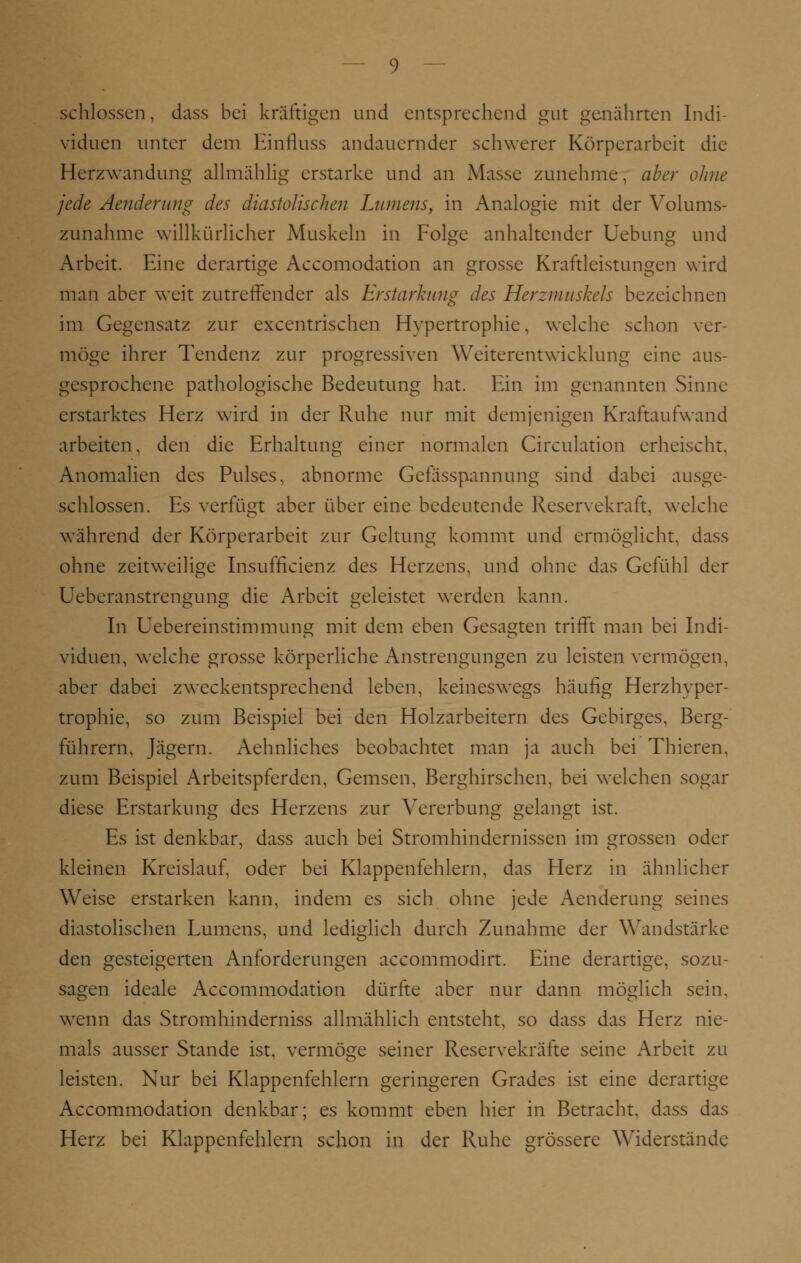 schlössen, dass bei kräftigen und entsprechend gut genährten Indi- viduen unter dem Einfluss andauernder schwerer Körperarbeit die Herzwandung allmählig erstarke und an Masse zunehme, aber ohne jede Aenderung des diastolischen Lumens, in Analogie mit der Volums- zunahme willkürlicher Muskeln in Folge anhaltender Uebung und Arbeit. Eine derartige Accomodation an grosse Kraftleistungen wird man aber weit zutreffender als Erstarkung des Herzmuskels bezeichnen im Gegensatz zur excentrischen Hypertrophie, welche schon ver- möge ihrer Tendenz zur progressiven Weiterentwicklung eine aus- gesprochene pathologische Bedeutung hat. Ein im genannten Sinne erstarktes Herz wird in der Ruhe nur mit demjenigen Kraftaufwand arbeiten, den die Erhaltung einer normalen Circulation erheischt. Anomalien des Pulses, abnorme Gefasspannung sind dabei ausge- schlossen. Es verfügt aber über eine bedeutende Reservekraft, welche während der Körperarbeit zur Geltung kommt und ermöglicht, dass ohne zeitweilige Insuffizienz des Herzens, und ohne das Gefühl der Ueberanstrengung die Arbeit geleistet werden kann. In Uebereinstimmung mit dem eben Gesagten trifft man bei Indi- viduen, welche grosse körperliche Anstrengungen zu leisten vermögen, aber dabei zweckentsprechend leben, keineswegs häufig Herzhyper- trophie, so zum Beispiel bei den Holzarbeitern des Gebirges, Berg- führern, Jägern. Aehnliches beobachtet man ja auch bei Thieren, zum Beispiel Arbeitspferden, Gemsen, Berghirschen, bei welchen sogar diese Erstarkung des Herzens zur Vererbung gelangt ist. Es ist denkbar, dass auch bei Stromhindernissen im grossen oder kleinen Kreislauf, oder bei Klappenfehlern, das Herz in ähnlicher Weise erstarken kann, indem es sich ohne jede Aenderung seines diastolischen Lumens, und lediglich durch Zunahme der Wandstärke den gesteigerten Anforderungen aeeommodirt. Eine derartige, sozu- sagen ideale Accommodation dürfte aber nur dann möglich sein, wenn das Stromhinderniss allmählich entsteht, so dass das Herz nie- mals ausser Stande ist, vermöge seiner Reservekräfte seine Arbeit zu leisten. Nur bei Klappenfehlern geringeren Grades ist eine derartige Accommodation denkbar; es kommt eben hier in Betracht, dass das Herz bei Klappenfehlern schon in der Ruhe grössere Widerstände