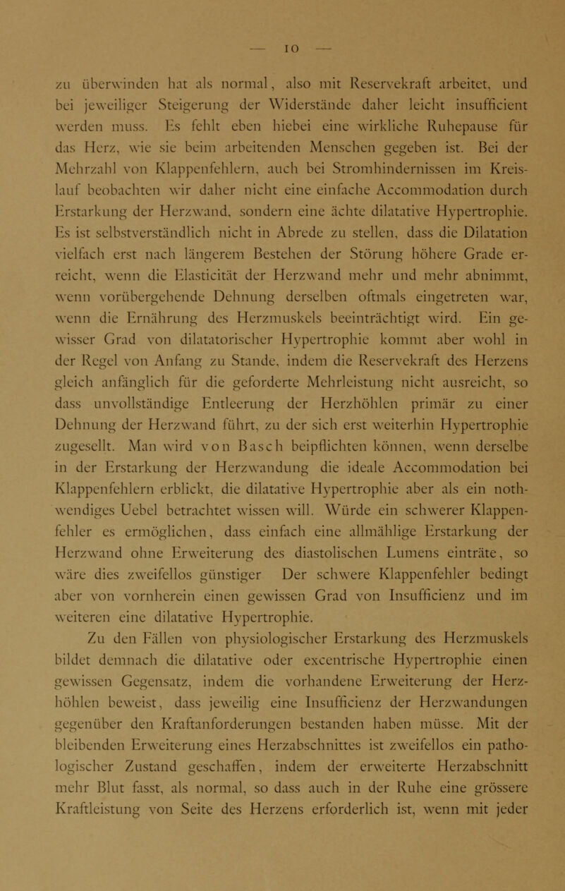 zu überwinden hat als normal, also mit Reservekraft arbeitet, und bei jeweiliger Steigerung der Widerstände daher leicht insufficient werden muss. Es fehlt eben hiebei eine wirkliebe Ruhepause für das Herz, wie sie beim arbeitenden Menschen gegeben ist. Bei der Mehrzahl von Klappenfehlern, auch bei Stromhindernissen im Kreis- lauf beobachten wir daher nicht eine einfache Accommodation durch Erstarkung der Herz wand, sondern eine ächte dilatative Hypertrophie. Es ist selbstverständlich nicht in Abrede zu stellen, dass die Dilatation vielfach erst nach längerem Bestehen der Störung höhere Grade er- reicht, wenn die Elasticität der Herzwand mehr und mehr abnimmt, wenn vorübergehende Dehnung derselben oftmals eingetreten war, wenn die Ernährung des Herzmuskels beeinträchtigt wird. Ein ge- wisser Grad von diktatorischer Hypertrophie kommt aber wohl in der Regel von Anfang zu Stande, indem die Reservekraft des Herzens gleich anfänglich für die geforderte Mehrleistung nicht ausreicht, so dass unvollständige Entleerung der Herzhöhlen primär zu einer Dehnung der Herz wand führt, zu der sich erst weiterhin Hypertrophie zugesellt. Man wird von Basch beipflichten können, wenn derselbe in der Erstarkung der Herzwandung die ideale Accommodation bei Klappenfehlern erblickt, die dilatative Hypertrophie aber als ein not- wendiges Uebel betrachtet wissen will. Würde ein schwerer Klappen- fehler es ermöglichen, dass einfach eine allmählige Erstarkung der Herzwand ohne Erweiterung des diastolischen Lumens einträte, so wäre dies zweifellos günstiger Der schwere Klappenfehler bedingt aber von vornherein einen gewissen Grad von Insufficienz und im weiteren eine dilatative Hypertrophie. Zu den Fällen von physiologischer Erstarkung des Herzmuskels bildet demnach die dilatative oder excentrische Hypertrophie einen gewissen Gegensatz, indem die vorhandene Erweiterung der Herz- höhlen beweist, dass jeweilig eine Insufficienz der Herzwandungen gegenüber den Kraftanforderungen bestanden haben müsse. Mit der bleibenden Erweiterung eines Herzabschnittes ist zweifellos ein patho- logischer Zustand geschaffen, indem der erweiterte Herzabschnitt mehr Blut fasst, als normal, so dass auch in der Ruhe eine grössere Kraftleistung von Seite des Herzens erforderlich ist, wenn mit jeder