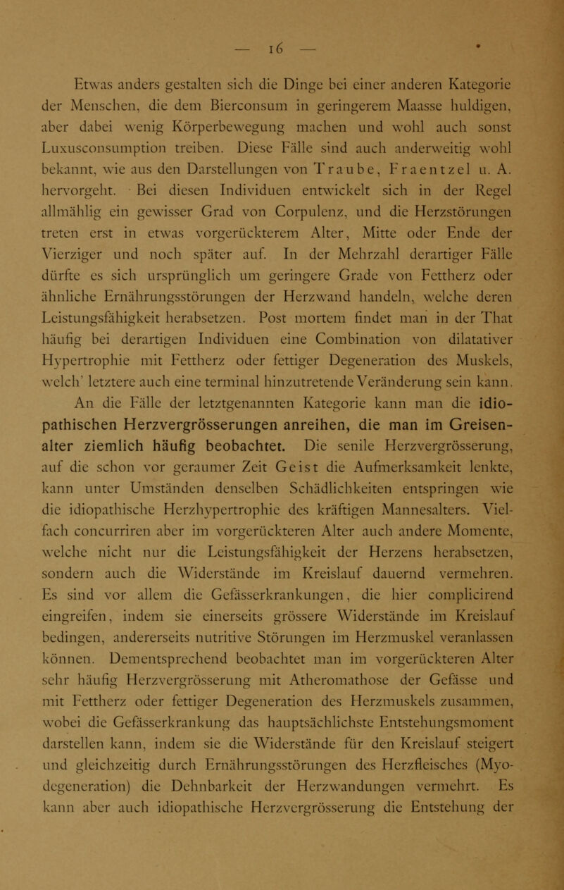 Etwas anders gestalten sich die Dinge bei einer anderen Kategorie der Menschen, die dem Bierconsum in geringerem Maasse huldigen, aber dabei wenig Körperbewegung machen und wohl auch sonst Luxusconsumption treiben. Diese Fälle sind auch anderweitig wohl bekannt, wie aus den Darstellungen von Traube, Fraentzel u. A. hervorgeht. Bei diesen Individuen entwickelt sich in der Regel allmählig ein gewisser Grad von Corpulenz, und die Herzstörungen treten erst in etwas vorgerückterem Alter, Mitte oder Ende der Vierziger und noch später auf. In der Mehrzahl derartiger Fälle dürfte es sich ursprünglich um geringere Grade von Fettherz oder ähnliche Ernährungsstörungen der Herzwand handeln, welche deren Leistungsfähigkeit herabsetzen. Post mortem findet man in der That häufig bei derartigen Individuen eine Combination von dilatativer Hypertrophie mit Fettherz oder fettiger Degeneration des Muskels, welch' letztere auch eine terminal hinzutretende Veränderung sein kann. An die Fälle der letztgenannten Kategorie kann man die idio- pathischen Herzvergrösserungen anreihen, die man im Greisen- alter ziemlich häufig beobachtet. Die senile Herzvergrösserung. auf die schon vor geraumer Zeit Geist die Aufmerksamkeit lenkte, kann unter Umständen denselben Schädlichkeiten entspringen wie die idiopathische Herzhypertrophie des kräftigen Mannesalters. Viel- fach coneurriren aber im vorgerückteren Alter auch andere Momente, welche nicht nur die Leistungsfähigkeit der Herzens herabsetzen, sondern auch die Widerstände im Kreislauf dauernd vermehren. Es sind vor allem die Gcfösserkrankungen, die hier complicirend eingreifen, indem sie einerseits grössere Widerstände im Kreislauf bedingen, andererseits nutritive Störungen im Herzmuskel veranlassen können. Dementsprechend beobachtet man im vorgerückteren Alter sehr häufig Herzvergrösserung mit Atheromathose der Gefässe und mit Fettherz oder fettiger Degeneration des Herzmuskels zusammen, wobei die Gefasserkrankung das hauptsächlichste Entstehungsmoment darstellen kann, indem sie die Widerstände für den Kreislauf steigert und gleichzeitig durch Ernährungsstörungen des Herzfleischcs (Myo- degeneration) die Dehnbarkeit der Herzwandungen vermehrt. Es kann aber auch idiopathische Herzvergrösserung die Entstehung der