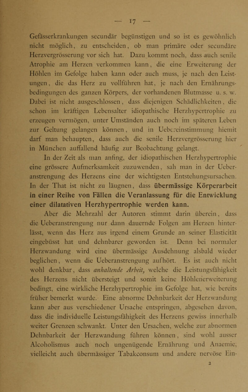 Gefässerkrankungen secundär begünstigen und so ist es gewöhnlich nicht möglich, zu entscheiden, ob man primäre oder seeundäre Herzvergrösserung vor sich hat. Dazu kommt noch, dass auch senile Atrophie am Herzen verkommen kann, die eine Erweiterung der Höhlen im Gefolge haben kann oder auch muss, je nach den Leist- ungen, die das Herz zu vollführen hat, je nach den Ernährungs- bedingungen des ganzen Körpers, der vorhandenen Blutmasse u. s. w. Dabei ist nicht ausgeschlossen , dass diejenigen Schädlichkeiten , die schon im kräftigen Lebensalter idiopathische Herzhypertrophie zu erzeugen vermögen, unter Umständen auch noch im späteren Leben zur Geltung gelangen können, und in Uebereinstimmung hiemit darf man behaupten, dass auch die senile Herzvergrösserung hier in München auffallend häufig zur Beobachtung gelangt. In der Zeit als man anfing, der idiopathischen Herzhypertrophie eine grössere Aufmerksamkeit zuzuwenden, sah man in der Ueber- anstrengung des Herzens eine der wichtigsten Entstehungsursachen. In der That ist nicht zu läugnen, dass übermässige Körperarbeit in einer Reihe von Fällen die Veranlassung für die Entwicklung einer dilatativen Herzhypertrophie werden kann. Aber die Mehrzahl der Autoren stimmt darin überein, dass die Ueberanstrengung nur dann dauernde Folgen am Herzen hinter- lässt, wenn das Herz aus irgend einem Grunde an seiner Elasticität eingebüsst hat und dehnbarer geworden ist. Denn bei normaler Herzwandung wird eine übermässige Ausdehnung alsbald wieder beglichen, wenn die Ueberanstrengung aufhört. Es ist auch nicht wohl denkbar, dass anhaltende Arbeit, welche die Leistungsfähigkeit des Herzens nicht übersteigt und somit keine Höhlenerweiterung bedingt, eine wirkliche Herzhypertrophie im Gefolge hat, wie bereits früher bemerkt wurde. Eine abnorme Dehnbarkeit der Herzwandung kann aber aus verschiedener Ursache entspringen, abgesehen davon, dass die individuelle Leistungsfähigkeit des Herzens gewiss innerhalb weiter Grenzen schwankt. Unter den Ursachen, welche zur abnormen Dehnbarkeit der Herzwandüng führen können, sind wohl ausser Alcoholismus auch noch ungenügende Ernährung und Anaemie, vielleicht auch übermässiger Tabakconsum und andere nervöse Ein- 2