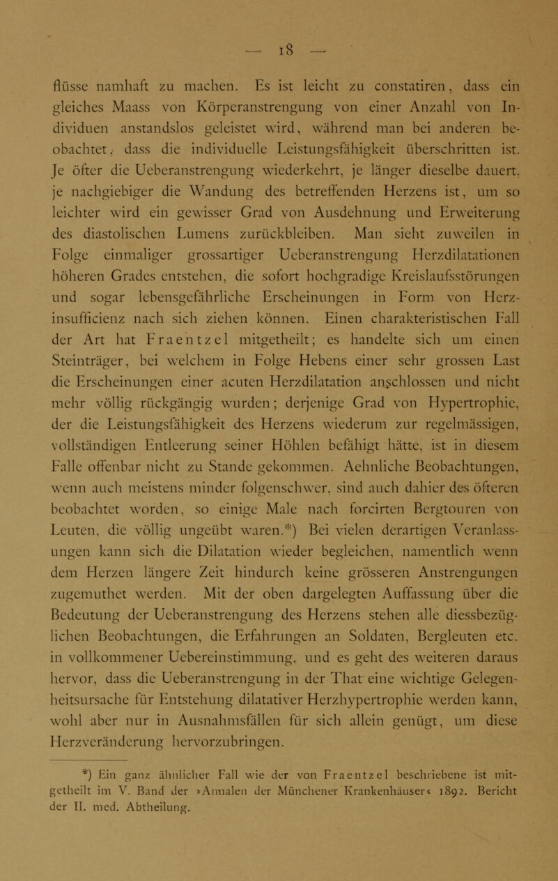 fkisse namhaft zu machen. Es ist leicht zu constatiren, dass ein gleiches Maass von Körperanstrengung von einer Anzahl von In- dividuen anstandslos geleistet wird, während man bei anderen be- obachtet,- dass die individuelle Leistungsfähigkeit überschritten ist. Je öfter die Ueberanstrengung wiederkehrt, je länger dieselbe dauert, je nachgiebiger die Wandung des betreffenden Herzens ist, um so leichter wird ein gewisser Grad von Ausdehnung und Erweiterung des diastolischen Lumens zurückbleiben. Man sieht zuweilen in Folge einmaliger grossartiger Ueberanstrengung Herzdilatationen höheren Grades entstehen, die sofort hochgradige Kreislaufsstörungen und sogar lebensgefährliche Erscheinungen in Form von Hcrz- insufficienz nach sich ziehen können. Einen charakteristischen Fall der Art hat Fraehtzel mitgetheilt; es handelte sich um einen Steinträger, bei welchem in Folge Hebens einer sehr grossen Last die Erscheinungen einer acuten Herzdilatation anschlössen und nicht mehr völlig rückgängig wurden; derjenige Grad von Hypertrophie, der die Leistungsfähigkeit des Herzens wiederum zur regelmässigen, vollständigen Entleerung seiner Höhlen befähigt hätte, ist in diesem Falle offenbar nicht zu Stande gekommen. Aehnlichc Beobachtungen, wenn auch meistens minder folgenschwer, sind auch dahier des öfteren beobachtet worden, so einige Male nach forcirten Bergtouren von Leuten, die völlig ungeübt waren.*) Bei vielen derartigen Veranlass- ungen kann sich die Dilatation wieder begleichen, namentlich wenn dem Herzen längere Zeit hindurch keine grösseren Anstrengungen zugemuthet werden. Mit der oben dargelegten Auffassung über die Bedeutung der Ueberanstrengung des Herzens stehen alle diesbezüg- lichen Beobachtungen, die Erfahrungen an Soldaten, Bergleuten etc. in vollkommener Uebereinstimmung, und es geht des weiteren daraus hervor, dass die Ueberanstrengung in der That eine wichtige Gelegen- heitsursache für Entstehung dilatativer Herzhypertrophie werden kann, wohl aber nur in Ausnahmsfallen für sich allein genügt, um diese Herz Veränderung hervorzubringen. *) Ein ganz ähnlicher Fall wie der von Fraentzel beschriebene ist mit- getheilt im V. Band der »Annalen der Münchener Krankenhäuser« 1892. Bericht der II. med. Abtheilung.