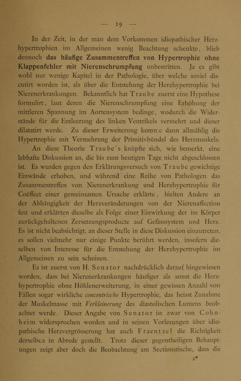 In der Zeit, in der man dem Vorkommen idiopathischer Herz- hypertrophien im Allgemeinen wenig Beachtung schenkte, blieb dennoch das häufige Zusammentreffen von Hypertrophie ohne Klappenfehler mit Nierenschrumpfung unbestritten. Ja es gibt wohl nur wenige Kapitel in der Pathologie, über welche soviel dis- cutirt worden ist, als über die Entstehung der Herzhypertrophie bei Nierenerkrankungen. Bekanntlich hat Traube zuerst eine Hypothese formulirt, laut deren die Nierenschrumpfung eine Erhöhung der mittleren Spannung im Aortensystem bedinge, wodurch die Wider- stände für die Entleerung des linken Ventrikels vermehrt und dieser dilatatirt werde. Zu dieser Erweiterung komme dann allmählig die Hypertrophie mit Vermehrung der Primitivbündel des Herzmuskels. An diese Theorie Traube's knüpfte sich, wie bemerkt, eine lebhafte Diskussion an, die bis zum heutigen Tage nicht abgeschlossen ist. Es wurden gegen den Erklärungsversuch von Traube gewichtige Einwände erhoben, und während eine Reihe von Pathologen das Zusammentreffen von Nierenerkrankung und Herzhypertrophie für Coeffect einer gemeinsamen Ursache erklärte , hielten Andere an der Abhängigkeit der Herzveränderungen von der Nierenaffection fest und erklärten dieselbe als Folge einer Einwirkung der im Körper zurückgehaltenen Zersetzungsproducte auf Gefässsystem und Herz. Es ist nicht beabsichtigt, an dieser Stelle in diese Diskussion einzutreten, es sollen vielmehr nur einige Punkte berührt werden, insofern die- selben von Interesse für die Entstehung der Herzhypertrophie im Allgemeinen zu sein scheinen. Es ist zuerst von H. Senator nachdrücklich darauf hingewiesen worden, dass bei Nierenerkrankungen häufiger als sonst die Herz- hypertrophie ohne Höhlenerweiterung, in einer gewissen Anzahl von Fällen sogar wirkliche concentrische Hypertrophie, das heisst Zunahme der Muskelmasse mit Verkleinerung des diastolischen Lumens beob- achtet werde. Dieser Angabe von Senator ist zwar von Cohn- heim widersprochen worden und in seinen Vorlesungen über idio- pathische Herzvergrösserung hat auch Fraentzel die Richtigkeit derselben in Abrede gestellt. Trotz dieser gegenteiligen Behaupt- ungen zeigt aber doch die Beobachtung am Sectionstisehe, dass die