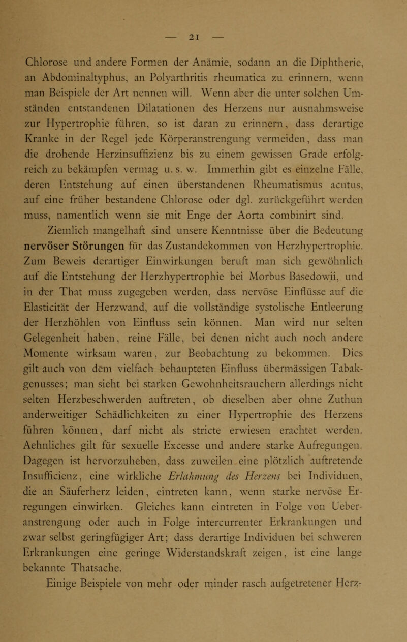 Chlorose und andere Formen der Anämie, sodann an die Diphtherie, an Abdominaltyphus, an Polyarthritis rheumatica zu erinnern, wenn man Beispiele der Art nennen will. Wenn aber die unter solchen Um- ständen entstandenen Dilatationen des Herzens nur ausnahmsweise zur Hypertrophie führen, so ist daran zu erinnern, dass derartige Kranke in der Regel jede Körperanstrengung vermeiden, dass man die drohende Herzinsuffizienz bis zu einem gewissen Grade erfolg- reich zu bekämpfen vermag u. s. w. Immerhin gibt es einzelne Fälle, deren Entstehung auf einen überstandenen Rheumatismus acutus, auf eine früher bestandene Chlorose oder dgl. zurückgeführt werden muss, namentlich wenn sie mit Enge der Aorta combinirt sind. Ziemlich mangelhaft sind unsere Kenntnisse über die Bedeutung nervöser Störungen für das Zustandekommen von Herzhypertrophie. Zum Beweis derartiger Einwirkungen beruft man sich gewöhnlich auf die Entstehung der Herzhypertrophie bei Morbus Basedowii, und in der That muss zugegeben werden, dass nervöse Einflüsse auf die Elasticität der Herzwand, auf die vollständige systolische Entleerung der Herzhöhlen von Einfluss sein können. Man wird nur selten Gelegenheit haben, reine Fälle, bei denen nicht auch noch andere Momente wirksam waren, zur Beobachtung zu bekommen. Dies gilt auch von dem vielfach behaupteten Einfluss übermässigen Tabak- genusses; man sieht bei starken Gewohnheitsrauchern allerdings nicht selten Herzbeschwerden auftreten, ob dieselben aber ohne Zuthun anderweitiger Schädlichkeiten zu einer Hypertrophie des Herzens führen können, darf nicht als stricte erwiesen erachtet werden. Aehnliches gilt für sexuelle Excesse und andere starke Aufregungen. Dagegen ist hervorzuheben, dass zuweilen eine plötzlich auftretende Insufficienz, eine wirkliche Erlahmung des Herzens bei Individuen, die an Säuferherz leiden, eintreten kann, wenn starke nervöse Er- regungen einwirken. Gleiches kann eintreten in Folge von Ueber- anstrengung oder auch in Folge intercurrenter Erkrankungen und zwar selbst geringfügiger Art; dass derartige Individuen bei schweren Erkrankungen eine geringe Widerstandskraft zeigen, ist eine lange bekannte Thatsache. Einige Beispiele von mehr oder minder rasch aufgetretener Herz-