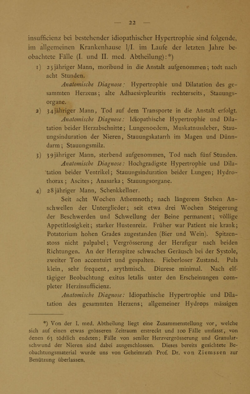 insufficienz bei bestehender idiopathischer Hypertrophie sind folgende, im allgemeinen Krankenhause 1/1. im Laufe der letzten Jahre be- obachtete Fälle (I. und II. med. Abtheilung): *) i) 2 5 jähriger Mann, moribund in die Anstalt aufgenommen; todt nach acht Stunden. Anatomische Diagnose; Hypertrophie und Dilatation des ge- sammten Herzens; alte Adhaesivpleuritis rechterseits, Stauungs- organe. 2) 34]'ähriger Mann, Tod auf dem Transporte in die Anstalt erfolgt. Anatomische Diagnose: Idiopathische Hypertrophie und Dila- tation beider Herzabschnitte; Lungenoedem, Muskatnussleber, Stau- ungsinduration der Nieren, Stauungskatarrh im Magen und Dünn- darm ; Stauungsmilz. 3) 39 jähriger Mann, sterbend aufgenommen, Tod nach fünf Stunden. Anatomische Diagnose: Hochgradigste Hypertrophie und Dila- tation beider Ventrikel; Stauungsinduration beider Lungen; Hydro- thorax ; Ascites ; Anasarka ; Stauungsorgane. 4) 28jähriger Mann, Schenkkellner. Seit acht Wochen Athemnoth; nach längerem Stehen An- schwellen der Unterglieder; seit etwa drei Wochen Steigerung der Beschwerden und Schwellung der Beine permanent; völlige Appetitlosigkeit; starker Hustenreiz. Früher war Patient nie krank; Potatorium hohen Grades zugestanden (Bier und Wein). Spitzen- stoss nicht palpabel; Vergrösserung der Herzfigur nach beiden Richtungen. An der Herzspitze schwaches Geräusch bei der Systole, zweiter Ton accentuirt und gespalten. Fieberloser Zustand. Puls klein, sehr frequent, arythmisch. Diurese minimal. Nach elf- tägiger Beobachtung exitus letalis unter den Erscheinungen com- pleter Herzinsufflcienz. Anatomische Diagnose: Idiopathische Hypertrophie und Dila- tation des gesammten Herzens; allgemeiner Hydrops massigen *) Von der I. med. Abtheilung liegt eine Zusammenstellung vor, welche sich auf einen etwas grösseren Zeitraum erstreckt und 100 Fälle umfasst, von denen 63 tödtlich endeten; Fälle von seniler Herzvergrösserung und Granular- schwund der Nieren sind dabei ausgeschlossen. Dieses bereits gesichtete Be- obachtungsmaterial wurde uns von Geheimrath Prof. Dr. von Ziemssen zur Benützung überlassen.