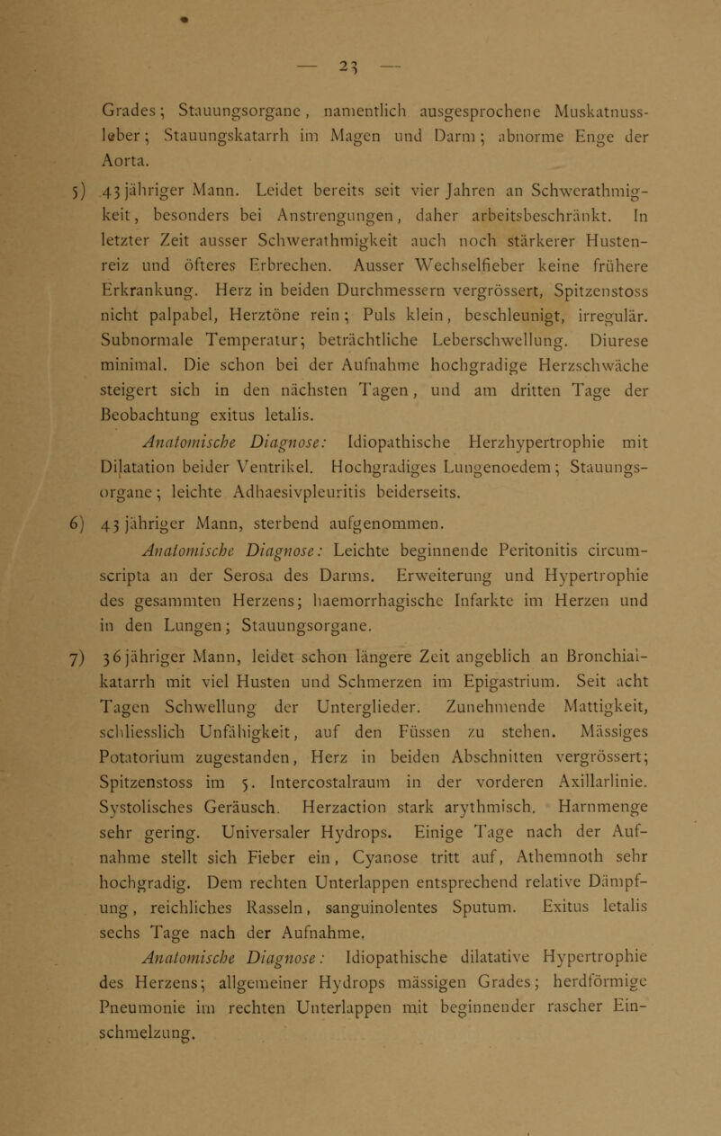 Grades; Stauungsorgane, namentlich ausgesprochene Muskatnuss- leber; Stauungskatarrh im Magen und Darm; abnorme Enge der Aorta. 5) 43 jähriger Mann. Leidet bereits seit vier Jahren an Schwerathmig- keit, besonders bei Anstrengungen, daher arbeitsbeschränkt. In letzter Zeit ausser Schwerathmigkeit auch noch stärkerer Husten- reiz und öfteres Erbrechen. Ausser Wechselfieber keine frühere Erkrankung. Herz in beiden Durchmessern vergrössert, Spitzenstoss nicht palpabel, Herztöne rein; Puls klein, beschleunigt, irregulär. Subnormale Temperatur; beträchtliche Leberschwellung. Diurese minimal. Die schon bei der Aufnahme hochgradige Herzschwäche steigert sich in den nächsten Tagen, und am dritten Tage der Beobachtung exitus letalis. Anatomische Diagnose: Idiopathische Herzhypertrophie mit Dilatation beider Ventrikel. Hochgradiges Lungenoedem; Stamm gs- organc; leichte Adhaesivpleuritis beiderseits. 6) 43 jähriger Mann, sterbend aufgenommen. Analornische Diagnose: Leichte beginnende Peritonitis circum- scripta an der Serosa des Darms. Erweiterung und Hypertrophie des gesammten Herzens; haemorrhagischc Infarkte im Herzen und in den Lungen; Stauungsorgane. 7) 3 6 jähriger Mann, leidet schon längere Zeit angeblich an Bronchiai- katarrh mit viel Husten und Schmerzen im Epigastrium. Seit acht Tagen Schwellung der Unterglieder. Zunehmende Mattigkeit, schliesslich Unfähigkeit, auf den Füssen zu stehen. Massiges Potatorium zugestanden, Herz in beiden Abschnitten vergrössert; Spitzenstoss im 5. Intercostalraum in der vorderen Axillarlinie. Systolisches Geräusch. Herzaction stark arythmisch. Harnmenge sehr gering. Universaler Hydrops. Einige Tage nach der Auf- nahme stellt sich Fieber ein, Cyanose tritt auf, Athemnoth sehr hochgradig. Dem rechten Unterlappen entsprechend relative Dämpf- ung , reichliches Rasseln, sanguinolentes Sputum. Exitus letalis sechs Tage nach der Aufnahme. Anatomische Diagnose: Idiopathische dilatative Hypertrophie des Herzens; allgemeiner Hydrops massigen Grades; herdförmige Pneumonie im rechten Unterlappen mit beginnender rascher Ein- schmelzung.