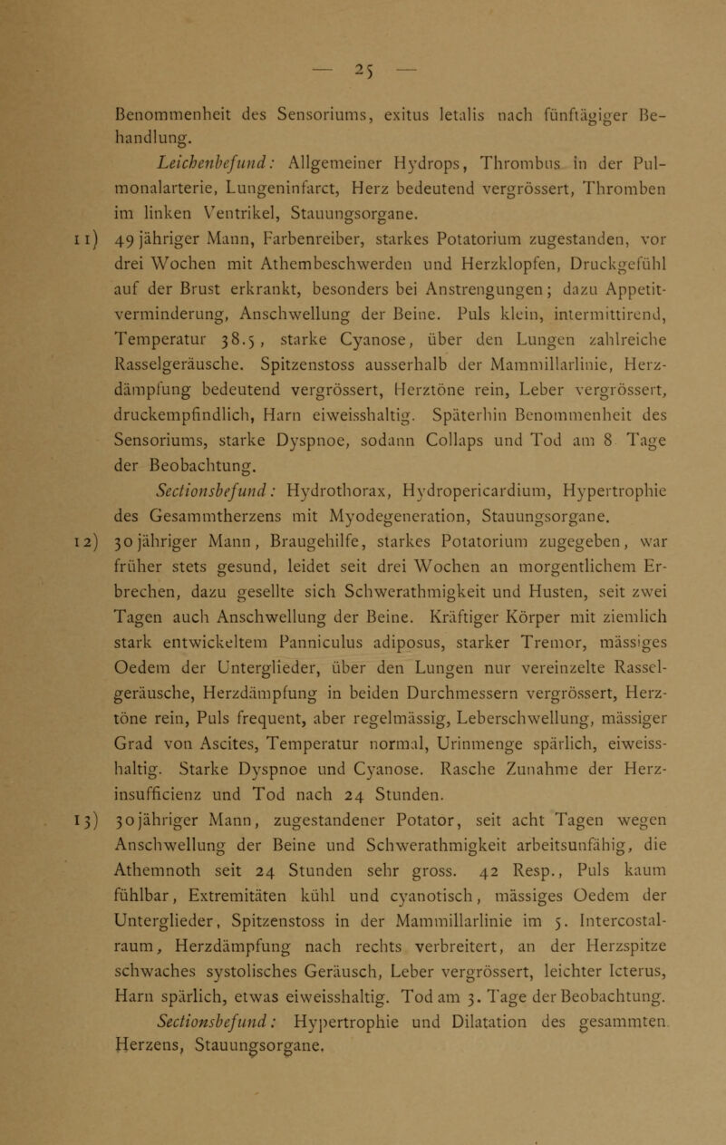 Benommenheit des Sensoriums, exitus letalis nach fünftägiger Be- handlung. Leichenbefund: Allgemeiner Hydrops, Thrombus in der Pul- monalarterie, Lungeninfarct, Herz bedeutend vergrössert, Thromben im linken Ventrikel, Stauungsorgane, n) 49 jähriger Mann, Farbenreiber, starkes Potatorium zugestanden, vor drei Wochen mit Athcmbeschwerden und Herzklopfen, Druckgefühl auf der Brust erkrankt, besonders bei Anstrengungen; dazu Appetit- verminderung, Anschwellung der Beine. Puls klein, intermittirend, Temperatur 38.5 , starke Cyanose, über den Lungen zahlreiche Rasselgeräusche. Spitzenstoss ausserhalb der Mammillarlinie, Herz- dämpfung bedeutend vergrössert, Herztöne rein, Leber vergrössert, druckempfindlich, Harn eiweisshaltig. Späterhin Benommenheit des Sensoriums, starke Dyspnoe, sodann Collaps und Tod am 8 Tage der Beobachtung. Sectionsbefund: Hydrothorax, Hydropericardium, Hypertrophie des Gesammtherzens mit Myodegeneration, Stauungsorgane. 12) 30 jähriger Mann, Braugehilfe, starkes Potatorium zugegeben, war früher stets gesund, leidet seit drei Wochen an morgentlichem Er- brechen, dazu gesellte sich Schwerathmigkeit und Husten, seit zwei Tagen auch Anschwellung der Beine. Kräftiger Körper mit ziemlich stark entwickeltem Panniculus adiposus, starker Tremor, massiges Oedem der Unterglieder, über den Lungen nur vereinzelte Rassel- geräusche, Herzdämpfung in beiden Durchmessern vergrössert, Herz- töne rein, Puls frequent, aber regelmässig, Leberschwellung, mässiger Grad von Ascites, Temperatur normal, Urinmenge spärlich, eiweiss- haltig. Starke Dyspnoe und Cyanose. Rasche Zunahme der Herz- insufficienz und Tod nach 24 Stunden. 13) 30jähriger Mann, zugestandener Potator, seit acht Tagen wegen Anschwellung der Beine und Schwerathmigkeit arbeitsunfähig, die Athemnoth seit 24 Stunden sehr gross. 42 Resp., Puls kaum fühlbar, Extremitäten kühl und cyanotisch, massiges Oedem der Unterglieder, Spitzenstoss in der xMammillarlinie im 5. Intercostal- raum, Herzdämpfung nach rechts verbreitert, an der Herzspitze schwaches systolisches Geräusch, Leber vergrössert, leichter Icterus, Harn spärlich, etwas eiweisshaltig. Tod am 3. Tage der Beobachtung. Sectionsbefund: Hypertrophie und Dilatation des gesammten Herzens, Stauungsorgane,