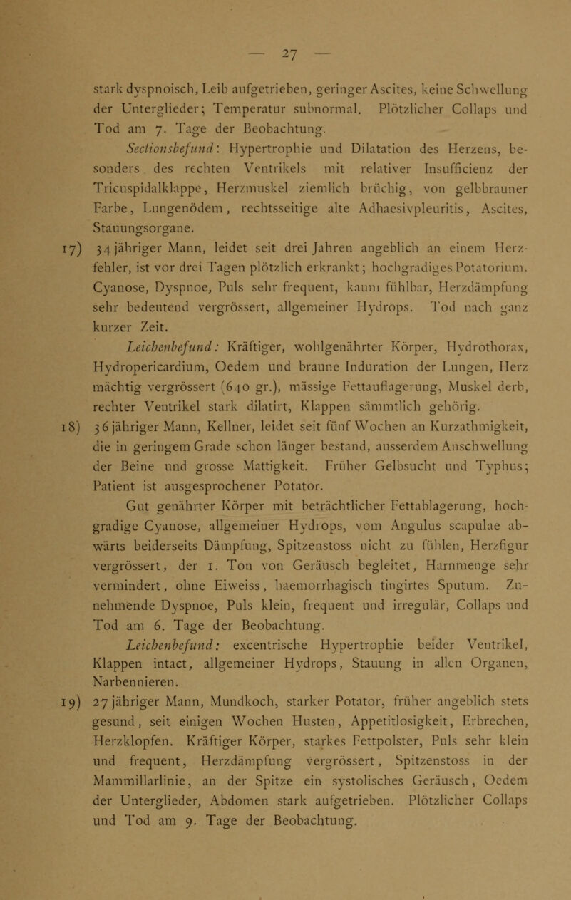 stark dyspnoisch, Leib aufgetrieben, geringer Ascites, keine Schwellung der Unterglieder; Temperatur subnormal. Plötzlicher Collaps und Tod am 7. Tage der Beobachtung. Sectionsbefund: Hypertrophie und Dilatation des Herzens, be- sonders des rechten Ventrikels mit relativer Insuffizienz der Tricuspidalklappe, Herzmuskel ziemlich brüchig, von gelbbrauner Farbe, Lungenödem, rechtsseitige alte Adhaesivpleuritis, Ascites, Stauungsorgane. 17) 34 jähriger Mann, leidet seit drei Jahren angeblich an einem Herz- fehler, ist vor drei Tagen plötzlich erkrankt; hochgradiges Potatonum. Cyanose, Dyspnoe, Puls sehr frequent, kaum fühlbar, Herzdämpfung sehr bedeutend vergrössert, allgemeiner Hydrops. Tod nach ganz kurzer Zeit. Leichenbefund: Kräftiger, wohlgenährter Körper, Hydrothorax, Hydropericardium, Oedem und braune Induration der Lungen, Herz mächtig vergrössert (640 gr.), massige Fettauflagerung, Muskel derb, rechter Ventrikel stark dilatirt, Klappen sämmtlich gehörig. 18) 36 jähriger Mann, Kellner, leidet seit fünf Wochen an Kurzathmigkeit, die in geringem Grade schon länger bestand, ausserdem Anschwellung der Beine und grosse Mattigkeit. Früher Gelbsucht und Typhus; Patient ist ausgesprochener Potator. Gut genährter Körper mit beträchtlicher Fettablagerung, hoch- gradige Cyanose, allgemeiner Hydrops, vom Angulus scapulae ab- wärts beiderseits Dämpfung, Spitzenstoss nicht zu fühlen, Herzfigur vergrössert, der 1. Ton von Geräusch begleitet, Harnmenge sehr vermindert, ohne Eiweiss, haemorrhagisch tingirtes Sputum. Zu- nehmende Dyspnoe, Puls klein, frequent und irregulär, Collaps und Tod am 6. Tage der Beobachtung. Leichenbefund: excentrische Hypertrophie beider Ventrikel, Klappen intact, allgemeiner Hydrops, Stauung in allen Organen, Narbennieren. 19) 27 jähriger Mann, Mundkoch, starker Potator, früher angeblich stets gesund, seit einigen Wochen Husten, Appetitlosigkeit, Erbrechen, Herzklopfen. Kräftiger Körper, starkes Fettpolster, Puls sehr klein und frequent, Herzdämpfung vergrössert, Spitzenstoss in der Mammillarlinie, an der Spitze ein systolisches Geräusch, Oedem der Unterglieder, Abdomen stark aufgetrieben. Plötzlicher Collaps und Tod am 9. Tage der Beobachtung.