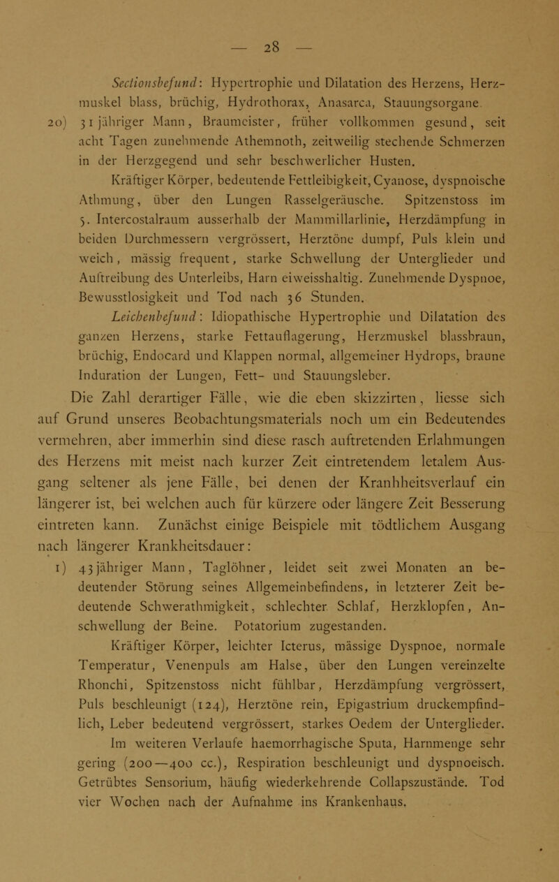 Sectio nsbcfund: Hypertrophie und Dilatation des Herzens, Herz- muskel blass, brüchig, Hydrathorax, Anasarca, Stauungsorgane. 20) 31 jähriger Mann, Braumeister, früher vollkommen gesund, seit acht Tagen zunehmende Athemnoth, zeitweilig stechende Schmerzen in der Herzgegend und sehr beschwerlicher Husten. Kräftiger Körper, bedeutende Fettleibigkeit, Cyanose, dyspnoische Athmung, über den Lungen Rasselgeräusche. Spitzenstoss im 5. Intercostalraum ausserhalb der Mammillarlinie, Herzdämpfung in beiden Durchmessern vergrössert, Herztöne dumpf, Puls klein und weich, massig frequent, starke Schwellung der Unterglieder und Auftreibung des Unterleibs, Harn eiweisshaltig. Zunehmende Dyspnoe, Bewusstlosigkeit und Tod nach 36 Stunden. Leichenbefund: Idiopathische Hypertrophie und Dilatation des ganzen Herzens, starke Fettauflagerung, Herzmuskel blassbraun, brüchig, Endocard und Klappen normal, allgemeiner Hydrops, braune Induration der Lungen, Fett- und Stauungslebcr. Die Zahl derartiger Fälle, wie die eben skizzirten , Hesse sich auf Grund unseres Beobachtungsmaterials noch um ein Bedeutendes vermehren, aber immerhin sind diese rasch auftretenden Erlahmungen des Herzens mit meist nach kurzer Zeit eintretendem letalem Aus- gang seltener als jene Fälle, bei denen der Kranhheitsverlauf ein längerer ist, bei welchen auch für kürzere oder längere Zeit Besserung eintreten kann. Zunächst einige Beispiele mit tödtlichem Ausgang nach längerer Krankheitsdauer: 1) 43 jähriger Mann, Taglöhner, leidet seit zwrei Monaten an be- deutender Störung seines Allgemeinbefindens, in letzterer Zeit be- deutende Schwerathmigkeit, schlechter Schlaf, Herzklopfen, An- schwellung der Beine. Potatorium zugestanden. Kräftiger Körper, leichter Icterus, massige Dyspnoe, normale Temperatur, Venenpuls am Halse, über den Lungen vereinzelte Rhonchi, Spitzenstoss nicht fühlbar, Herzdämpfung vergrössert, Puls beschleunigt (124), Herztöne rein, Epigastrium druckempfind- lich, Leber bedeutend vergrössert, starkes Oedem der Unterglieder. Im weiteren Verlaufe haemorrhagische Sputa, Harnmenge sehr gering (200—400 cc), Respiration beschleunigt und dyspnoeisch. Getrübtes Sensorium, häufig wiederkehrende Collapszustände. Tod vier Wochen nach der Aufnahme ins Krankenhaus.
