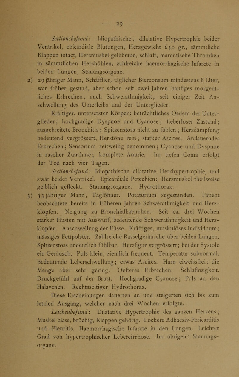 Sectionsbefwid: Idiopathische, dilatative Hypertrophie beider Ventrikel, epicardiale Blutungen, Herzgewicht 630 gi\, sämmtliche Klappen intact, Herzmuskel gelbbraun, schlaff, marantische Thromben in sämmtlichen Herzhöhlen, zahlreiche haemorrhamsche Infarcte in beiden Lunten, Stauun£sorgane. 2) 29 jähriger Mann, Schäffller, täglicher Bierconsum mindestens 8 Liter, war früher gesund, aber schon seit zwei Jahren häufiges morgent- liches Erbrechen, auch Schwerathmigkeit, seit einiger Zeit An- schwellung des Unterleibs und der Unterglieder. Kräftiger, untersetzter Körper; beträchtliches Oedem der Unter- glieder; hochgradige Dyspnoe und Cyanose; fieberloser Zustand; ausgebreitete Bronchitis ; Spitzenstoss nicht zu fühlen; Herzdämpfung bedeutend vergrössert, Herztöne rein; starker Ascites. Andauerndes Erbrechen ; Sensorium zeitweilig benommen ; Cyanose und Dyspnoe in rascher Zunahme; komplete Anurie. Im tiefen Coma erfolgt der Tod nach vier Tagen. Sectionsbefund: Idiopathische dilatative Herzhypertrophie, und zwar beider Ventrikel. Epicardiale Petechien; Herzmuskel theilweise gelblich gefleckt. Stauungsorgane. Hydrothorax. 3) 3 3 jähriger Mann, Taglöhner. Potatorium zugestanden. Patient beobachtete bereits in früheren Jahren Schwerathmigkeit und Herz- klopfen. Neigung zu Bronchialkatarrhen. Seit ca. drei Wochen starker Husten mit Auswurf, bedeutende Schwerathmigkeit und Herz- klopfen. Anschwellung der Füssc. Kräftiges, muskulöses Individuum; massiges Fettpolster. Zahlreiche Rasselgeräusche über beiden Lungen. Spitzenstoss undeutlich fühlbar. Herzfigur vergrössert; bei der Systole ein Geräusch. Puls klein, ziemlich frequent. Temperatur subnormal. Bedeutende Lebcrschwellung; etwas Ascites. Harn eiweissfrei; die Menge aber sehr gering. Oefteres Erbrechen. Schlaflosigkeit. Druckgefühl auf der Brust. Hochgradige Cyanose; Puls an den Halsvenen. Rechtsseitiger Hydrothorax. Diese Erscheinungen dauerten an und steigerten sich bis zum letalen Ausgang, welcher nach drei Wochen erfolgte. Leichenbefund: Dilatative Hypertrophie des ganzen Herzens; Muskel blass, brüchig, Klappen gehörig. Lockere Adhaesiv-Pericarditis und -Pleuritis. Haemorrhagische Infarcte in den Lungen. Leichter Grad von hypertrophischer Lebercirrhose. Im übrigen: Stauungs- oreane.