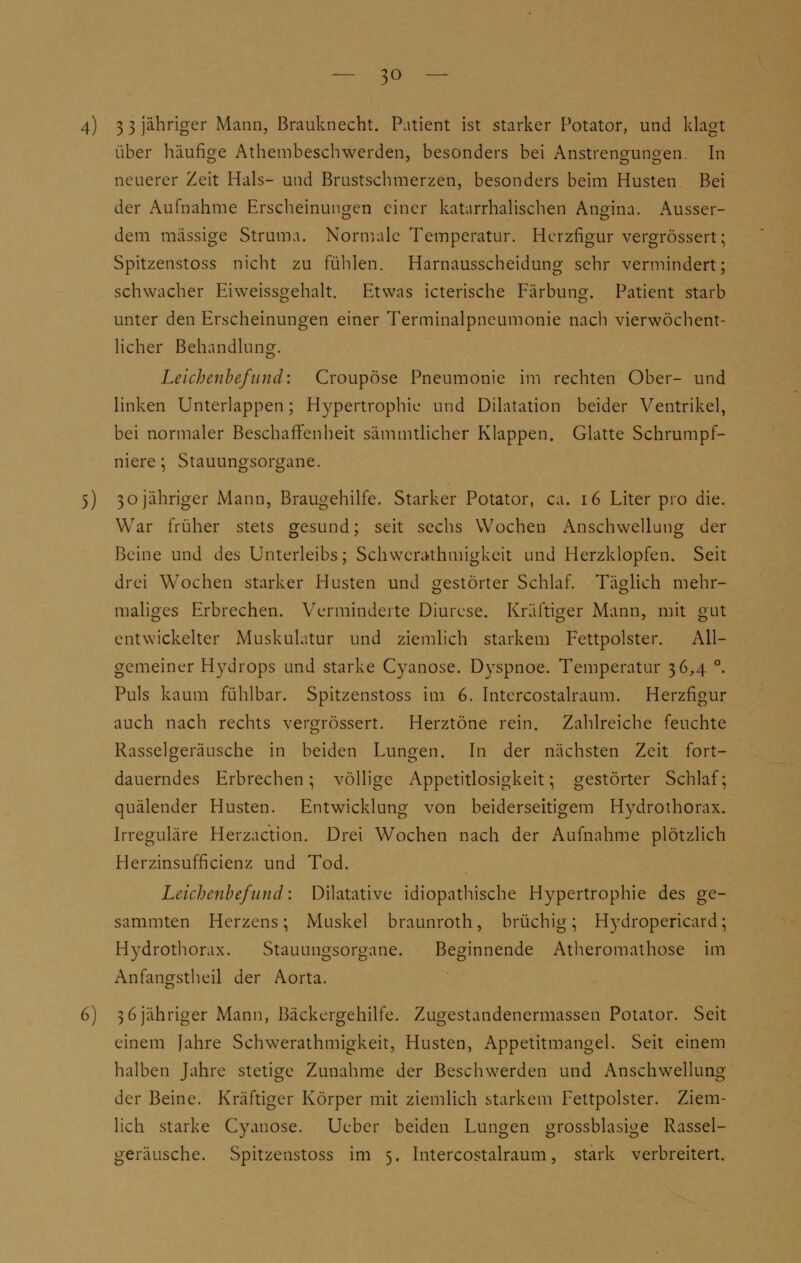 4) 3 3 jähriger Mann, Brauknecht. Patient ist starker Potator, und klagt über häufige Athembeschwerden, besonders bei Anstrengungen. In neuerer Zeit Hals- und Brustschmerzen, besonders beim Husten Bei der Aufnahme Erscheinungen einer katarrhalischen Angina. Äusser- te o dem massige Struma. Normale Temperatur. Herzfigur vergrössert; Spitzenstoss nicht zu fühlen. Harnausscheidung sehr vermindert; schwacher Eiweissgehalt. Etwas icterische Färbung. Patient starb unter den Erscheinungen einer Terminalpneumonie nach vierwöchent- licher Behandlung. Leichenbefund: Croupöse Pneumonie im rechten Ober- und linken Unterlappen; Hypertrophie und Dilatation beider Ventrikel, bei normaler Beschaffenheit sämmtlicher Klappen. Glatte Schrumpf- niere ; Stauungsorgane. 5) 30 jähriger Mann, Braugehilfe. Starker Potator, ca. 16 Liter pro die. War früher stets gesund; seit sechs Wochen Anschwellung der Beine und des Unterleibs; Schwerathmigkeit und Herzklopfen. Seit drei Wochen starker Husten und gestörter Schlaf. Täglich mehr- maliges Erbrechen. Verminderte Diurese. Kräftiger Mann, mit gut entwickelter Muskulatur und ziemlich starkem Fettpolster. All- gemeiner Hydrops und starke Cyanose. Dyspnoe. Temperatur 36,4 °. Puls kaum fühlbar. Spitzenstoss im 6. Intercostalraum. Herzfigur auch nach rechts vergrössert. Herztöne rein. Zahlreiche feuchte Rasselgeräusche in beiden Lungen. In der nächsten Zeit fort- dauerndes Erbrechen; völlige Appetitlosigkeit; gestörter Schlaf; quälender Husten. Entwicklung von beiderseitigem Hydrothorax. Irreguläre Herzaction. Drei Wochen nach der Aufnahme plötzlich Herzinsufficienz und Tod. Leichenbefund: Dilatative idiopathische Hypertrophie des ge- sammten Herzens; Muskel braunroth, brüchig; Hydropericard; Hydrothorax. Stauungsorgane. Beginnende Atheromathose im Anfangstheil der Aorta. 6) 36 jähriger Mann, Bäckergehilfe. Zugestandenermassen Potator. Seit einem Jahre Schwerathmigkeit, Husten, Appetitmangel. Seit einem halben Jahre stetige Zunahme der Beschwerden und Anschwellung der Beine. Kräftiger Körper mit ziemlich starkem Fettpolster. Ziem- lich starke Cyanose. Ueber beiden Lungen grossblasige Rassel- geräusche. Spitzenstoss im 5. Intercostalraum, stark verbreitert.