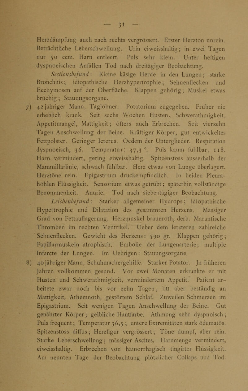Herzdämpfung auch nach rechts vergrössert. Erster Herzton unrein. Beträchtliche Leberschwellung. Urin eiweisshaltig; in zwei Tagen nur 50 ccm. Harn entleert. Puls sehr klein. Unter heftigen dysprioeischen Anfüllen Tod nach dreitägiger Beobachtung. Sectio 11 sbefund'. Kleine käsige Herde in den Lungen; starke Bronchitis; idiopathische Herzhypertrophie; Sehnenilecken und Ecchymosen auf der Oberfläche. Klappen gehörig; Muskel etwas brüchig; Stauungsorgane. 7) 42 jähriger Mann, Taglöhner. Potatorium zugegeben. Früher nie erheblich krank. Seit sechs Wochen Husten, Schwerathmigkeit, Appetitmangel, Mattigkeit ; öfters auch Erbrechen. Seit vierzehn Tagen Anschwellung der Beine. Kräftiger Körper, gut entwickeltes Fettpolster. Geringer Icterus. Oedem der Unterglieder. Respiration dyspnoeisch, 36. Temperatur: 37,3 °. Puls kaum fühlbar, 118. Harn vermindert, gering eiweisshaltig. Spitzenstoss ausserhalb der Mammillarlinie, schwach fühlbar. Herz etwas von Lunge überlagert. Herztöne rein. Epigastrium druckempfindlich. In beiden Pleura- höhlen Flüssigkeit. Sensorium etwas getrübt; späterhin vollständige Benommenheit. Anurie. Tod nach siebentägiger Beobachtung. Leichenbefund'. Starker allgemeiner Hydrops; idiopathische Hypertrophie und Dilatation des gesammten Herzens. Massiger Grad von Fettauflagerung. Herzmuskel braunroth, derb. Marantische Thromben im rechten Ventrikel, lieber dem letzteren zahlreiche Sehnenflecken. Gewicht des Herzens: 590 gr. Klappen gehörig; Papillarmuskeln atrophisch. Embolic der Lungenarterie; multiple Infarcte der Lungen. Im Uebrigen: Stauungsorgane. 8) 40 jähriger Mann, Schuhmachergehilfe. Starker Potator. Jn früheren Jahren vollkommen gesund. Vor zwei Monaten erkrankte er mit Husten und Schwerathmigkeit, vermindertem Appetit. Patient ar- beitete zwar noch bis vor zehn Tagen , litt aber beständig an Mattigkeit, Athemnoth, gestörtem Schlaf. Zuweilen Schmerzen im Epigastrium. Seit wenigen Tagen Anschwellung der Beine. Gut genährter Körper; gelbliche Hautfarbe. Athmung sehr dyspnoisch; Puls frequent; Temperatur 36,5 ; untere Extremitäten stark ödematös. Spitzenstoss diffus; Herzfigur vergrössert; Töne dumpf, aber rein. Starke Leberschwellung; massiger Ascites. Harnmenge vermindert, eiweisshaltig. Erbrechen von hämorrhagisch tingirter Flüssigkeit. Am neunten Tage der Beobachtung plötzlicher Collaps und Tod.