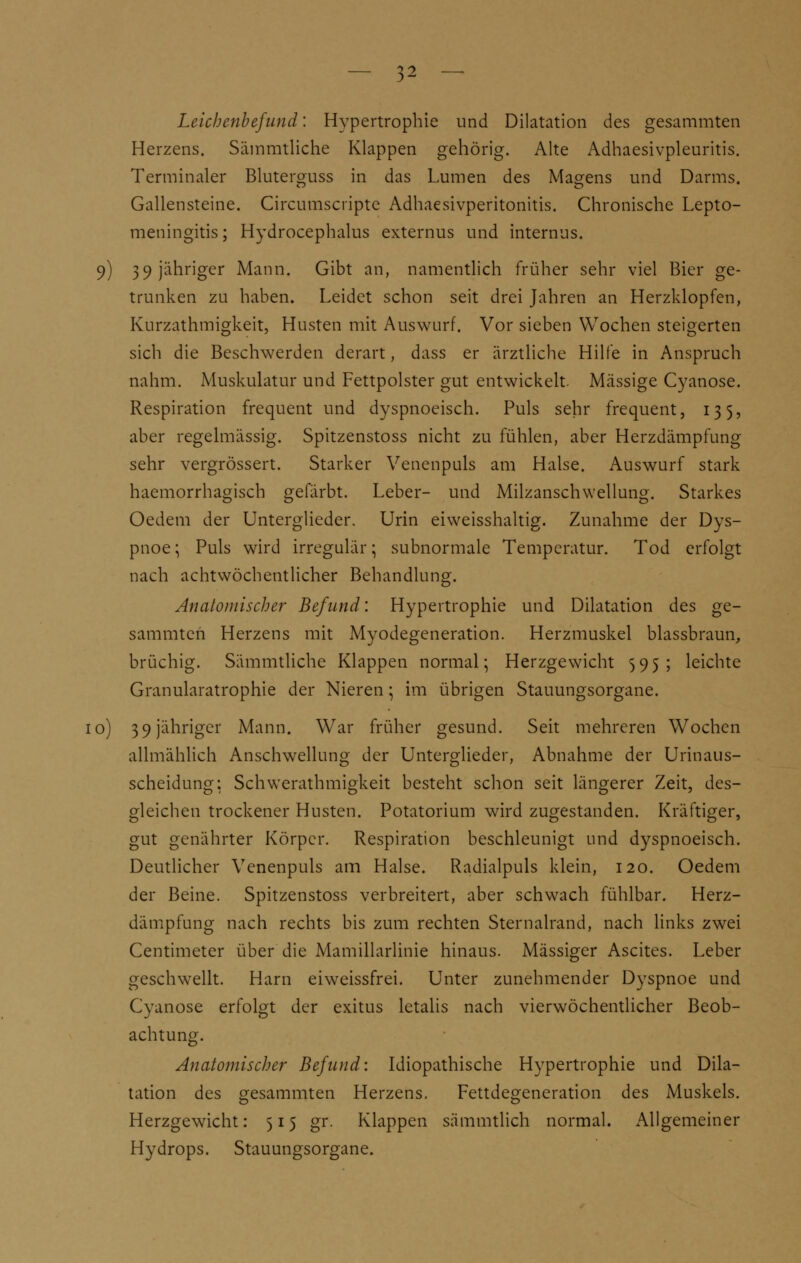 Leichenbefund: Hypertrophie und Dilatation des gesammten Herzens. Säinmtliche Klappen gehörig. Alte Adhaesivpleuritis. Terminaler Bluterguss in das Lumen des Magens und Darms. Gallensteine. Circumscripta Adhaesivperitonitis. Chronische Lepto- meningitis; Hydrocephalus externus und internus. 9) 39 jähriger Mann. Gibt an, namentlich früher sehr viel Bier ge- trunken zu haben. Leidet schon seit drei Jahren an Herzklopfen, Kurzathmigkeit, Husten mit Auswurf. Vor sieben Wochen steigerten sich die Beschwerden derart, dass er ärztliche Hilfe in Anspruch nahm. Muskulatur und Fettpolster gut entwickelt. Massige Cyanose. Respiration frequent und dyspnoeisch. Puls sehr frequent, 135, aber regelmässig. Spitzenstoss nicht zu fühlen, aber Herzdämpfung sehr vergrössert. Starker Venenpuls am Halse. Auswurf stark haemorrhagisch gefärbt. Leber- und Milzanschwellung. Starkes Oedem der Unterglieder. Urin eiweisshaltig. Zunahme der Dys- pnoe; Puls wird irregulär; subnormale Temperatur. Tod erfolgt nach achtwöchentlicher Behandlung. Anatomischer Befund: Hypertrophie und Dilatation des ge- sammten Herzens mit Myodegeneration. Herzmuskel blassbraun, brüchig. Sämmtliche Klappen normal; Herzgewicht 595; leichte Granularatrophie der Nieren; im übrigen Stauungsorgane. 10) 39 jähriger Mann. War früher gesund. Seit mehreren Wochen allmählich Anschwellung der Unterglieder, Abnahme der Urinaus- scheidung: Schwerathmigkeit besteht schon seit längerer Zeit, des- gleichen trockener Husten. Potatorium wird zugestanden. Kräftiger, gut genährter Körper. Respiration beschleunigt und dyspnoeisch. Deutlicher Venenpuls am Halse. Radialpuls klein, 120. Oedem der Beine. Spitzenstoss verbreitert, aber schwach fühlbar. Herz- dämpfung nach rechts bis zum rechten Sternalrand, nach links zwei Centimeter über die Mamillarlinie hinaus. Massiger Ascites. Leber geschwellt. Harn eiweissfrei. Unter zunehmender Dyspnoe und Cyanose erfolgt der exitus letalis nach vierwöchentlicher Beob- achtung. Anatomischer Befund: Idiopathische Hypertrophie und Dila- tation des gesammten Herzens. Fettdegeneration des Muskels. Herzgewicht: 515 gr. Klappen sämmtlich normal. Allgemeiner Hydrops. Stauungsorgane.