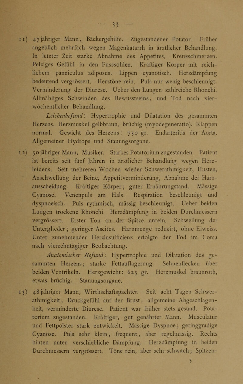 ii) 47jähriger Mann, Bäckergehilfe. Zugestandener Potator. Früher angeblich mehrfach wegen Magenkatarrh in ärztlicher Behandlung. In letzter Zeit starke Abnahme des Appetites. Kreuzschmerzen. Pelziges Gefühl in den Fusssohlen. Kräftiger Körper mit reich- lichem panniculus adiposus. Lippen cyanotisch. Herzdämpfung bedeutend vergrössert. Herztöne rein. Puls nur wenig beschleunigt. Verminderung der Diurese. Ueber den Lungen zahlreiche Rhonchi. Allmähliges Schwinden des Bewusstseins, und Tod nach vier- wöchentlicher Behandlung. Leichenbefund: Hypertrophie und Dilatation des gesammten Herzens. Herzmuskel gelbbraun, brüchig (myodegeneratio). Klappen normal. Gewicht des Herzens: 730 gr. Endarteritis der Aorta. Allgemeiner Hydrops und Stauungsorgane. 12) 50 jähriger Mann, Musiker. Starkes Potatorium zugestanden. Patient ist bereits seit fünf Jahren in ärztlicher Behandlung wegen Herz- leidens. Seit mehreren Wochen wieder Schwerathmigkeit, Husten, Anschwellung der Beine, Appetitverminderung, Abnahme der Harn- ausscheidung. Kräftiger Körper; guter Ernährungstand. Massige Cyanose. Venenpuls am Hals. Respiration beschleunigt und dyspnoeisch. Puls rythmisch, massig beschleunigt. Ueber beiden Lungen trockene Rhonchi. Herzdämpfung in beiden Durchmessern vergrössert. Erster Ton an der Spitze unrein. Schwellung der Unterglieder; geringer Ascites. Harnmenge reducirt, ohne Eiweiss. Unter zunehmender Herzinsufficienz erfolgte der Tod im Coma nach vierzehntägiger Beobachtung. Anatomischer Befund: Hypertrophie und Dilatation des ge- sammten Herzens; starke Fettauflagerung Sehnenflecken über beiden Ventrikeln. Herzgewicht: 625 gr. Herzmuskel braunroth, etwas brüchig. Stauungsorgane. 13) 48 jähriger Mann, Wirthschaftspächter. Seit acht Tagen Schwer- athmigkeit, Druckgefühl auf der Brust, allgemeine Abgeschlagen- heit, verminderte Diurese. Patient war früher stets gesund. Pota- torium zugestanden. Kräftiger, gut genährter Mann. Musculatur und Fettpolster stark entwickelt. Massige Dyspnoe; geringgradige Cyanose. Puls sehr klein, frequent, aber regelmässig. Rechts hinten unten verschiebliche Dämpfung. Herzdämpfung in beiden Durchmessern vergrössert. Töne rein, aber sehr schwach; Spitzen- 3