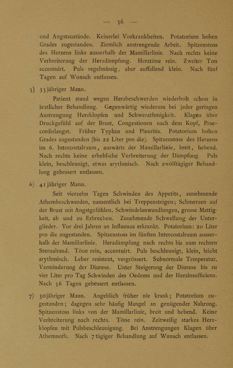 . und Angstzustände. Keinerlei Vorkrankheiten. Potatorium hohen Grades zugestanden. Ziemlich anstrengende Arbeit. Spitzenstoss des Herzens links ausserhalb der Mamillarlinie. Nach rechts keine Verbreiterung der Herzdämpfung. Herztöne rein. Zweiter Ton accentuirt. Puls regelmässig, aber auffallend klein. Nach fünf Tagen auf Wunsch entlassen. 5) 3 5 jähriger Mann. Patient stand wegen Herzbeschwerden wiederholt schon in ärztlicher Behandlung. Gegenwärtig wiederum bei jeder geringen Anstrengung Herzklopfen und Schwerathmigkeit. Klagen über Druckgefühl auf der Brust, Congestionen nach dem Kopf, Prae- cordialangst. Früher Typhus und Pleuritis. Potatorium hohen Grades zugestanden (bis 22 Liter pro die). Spitzenstoss des Herzens im 6. Intercostalraum, auswärts der Mamillarlinie, breit, hebend. Nach rechts keine erhebliche Verbreiterung der Dämpfung Puls klein, beschleunigt, etwas arythmisch. Nach zwölftägiger Behand- lung gebessert entlassen. 6) 41 jähriger Mann. Seit vierzehn Tagen Schwinden des Appetits, zunehmende Athembeschwerden, namentlich bei Treppensteigen; Schmerzen auf der Brust mit Angstgefühlen, Schwindelanwandlungen, grosse Mattig- keit, ab und zu Erbrechen. Zunehmende Schwellung der Unter- glieder. Vor drei Jahren an Influenza erkrankt. Potatorium: 20 Liter pro die zugestanden. Spitzenstoss im fünften Intercostalraum ausser- halb der Mamillarlinie. Herzdämpfung nach rechts bis zum rechten Sternalrand. Töne rein, accentuirt. Puls beschleunigt, klein, leicht arythmisch. Leber resistent, vergrössert. Subnormale Temperatur. Verminderung der Diurese. Unter Steigerung der Diurese bis zu vier Liter pro Tag Schwinden des Oedems und der Herzinsuffkienz. Nach 56 Tagen gebessert entlassen. 7) 30jähriger Mann. Angeblich früher nie krank; Potatorium zu- gestanden ; dagegen sehr häufig Mangel an genügender Nahrung. Spitzenstoss links von der Mamillarlinie, breit und hebend. Keine Verbreiterung nach rechts. Töne rein. Zeitweilig starkes Herz- klopfen mit Pulsbeschleunigung. Bei Anstrengungen Klagen über Athemnoth. Nach 7 tägiger Behandlung auf Wunsch entlassen.