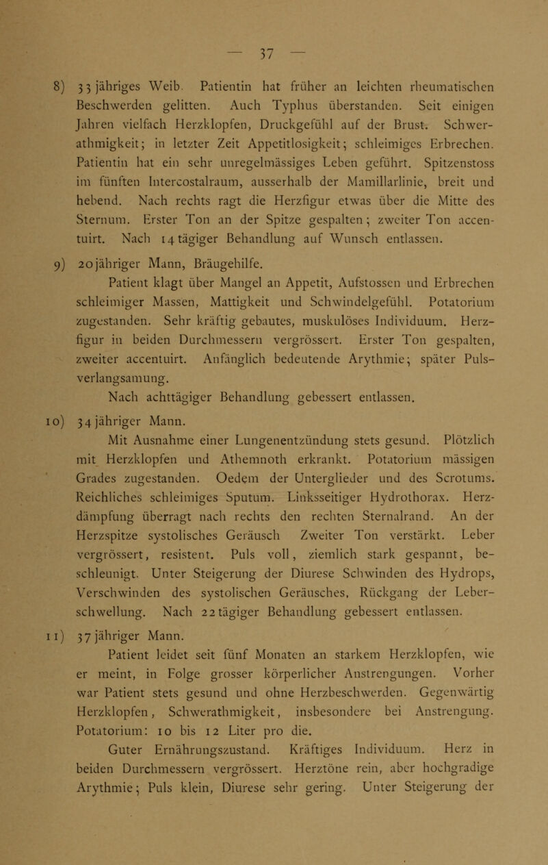 8) 3 3 jähriges Weib. Patientin hat früher an leichten rheumatischen Beschwerden gelitten. Auch Typhus überstanden. Seit einigen Jahren vielfach Herzklopfen, Druckgefühl auf der Brust. Schwer- athmigkeit; in letzter Zeit Appetitlosigkeit; schleimiges Erbrechen. Patientin hat ein sehr unregelmässiges Leben geführt. Spitzenstoss im fünften Intercostalraum, ausserhalb der Mamillarlinie, breit und hebend. Nach rechts ragt die Herzfigur etwas über die Mitte des Sternum. Erster Ton an der Spitze gespalten; zweiter Ton accen- tuirt. Nach i4tägiger Behandlung auf Wunsch entlassen. 9) 20 jähriger Mann, Bräugehilfe. Patient klagt über Mangel an Appetit, Aufstossen und Erbrechen schleimiger Massen, Mattigkeit und Schwindelgefühl. Potatorium zugestanden. Sehr kräftig gebautes, muskulöses Individuum. Herz- figur in beiden Durchmessern vergrössert. Erster Ton gespalten, zweiter accentuirt. Anfänglich bedeutende Arythmie; später Puls- verlano-samung. Nach achttägiger Behandlung gebessert entlassen. 10) 3 4 jähriger Mann. Mit Ausnahme einer Lungenentzündung stets gesund. Plötzlich mit Herzklopfen und Athemnoth erkrankt. Potatorium massigen Grades zugestanden. Oedem der Unterglieder und des Scrotums. Reichliches schleimiges Sputum. Linksseitiger Hydrothorax. Herz- dämpfung überragt nach rechts den rechten Sternalrand. An der Herzspitze systolisches Geräusch Zweiter Ton verstärkt. Leber vergrössert, resistent. Puls voll, ziemlich stark gespannt, be- schleunigt. Unter Steigerung der Diurese Seilwinden des Hydrops, Verschwinden des systolischen Geräusches, Rückgang der Leber- schwellung. Nach 22tägiger Behandlung gebessert entlassen. 11) 37 jähriger Mann. Patient leidet seit fünf Monaten an starkem Herzklopfen, wie er meint, in Folge grosser körperlicher Anstrengungen. Vorher war Patient stets gesund und ohne Herzbeschwerden. Gegenwärtig Herzklopfen, Schwerathmigkeit, insbesondere bei Anstrengung. Potatorium: 10 bis 12 Liter pro die. Guter Ernährungszustand. Kräftiges Individuum. Herz in beiden Durchmessern vergrössert. Herztöne rein, aber hochgradige Arythmie; Puls klein, Diurese sehr gering. Unter Steigerung der