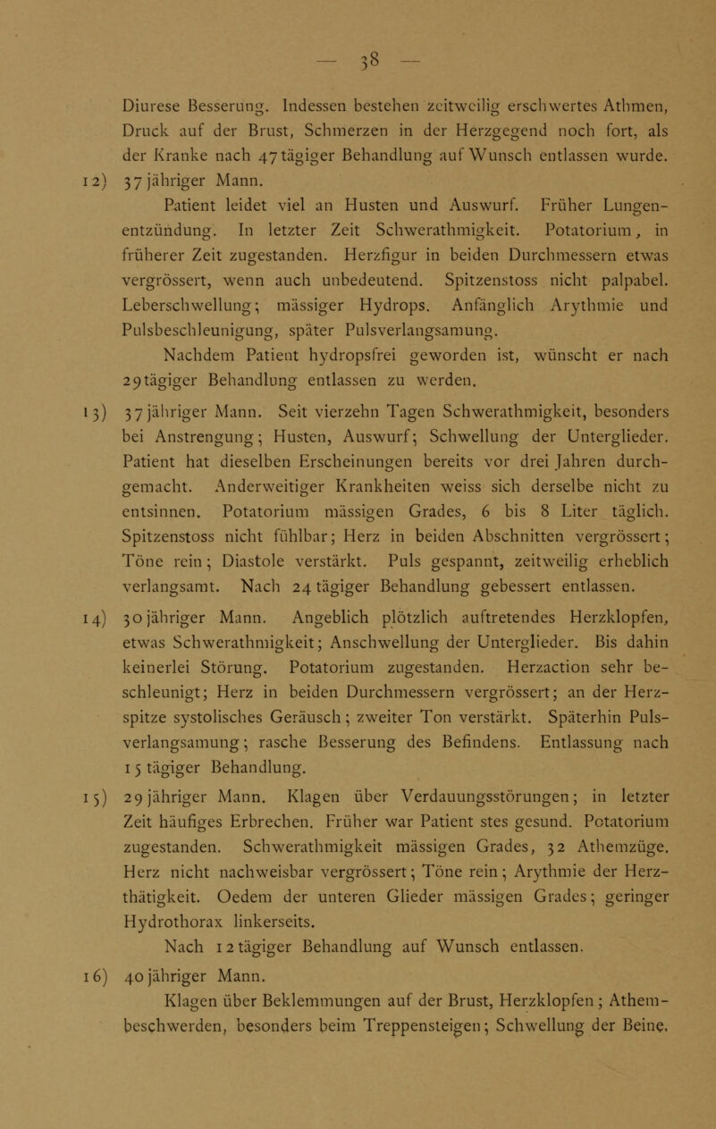 Diurese Besserung. Indessen bestehen zeitweilig erschwertes Athmen, Druck auf der Brust, Schmerzen in der Herzgegend noch fort, als der Kranke nach 47tägiger Behandlung auf Wunsch entlassen wurde. 12) 3 7 jähriger Mann. Patient leidet viel an Husten und Auswurf. Früher Lungen- entzündung. In letzter Zeit Schwerathmigkeit. Potatorium, in früherer Zeit zugestanden. Herzfigur in beiden Durchmessern etwas vergrössert, wenn auch unbedeutend. Spitzenstoss nicht palpabel. Leberschwellung; massiger Hydrops. Anfänglich Arythmie und Pulsbeschleunigung, später Pulsverlangsamung. Nachdem Patient hydropsfrei geworden ist, wünscht er nach 2 9tägiger Behandlung entlassen zu werden. 13) 3 7 jähriger Mann. Seit vierzehn Tagen Schwerathmigkeit, besonders bei Anstrengung; Husten, Auswurf; Schwellung der Unterglieder. Patient hat dieselben Erscheinungen bereits vor drei Jahren durch- gemacht. Anderweitiger Krankheiten weiss sich derselbe nicht zu entsinnen. Potatorium massigen Grades, 6 bis 8 Liter täglich. Spitzenstoss nicht fühlbar; Herz in beiden Abschnitten vergrössert; Töne rein ; Diastole verstärkt. Puls gespannt, zeitweilig erheblich verlangsamt. Nach 24 tägiger Behandlung gebessert entlassen. 14) 30 jähriger Mann. Angeblich plötzlich auftretendes Herzklopfen, etwas Schwerathmigkeit; Anschwellung der Unterglieder. Bis dahin keinerlei Störung. Potatorium zugestanden. Herzaction sehr be- schleunigt; Herz in beiden Durchmessern vergrössert; an der Herz- spitze systolisches Geräusch; zweiter Ton verstärkt. Späterhin Puls- verlangsamung ; rasche Besserung des Befindens. Entlassung nach 15 tägiger Behandlung. 15) 29 jähriger Mann. Klagen über Verdauungsstörungen; in letzter Zeit häufiges Erbrechen. Früher war Patient stes gesund. Potatorium zugestanden. Schwerathmigkeit massigen Grades, 32 Athemzüge. Herz nicht nachweisbar vergrössert; Töne rein; Arythmie der Herz- thätigkeit. Oedem der unteren Glieder massigen Grades; geringer Hydrothorax linkerseits. Nach 12 tägiger Behandlung auf Wunsch entlassen. 16) 40 jähriger Mann. Klagen über Beklemmungen auf der Brust, Herzklopfen; Athem- beschwerden, besonders beim Treppensteigen; Schwellung der Beine.