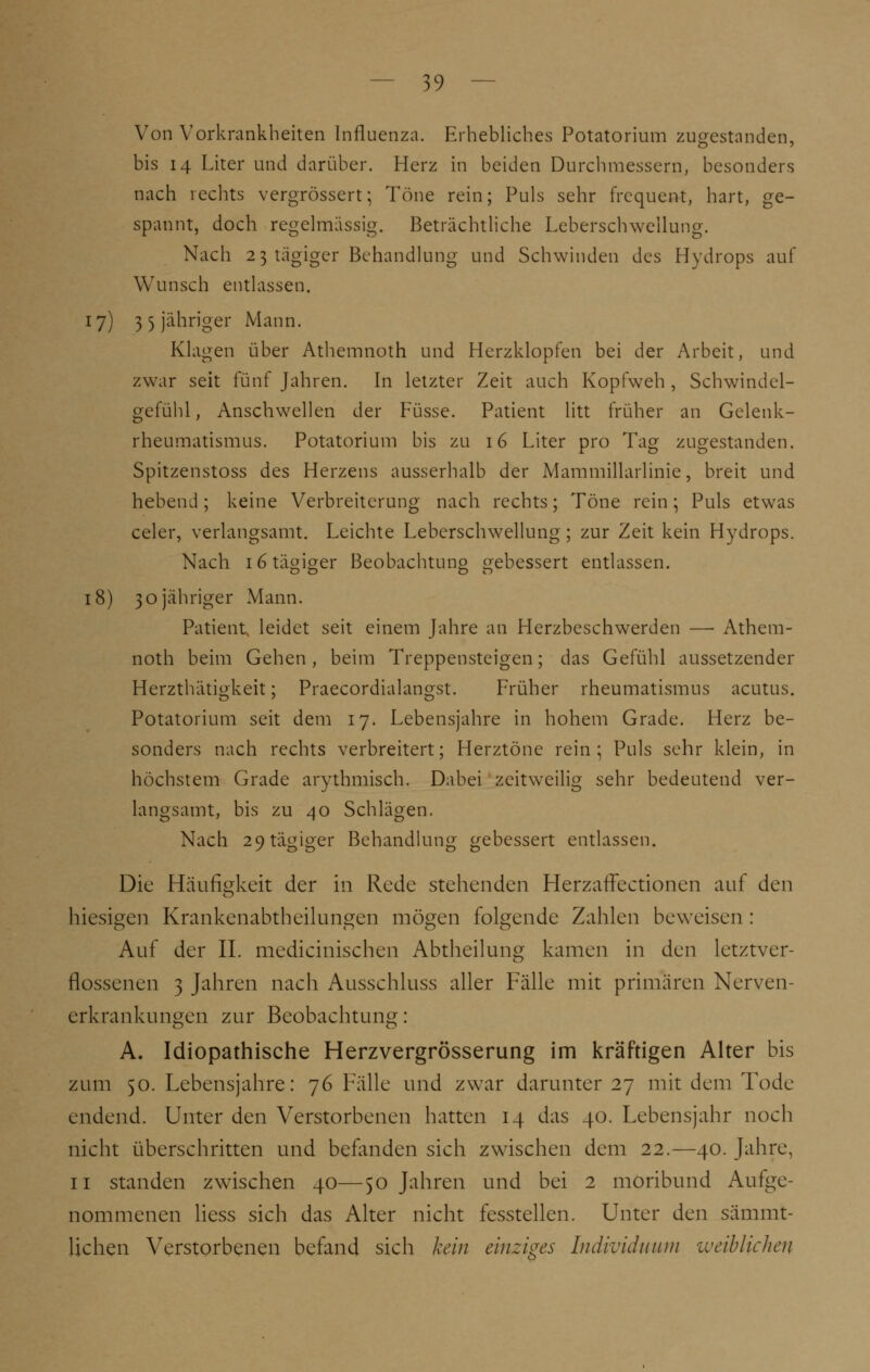 Von Vorkrankheiten Influenza. Erhebliches Potatorium zugestanden, bis 14 Liter und darüber. Herz in beiden Durchmessern, besonders nach rechts vergrössert; Töne rein; Puls sehr frequent, hart, ge- spannt, doch regelmässig. Beträchtliche Leberschwellung. Nach 23 tägiger Behandlung und Schwinden des Hydrops auf Wunsch entlassen. 17) 35 jähriger Mann. Klagen über Athemnoth und Herzklopfen bei der Arbeit, und zwar seit fünf Jahren. In letzter Zeit auch Kopfweh , Schwindel- gefühl, Anschwellen der Füsse. Patient litt früher an Gelenk- rheumatismus. Potatorium bis zu 16 Liter pro Tag zugestanden. Spitzenstoss des Herzens ausserhalb der Mammillarlinie, breit und hebend; keine Verbreiterung nach rechts; Töne rein; Puls etwas celer, verlangsamt. Leichte Leberschwellung; zur Zeit kein Hydrops. Nach 16 tägiger Beobachtung gebessert entlassen. 18) 30 jähriger Mann. Patient, leidet seit einem Jahre an Herzbeschwerden —■ Athem- noth beim Gehen, beim Treppensteigen; das Gefühl aussetzender Herzthätigkeit; Praecordialangst. Früher rheumatismus acutus. Potatorium seit dem 17. Lebensjahre in hohem Grade. Herz be- sonders nach rechts verbreitert; Herztöne rein; Puls sehr klein, in höchstem Grade arythmisch. Dabei zeitweilig sehr bedeutend ver- langsamt, bis zu 40 Schlägen. Nach 29 tägiger Behandlung gebessert entlassen. Die Häufigkeit der in Rede stehenden HerzafFectionen auf den hiesigen Krankenabtheilungen mögen folgende Zahlen beweisen : Auf der II. mechanischen Abtheilung kamen in den letztver- flossenen 3 Jahren nach Ausschluss aller Fälle mit primären Nerven- erkrankungen zur Beobachtung: A. Idiopathische Herzvergrösserung im kräftigen Alter bis zum 50. Lebensjahre: 76 Fälle und zwar darunter 27 mit dem Tode endend. Unter den Verstorbenen hatten 14 das 40. Lebensjahr noch nicht überschritten und befanden sich zwischen dem 22.—40. Jahre, 11 standen zwischen 40—50 Jahren und bei 2 moribund Aufge- nommenen Hess sich das Alter nicht fesstellen. Unter den sämmt- lichen Verstorbenen befand sich kein einziges Individuum ■weiblichen