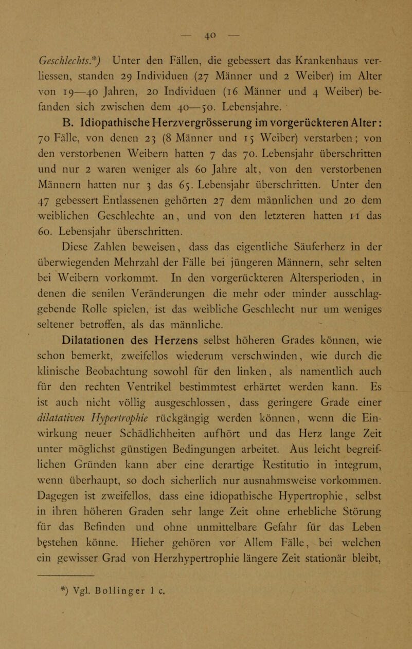 Geschlechts:''') Unter den Fällen, die gebessert das Krankenhaus ver- liessen, standen 29 Individuen (27 Männer und 2 Weiber) im Alter von 19—40 Jahren, 20 Individuen (16 Männer und 4 Weiber) be- fanden sich zwischen dem 40—50. Lebensjahre. B. Idiopathische Herzvergrösserung im vorgerückteren Alter: 70 Fälle, von denen 23 (8 Männer und 15 Weiber) verstarben; von den verstorbenen Weibern hatten 7 das 70. Lebensjahr überschritten und nur 2 waren weniger als 60 Jahre alt, von den verstorbenen Männern hatten nur 3 das 65. Lebensjahr überschritten. Unter den 47 gebessert Entlassenen gehörten 27 dem männlichen und 20 dem weiblichen Geschlechte an, und von den letzteren hatten 11 das 60. Lebensjahr überschritten. Diese Zahlen beweisen, dass das eigentliche Säuferherz in der überwiegenden Mehrzahl der Fälle bei jüngeren Männern, sehr selten bei Weibern vorkommt. In den vorgerückteren Altersperioden, in denen die senilen Veränderungen die mehr oder minder ausschlag- gebende Rolle spielen, ist das weibliche Geschlecht nur um weniges seltener betroffen, als das männliche. Dilatationen des Herzens selbst höheren Grades können, wie schon bemerkt, zweifellos wiederum verschwinden, wie durch die klinische Beobachtung sowohl für den linken, als namentlich auch für den rechten Ventrikel bestimmtest erhärtet werden kann. Es ist auch nicht völlig ausgeschlossen, dass geringere Grade einer dilatativen Hypertrophie rückgängig werden können, wenn die Ein- wirkung neuer Schädlichheiten aufhört und das Herz lange Zeit unter möglichst günstigen Bedingungen arbeitet. Aus leicht begreif- lichen Gründen kann aber eine derartige Restitutio in integrum, wenn überhaupt, so doch sicherlich nur ausnahmsweise vorkommen. Dagegen ist zweifellos, dass eine idiopathische Hypertrophie, selbst in ihren höheren Graden sehr lange Zeit ohne erhebliche Störung für das Befinden und ohne unmittelbare Gefahr für das Leben bestehen könne. Hieher gehören vor Allem Fälle, bei welchen ein gewisser Grad von Herzhypertrophie längere Zeit stationär bleibt, *) Vgl. Bollinger 1 c.