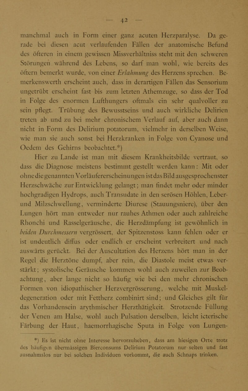 rade bei diesen acut verlaufenden Fällen der anatomische Befund des öfteren in einem gewissen Missverhältniss steht mit den schweren Störungen während des Lebens, so darf man wohl, wie bereits des öftern bemerkt wurde, von einer Erlahmung des Herzens sprechen. Be- merkenswerth erscheint auch, dass in derartigen Fällen das Sensorium ungetrübt erscheint fast bis zum letzten Athemzuge, so dass der Tod in Folge des enormen Lufthungers oftmals ein sehr qualvoller zu sein pflegt. Trübung des Bewusstseins und auch wirkliche Delirien treten ab und zu bei mehr chronischem Verlauf auf, aber auch dann nicht in Form des Delirium potatorum, vielmehr in derselben Weise, wie man sie auch sonst bei Herzkranken in Folge von Cyanose und (ledern des Gehirns beobachtet.*) Hier zu Lande ist man mit diesem Krankheitsbilde vertraut, so dass die Diagnose meistens bestimmt gestellt werden kann : Mit oder ohne die genannten Vorläufererscheinungen ist das Bild ausgesprochenster Herzschwäche zur Entwicklung gelangt; man findet mehr oder minder hochgradigen Hydrops, auch Transudate in den serösen Höhlen, Leber- und Milzschwellung, verminderte Diurese (Stauungsniere), über den Lungen hört man entweder nur rauhes Athmen oder auch zahlreiche Rhonchi und Rasselgeräusche, die Herzdämpfung ist gewöhnlich in beiden Durchmessern vergrössert, der Spitzenstoss kann fehlen oder er ist undeutlich diffus oder endlich er erscheint verbreitert und nach auswärts gerückt. Bei der Auscultation des Herzens hört man in der Regel die Herztöne dumpf, aber rein, die Diastole meist etwas ver- stärkt; systolische Geräusche kommen wohl auch zuweilen zur Beob- achtung, aber lange nicht so häufig wie bei den mehr chronischen Formen von idiopathischer Herzvergrösserung, welche mit Muskel- degeneration oder mit Fettherz combinirt sind; und Gleiches gilt für das Vorhandensein arythmischer Herzthätigkeit. Strotzende Füllung der Venen am Halse, wohl auch Pulsation derselben, leicht icterische Färbung der Haut, haemorrhagische Sputa in Folge von Lungen- *) Es ist nicht ohne Interesse hervorzuheben, dass am hiesigen Orte trotz des häufigen übermässigen Bierconsums Delirium Potatorum nur-selten und last ausnahmslos nur bei solchen Individuen vorkommt, die auch Schnaps trinken.